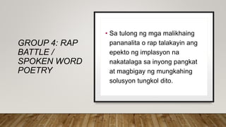 GROUP 4: RAP
BATTLE /
SPOKEN WORD
POETRY
• Sa tulong ng mga malikhaing
pananalita o rap talakayin ang
epekto ng implasyon na
nakatalaga sa inyong pangkat
at magbigay ng mungkahing
solusyon tungkol dito.
 