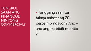 TUNGKOL
SAAN ANG
PINANOOD
NINYONG
COMMERCIAL?
•Hanggang saan ba
talaga aabot ang 20
pesos mo ngayon? Ano –
ano ang mabibili mo nito
?
 