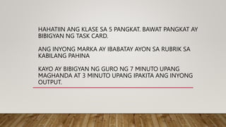 HAHATIIN ANG KLASE SA 5 PANGKAT. BAWAT PANGKAT AY
BIBIGYAN NG TASK CARD.
ANG INYONG MARKA AY IBABATAY AYON SA RUBRIK SA
KABILANG PAHINA
KAYO AY BIBIGYAN NG GURO NG 7 MINUTO UPANG
MAGHANDA AT 3 MINUTO UPANG IPAKITA ANG INYONG
OUTPUT.
 