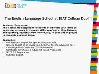The English Language School at IBAT College Dublin
Academic Progression
The classes are designed for students of all levels with focus on
improving accuracy in the main skills: reading, writing, listening
and speaking. Students work individually, in pairs and in groups
to complete assigned tasks.
Course List
• Pre-Sessional English for Specific Purposes (ESP)
• General English at all levels from Beginner (A1) to Advanced (C1)
• Cambridge First Certificate (FCE) Preparation
• Cambridge Certificate in Advanced (CAE) Preparation
• IELTS 6.5 Preparation
• Business English
 