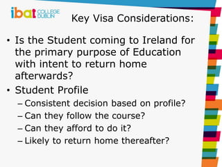 Key Visa Considerations:
• Is the Student coming to Ireland for
the primary purpose of Education
with intent to return home
afterwards?
• Student Profile
– Consistent decision based on profile?
– Can they follow the course?
– Can they afford to do it?
– Likely to return home thereafter?
 