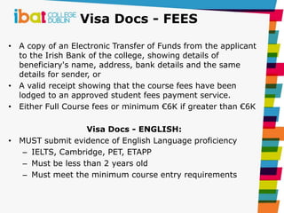 Visa Docs - FEES
• A copy of an Electronic Transfer of Funds from the applicant
to the Irish Bank of the college, showing details of
beneficiary's name, address, bank details and the same
details for sender, or
• A valid receipt showing that the course fees have been
lodged to an approved student fees payment service.
• Either Full Course fees or minimum €6K if greater than €6K
Visa Docs - ENGLISH:
• MUST submit evidence of English Language proficiency
– IELTS, Cambridge, PET, ETAPP
– Must be less than 2 years old
– Must meet the minimum course entry requirements
 