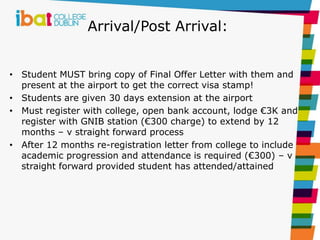 Arrival/Post Arrival:
• Student MUST bring copy of Final Offer Letter with them and
present at the airport to get the correct visa stamp!
• Students are given 30 days extension at the airport
• Must register with college, open bank account, lodge €3K and
register with GNIB station (€300 charge) to extend by 12
months – v straight forward process
• After 12 months re-registration letter from college to include
academic progression and attendance is required (€300) – v
straight forward provided student has attended/attained
 