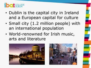 • Dublin is the capital city in Ireland
and a European capital for culture
• Small city (1.2 million people) with
an international population
• World-renowned for Irish music,
arts and literature
 