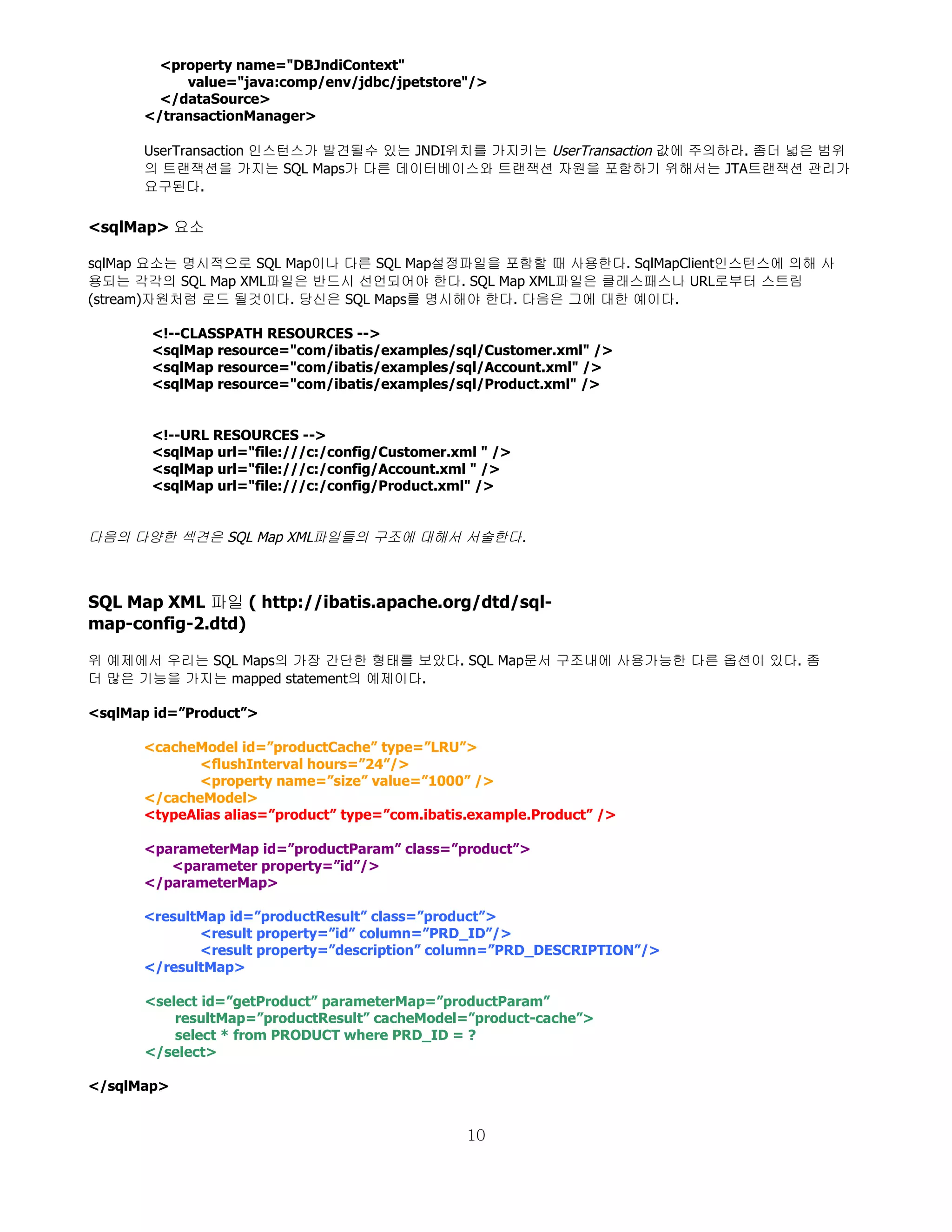 <property name="DBJndiContext"
           value="java:comp/env/jdbc/jpetstore"/>
        </dataSource>
      </transactionManager>

      UserTransaction 인스턴스가 발견될수 있는 JNDI위치를 가지키는 UserTransaction 값에 주의하라. 좀더 넓은 범위
      의 트랜잭션을 가지는 SQL Maps가 다른 데이터베이스와 트랜잭션 자원을 포함하기 위해서는 JTA트랜잭션 관리가
      요구된다.

<sqlMap> 요소

sqlMap 요소는 명시적으로 SQL Map이나 다른 SQL Map설정파일을 포함할 때 사용한다. SqlMapClient인스턴스에 의해 사
용되는 각각의 SQL Map XML파일은 반드시 선언되어야 한다. SQL Map XML파일은 클래스패스나 URL로부터 스트림
(stream)자원처럼 로드 될것이다. 당신은 SQL Maps를 명시해야 한다. 다음은 그에 대한 예이다.

       <!--CLASSPATH RESOURCES -->
       <sqlMap resource="com/ibatis/examples/sql/Customer.xml" />
       <sqlMap resource="com/ibatis/examples/sql/Account.xml" />
       <sqlMap resource="com/ibatis/examples/sql/Product.xml" />


       <!--URL RESOURCES -->
       <sqlMap url="file:///c:/config/Customer.xml " />
       <sqlMap url="file:///c:/config/Account.xml " />
       <sqlMap url="file:///c:/config/Product.xml" />


다음의 다양한 섹견은 SQL Map XML파일들의 구조에 대해서 서술한다.



SQL Map XML 파일 ( http://ibatis.apache.org/dtd/sql-
map-config-2.dtd)

위 예제에서 우리는 SQL Maps의 가장 간단한 형태를 보았다. SQL Map문서 구조내에 사용가능한 다른 옵션이 있다. 좀
더 많은 기능을 가지는 mapped statement의 예제이다.

<sqlMap id=”Product”>

      <cacheModel id=”productCache” type=”LRU”>
             <flushInterval hours=”24”/>
             <property name=”size” value=”1000” />
      </cacheModel>
      <typeAlias alias=”product” type=”com.ibatis.example.Product” />

      <parameterMap id=”productParam” class=”product”>
         <parameter property=”id”/>
      </parameterMap>

      <resultMap id=”productResult” class=”product”>
             <result property=”id” column=”PRD_ID”/>
             <result property=”description” column=”PRD_DESCRIPTION”/>
      </resultMap>

      <select id=”getProduct” parameterMap=”productParam”
          resultMap=”productResult” cacheModel=”product-cache”>
          select * from PRODUCT where PRD_ID = ?
      </select>

</sqlMap>


                                                 10
 
