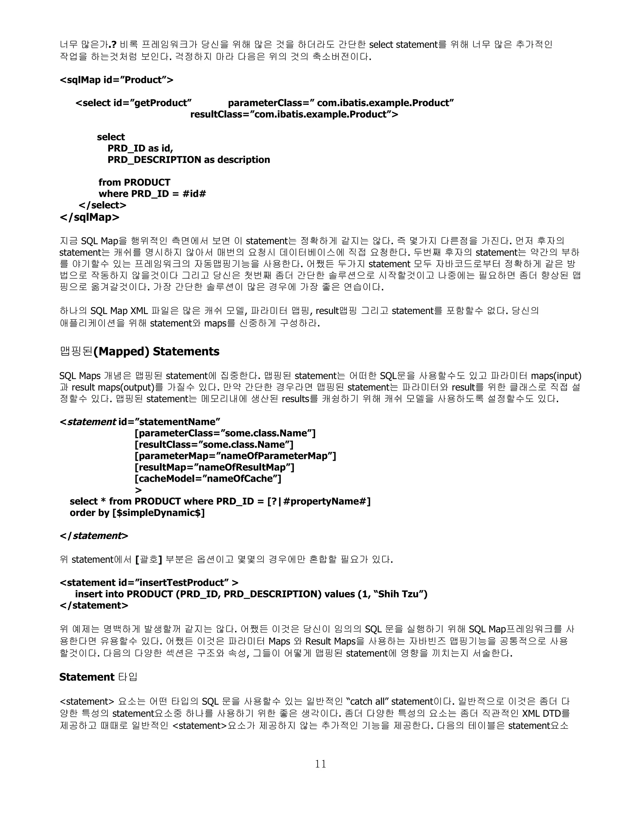 너무 많은가.? 비록 프레임워크가 당신을 위해 많은 것을 하더라도 간단한 select statement를 위해 너무 많은 추가적인
작업을 하는것처럼 보인다. 걱정하지 마라 다음은 위의 것의 축소버전이다.

<sqlMap id=”Product”>

   <select id=”getProduct”        parameterClass=” com.ibatis.example.Product”
                          resultClass=”com.ibatis.example.Product”>

       select
         PRD_ID as id,
         PRD_DESCRIPTION as description

      from PRODUCT
      where PRD_ID = #id#
   </select>
</sqlMap>

지금 SQL Map을 행위적인 측면에서 보면 이 statement는 정확하게 같지는 않다. 즉 몇가지 다른점을 가진다. 먼저 후자의
statement는 캐쉬를 명시하지 않아서 매번의 요청시 데이터베이스에 직접 요청한다. 두번째 후자의 statement는 약간의 부하
를 야기할수 있는 프레임워크의 자동맵핑기능을 사용한다. 어쨌든 두가지 statement 모두 자바코드로부터 정확하게 같은 방
법으로 작동하지 않을것이다 그리고 당신은 첫번째 좀더 간단한 솔루션으로 시작할것이고 나중에는 필요하면 좀더 향상된 맵
핑으로 옮겨갈것이다. 가장 간단한 솔루션이 많은 경우에 가장 좋은 연습이다.

하나의 SQL Map XML 파일은 많은 캐쉬 모델, 파라미터 맵핑, result맵핑 그리고 statement를 포함할수 없다. 당신의
애플리케이션을 위해 statement와 maps를 신중하게 구성하라.


맵핑된(Mapped) Statements

SQL Maps 개념은 맵핑된 statement에 집중한다. 맵핑된 statement는 어떠한 SQL문을 사용할수도 있고 파라미터 maps(input)
과 result maps(output)를 가질수 있다. 만약 간단한 경우라면 맵핑된 statement는 파라미터와 result를 위한 클래스로 직접 설
정할수 있다. 맵핑된 statement는 메모리내에 생산된 results를 캐슁하기 위해 캐쉬 모델을 사용하도록 설정할수도 있다.

<statement id=”statementName”
                [parameterClass=”some.class.Name”]
                [resultClass=”some.class.Name”]
                [parameterMap=”nameOfParameterMap”]
                [resultMap=”nameOfResultMap”]
                [cacheModel=”nameOfCache”]
                >
  select * from PRODUCT where PRD_ID = [?|#propertyName#]
  order by [$simpleDynamic$]

</statement>

위 statement에서 [괄호] 부분은 옵션이고 몇몇의 경우에만 혼합할 필요가 있다.

<statement id=”insertTestProduct” >
   insert into PRODUCT (PRD_ID, PRD_DESCRIPTION) values (1, “Shih Tzu”)
</statement>

위 예제는 명백하게 발생할꺼 같지는 않다. 어쨌든 이것은 당신이 임의의 SQL 문을 실행하기 위해 SQL Map프레임워크를 사
용한다면 유용할수 있다. 어쨌든 이것은 파라미터 Maps 와 Result Maps을 사용하는 자바빈즈 맵핑기능을 공통적으로 사용
할것이다. 다음의 다양한 섹션은 구조와 속성, 그들이 어떻게 맵핑된 statement에 영향을 끼치는지 서술한다.

Statement 타입

<statement> 요소는 어떤 타입의 SQL 문을 사용할수 있는 일반적인 “catch all” statement이다. 일반적으로 이것은 좀더 다
양한 특성의 statement요소중 하나를 사용하기 위한 좋은 생각이다. 좀더 다양한 특성의 요소는 좀더 직관적인 XML DTD를
제공하고 때때로 일반적인 <statement>요소가 제공하지 않는 추가적인 기능을 제공한다. 다음의 테이블은 statement요소



                                                  11
 
