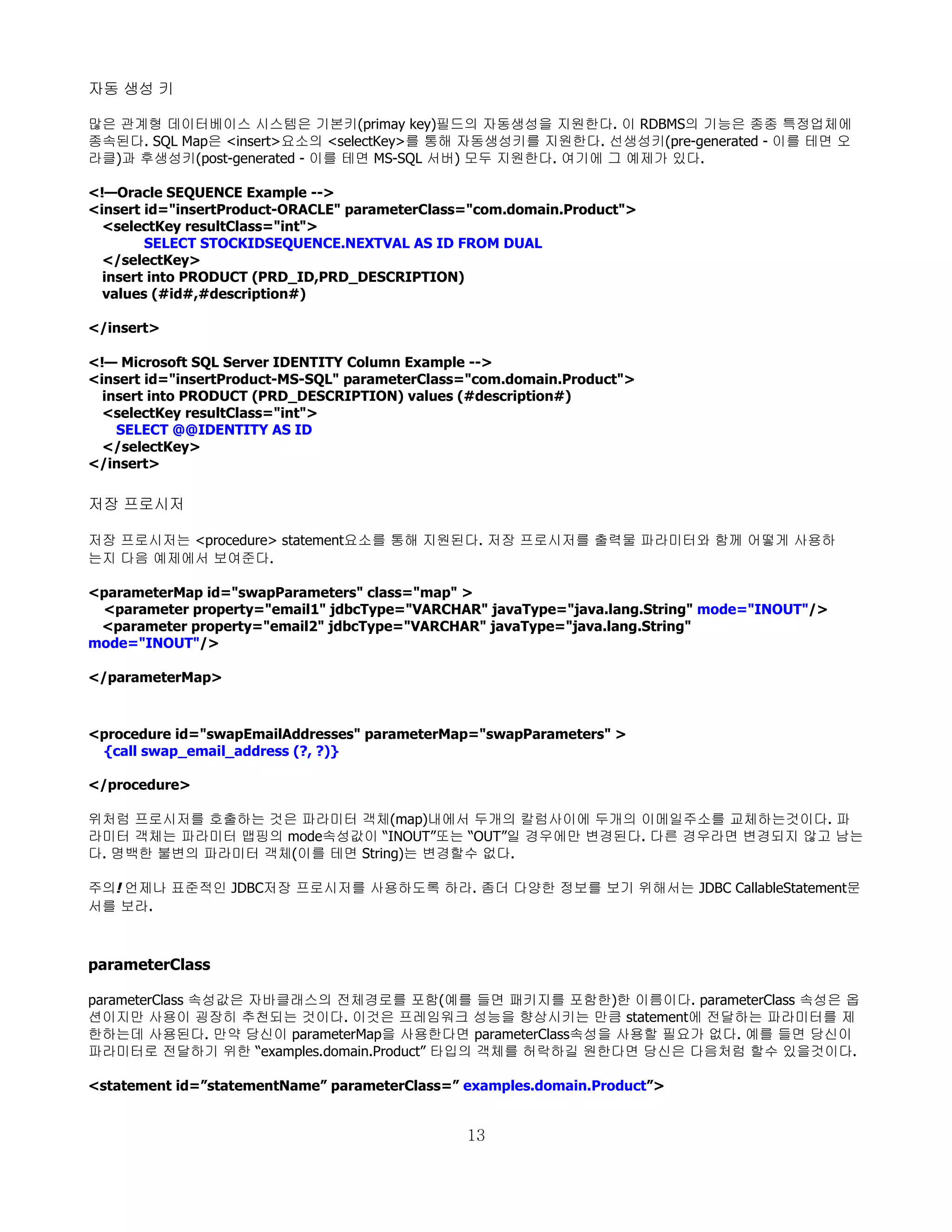 자동 생성 키

많은 관계형 데이터베이스 시스템은 기본키(primay key)필드의 자동생성을 지원한다. 이 RDBMS의 기능은 종종 특정업체에
종속된다. SQL Map은 <insert>요소의 <selectKey>를 통해 자동생성키를 지원한다. 선생성키(pre-generated - 이를 테면 오
라클)과 후생성키(post-generated - 이를 테면 MS-SQL 서버) 모두 지원한다. 여기에 그 예제가 있다.

<!—Oracle SEQUENCE Example -->
<insert id="insertProduct-ORACLE" parameterClass="com.domain.Product">
  <selectKey resultClass="int">
        SELECT STOCKIDSEQUENCE.NEXTVAL AS ID FROM DUAL
  </selectKey>
  insert into PRODUCT (PRD_ID,PRD_DESCRIPTION)
  values (#id#,#description#)

</insert>

<!— Microsoft SQL Server IDENTITY Column Example -->
<insert id="insertProduct-MS-SQL" parameterClass="com.domain.Product">
  insert into PRODUCT (PRD_DESCRIPTION) values (#description#)
  <selectKey resultClass="int">
    SELECT @@IDENTITY AS ID
  </selectKey>
</insert>

저장 프로시저

저장 프로시저는 <procedure> statement요소를 통해 지원된다. 저장 프로시저를 출력물 파라미터와 함께 어떻게 사용하
는지 다음 예제에서 보여준다.

<parameterMap id="swapParameters" class="map" >
 <parameter property="email1" jdbcType="VARCHAR" javaType="java.lang.String" mode="INOUT"/>
 <parameter property="email2" jdbcType="VARCHAR" javaType="java.lang.String"
mode="INOUT"/>

</parameterMap>



<procedure id="swapEmailAddresses" parameterMap="swapParameters" >
 {call swap_email_address (?, ?)}

</procedure>

위처럼 프로시저를 호출하는 것은 파라미터 객체(map)내에서 두개의 칼럼사이에 두개의 이메일주소를 교체하는것이다. 파
라미터 객체는 파라미터 맵핑의 mode속성값이 “INOUT”또는 “OUT”일 경우에만 변경된다. 다른 경우라면 변경되지 않고 남는
다. 명백한 불변의 파라미터 객체(이를 테면 String)는 변경할수 없다.

주의! 언제나 표준적인 JDBC저장 프로시저를 사용하도록 하라. 좀더 다양한 정보를 보기 위해서는 JDBC CallableStatement문
서를 보라.



parameterClass

parameterClass 속성값은 자바클래스의 전체경로를 포함(예를 들면 패키지를 포함한)한 이름이다. parameterClass 속성은 옵
션이지만 사용이 굉장히 추천되는 것이다. 이것은 프레임워크 성능을 향상시키는 만큼 statement에 전달하는 파라미터를 제
한하는데 사용된다. 만약 당신이 parameterMap을 사용한다면 parameterClass속성을 사용할 필요가 없다. 예를 들면 당신이
파라미터로 전달하기 위한 “examples.domain.Product” 타입의 객체를 허락하길 원한다면 당신은 다음처럼 할수 있을것이다.

<statement id=”statementName” parameterClass=” examples.domain.Product”>


                                                13
 