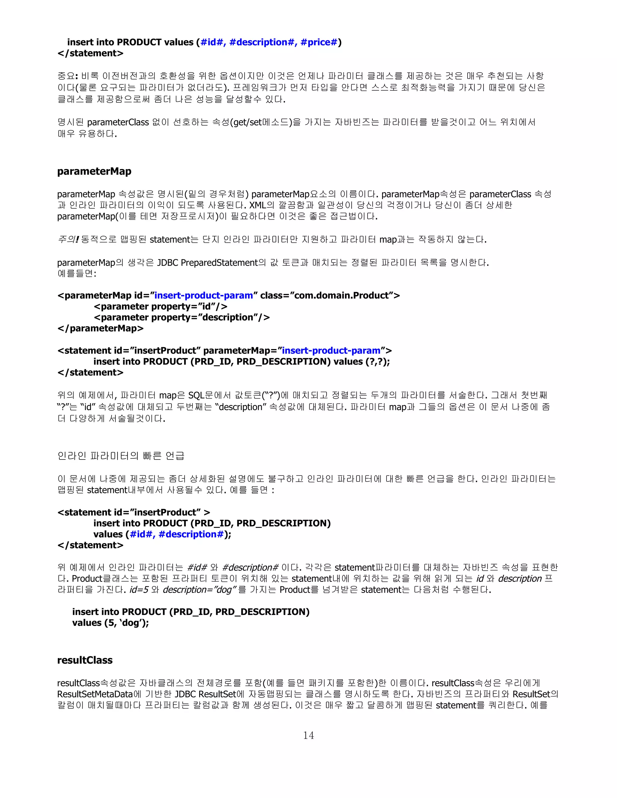 insert into PRODUCT values (#id#, #description#, #price#)
</statement>

중요: 비록 이전버전과의 호환성을 위한 옵션이지만 이것은 언제나 파라미터 클래스를 제공하는 것은 매우 추천되는 사항
이다(물론 요구되는 파라미터가 없더라도). 프레임워크가 먼저 타입을 안다면 스스로 최적화능력을 가지기 때문에 당신은
클래스를 제공함으로써 좀더 나은 성능을 달성할수 있다.

명시된 parameterClass 없이 선호하는 속성(get/set메소드)을 가지는 자바빈즈는 파라미터를 받을것이고 어느 위치에서
매우 유용하다.



parameterMap

parameterMap 속성값은 명시된(밑의 경우처럼) parameterMap요소의 이름이다. parameterMap속성은 parameterClass 속성
과 인라인 파라미터의 이익이 되도록 사용된다. XML의 깔끔함과 일관성이 당신의 걱정이거나 당신이 좀더 상세한
parameterMap(이를 테면 저장프로시저)이 필요하다면 이것은 좋은 접근법이다.

주의! 동적으로 맵핑된 statement는 단지 인라인 파라미터만 지원하고 파라미터 map과는 작동하지 않는다.

parameterMap의 생각은 JDBC PreparedStatement의 값 토큰과 매치되는 정렬된 파라미터 목록을 명시한다.
예를들면:

<parameterMap id=”insert-product-param” class=”com.domain.Product”>
      <parameter property=”id”/>
      <parameter property=”description”/>
</parameterMap>

<statement id=”insertProduct” parameterMap=”insert-product-param”>
       insert into PRODUCT (PRD_ID, PRD_DESCRIPTION) values (?,?);
</statement>

위의 예제에서, 파라미터 map은 SQL문에서 값토큰(“?”)에 매치되고 정렬되는 두개의 파라미터를 서술한다. 그래서 첫번째
“?”는 “id” 속성값에 대체되고 두번째는 “description” 속성값에 대체된다. 파라미터 map과 그들의 옵션은 이 문서 나중에 좀
더 다양하게 서술될것이다.



인라인 파라미터의 빠른 언급

이 문서에 나중에 제공되는 좀더 상세화된 설명에도 불구하고 인라인 파라미터에 대한 빠른 언급을 한다. 인라인 파라미터는
맵핑된 statement내부에서 사용될수 있다. 예를 들면 :

<statement id=”insertProduct” >
       insert into PRODUCT (PRD_ID, PRD_DESCRIPTION)
       values (#id#, #description#);
</statement>

위 예제에서 인라인 파라미터는 #id# 와 #description# 이다. 각각은 statement파라미터를 대체하는 자바빈즈 속성을 표현한
다. Product클래스는 포함된 프라퍼티 토큰이 위치해 있는 statement내에 위치하는 값을 위해 읽게 되는 id 와 description 프
라퍼티을 가진다. id=5 와 description=”dog” 를 가지는 Product를 넘겨받은 statement는 다음처럼 수행된다.

   insert into PRODUCT (PRD_ID, PRD_DESCRIPTION)
   values (5, ‘dog’);



resultClass

resultClass속성값은 자바클래스의 전체경로를 포함(예를 들면 패키지를 포함한)한 이름이다. resultClass속성은 우리에게
ResultSetMetaData에 기반한 JDBC ResultSet에 자동맵핑되는 클래스를 명시하도록 한다. 자바빈즈의 프라퍼티와 ResultSet의
칼럼이 매치될때마다 프라퍼티는 칼럼값과 함께 생성된다. 이것은 매우 짧고 달콤하게 맵핑된 statement를 쿼리한다. 예를


                                                  14
 