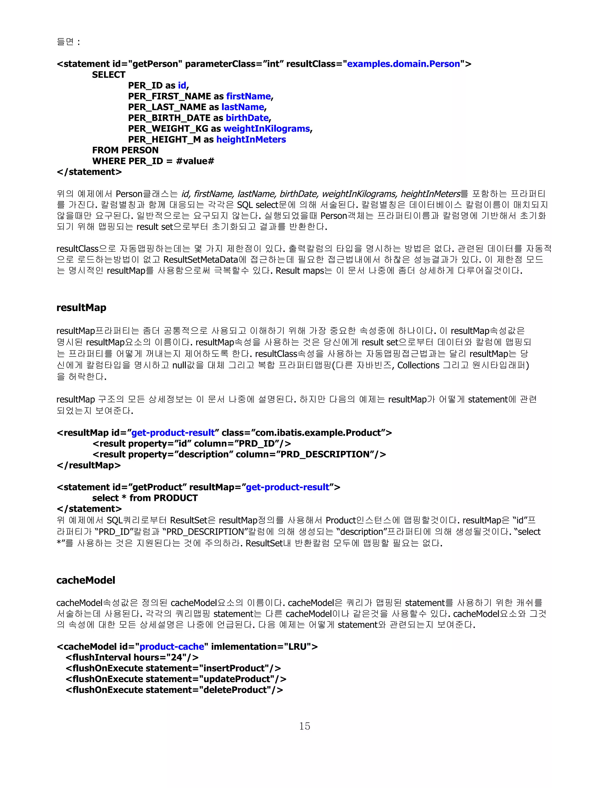 들면 :

<statement id="getPerson" parameterClass=”int” resultClass="examples.domain.Person">
       SELECT
              PER_ID as id,
              PER_FIRST_NAME as firstName,
              PER_LAST_NAME as lastName,
              PER_BIRTH_DATE as birthDate,
              PER_WEIGHT_KG as weightInKilograms,
              PER_HEIGHT_M as heightInMeters
       FROM PERSON
       WHERE PER_ID = #value#
</statement>

위의 예제에서 Person클래스는 id, firstName, lastName, birthDate, weightInKilograms, heightInMeters를 포함하는 프라퍼티
를 가진다. 칼럼별칭과 함께 대응되는 각각은 SQL select문에 의해 서술된다. 칼럼별칭은 데이터베이스 칼럼이름이 매치되지
않을때만 요구된다. 일반적으로는 요구되지 않는다. 실행되었을때 Person객체는 프라퍼티이름과 칼럼명에 기반해서 초기화
되기 위해 맵핑되는 result set으로부터 초기화되고 결과를 반환한다.

resultClass으로 자동맵핑하는데는 몇 가지 제한점이 있다. 출력칼럼의 타입을 명시하는 방법은 없다. 관련된 데이터를 자동적
으로 로드하는방법이 없고 ResultSetMetaData에 접근하는데 필요한 접근법내에서 하찮은 성능결과가 있다. 이 제한점 모드
는 명시적인 resultMap를 사용함으로써 극복할수 있다. Result maps는 이 문서 나중에 좀더 상세하게 다루어질것이다.



resultMap

resultMap프라퍼티는 좀더 공통적으로 사용되고 이해하기 위해 가장 중요한 속성중에 하나이다. 이 resultMap속성값은
명시된 resultMap요소의 이름이다. resultMap속성을 사용하는 것은 당신에게 result set으로부터 데이터와 칼럼에 맵핑되
는 프라퍼티를 어떻게 꺼내는지 제어하도록 한다. resultClass속성을 사용하는 자동맵핑접근법과는 달리 resultMap는 당
신에게 칼럼타입을 명시하고 null값을 대체 그리고 복합 프라퍼티맵핑(다른 자바빈즈, Collections 그리고 원시타입래퍼)
을 허락한다.

resultMap 구조의 모든 상세정보는 이 문서 나중에 설명된다. 하지만 다음의 예제는 resultMap가 어떻게 statement에 관련
되었는지 보여준다.

<resultMap id=”get-product-result” class=”com.ibatis.example.Product”>
       <result property=”id” column=”PRD_ID”/>
       <result property=”description” column=”PRD_DESCRIPTION”/>
</resultMap>

<statement id=”getProduct” resultMap=”get-product-result”>
       select * from PRODUCT
</statement>
위 예제에서 SQL쿼리로부터 ResultSet은 resultMap정의를 사용해서 Product인스턴스에 맵핑할것이다. resultMap은 “id”프
라퍼티가 “PRD_ID”칼럼과 “PRD_DESCRIPTION”칼럼에 의해 생성되는 “description”프라퍼티에 의해 생성될것이다. “select
*”를 사용하는 것은 지원된다는 것에 주의하라. ResultSet내 반환칼럼 모두에 맵핑할 필요는 없다.



cacheModel

cacheModel속성값은 정의된 cacheModel요소의 이름이다. cacheModel은 쿼리가 맵핑된 statement를 사용하기 위한 캐쉬를
서술하는데 사용된다. 각각의 쿼리맵핑 statement는 다른 cacheModel이나 같은것을 사용할수 있다. cacheModel요소와 그것
의 속성에 대한 모든 상세설명은 나중에 언급된다. 다음 예제는 어떻게 statement와 관련되는지 보여준다.

<cacheModel id="product-cache" imlementation="LRU">
 <flushInterval hours="24"/>
 <flushOnExecute statement="insertProduct"/>
 <flushOnExecute statement="updateProduct"/>
 <flushOnExecute statement="deleteProduct"/>



                                                  15
 