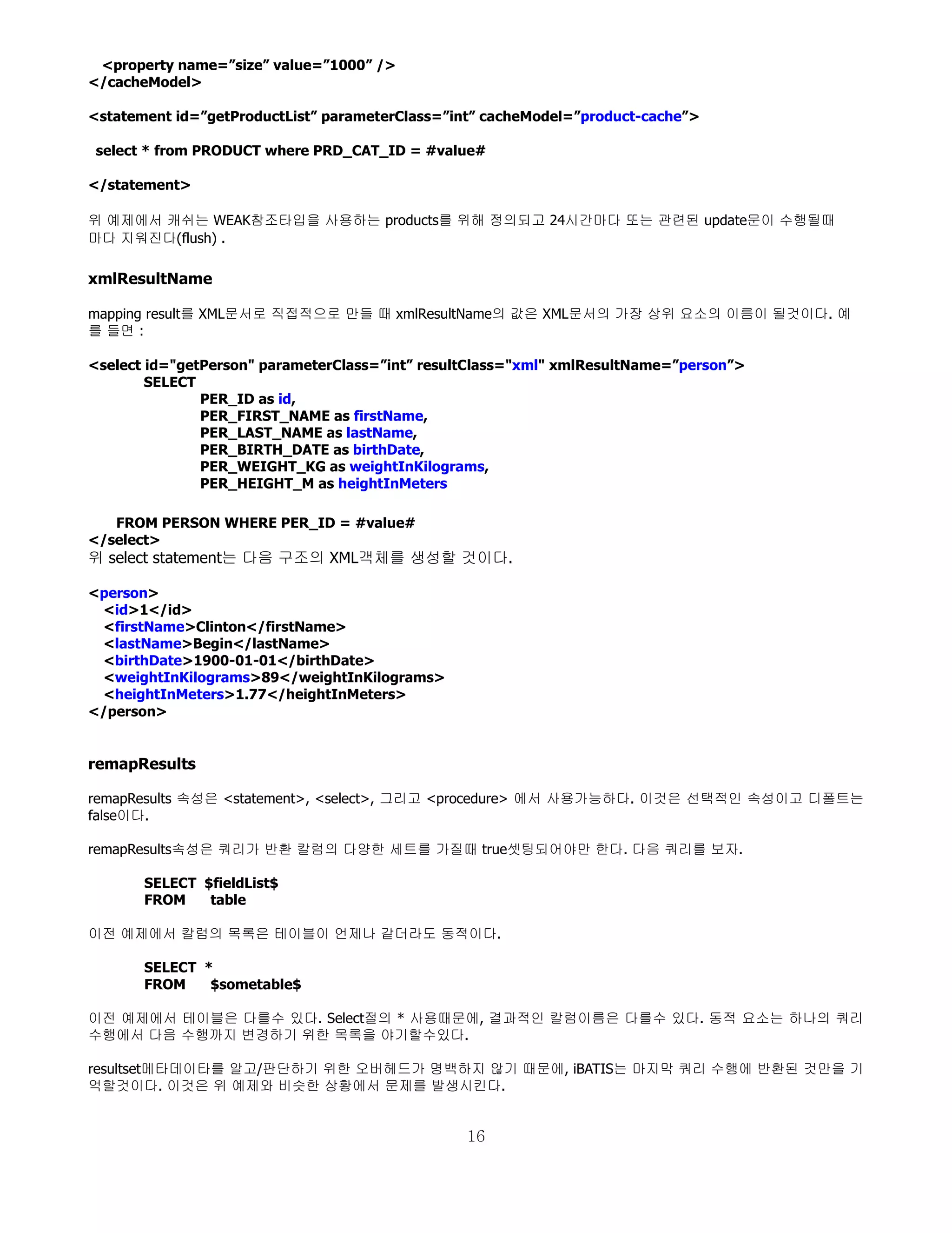 <property name=”size” value=”1000” />
</cacheModel>

<statement id=”getProductList” parameterClass=”int” cacheModel=”product-cache”>

select * from PRODUCT where PRD_CAT_ID = #value#

</statement>

위 예제에서 캐쉬는 WEAK참조타입을 사용하는 products를 위해 정의되고 24시간마다 또는 관련된 update문이 수행될때
마다 지워진다(flush) .

xmlResultName

mapping result를 XML문서로 직접적으로 만들 때 xmlResultName의 값은 XML문서의 가장 상위 요소의 이름이 될것이다. 예
를 들면 :

<select id="getPerson" parameterClass=”int” resultClass="xml" xmlResultName=”person”>
        SELECT
               PER_ID as id,
               PER_FIRST_NAME as firstName,
               PER_LAST_NAME as lastName,
               PER_BIRTH_DATE as birthDate,
               PER_WEIGHT_KG as weightInKilograms,
               PER_HEIGHT_M as heightInMeters

   FROM PERSON WHERE PER_ID = #value#
</select>
위 select statement는 다음 구조의 XML객체를 생성할 것이다.

<person>
 <id>1</id>
 <firstName>Clinton</firstName>
 <lastName>Begin</lastName>
 <birthDate>1900-01-01</birthDate>
 <weightInKilograms>89</weightInKilograms>
 <heightInMeters>1.77</heightInMeters>
</person>


remapResults

remapResults 속성은 <statement>, <select>, 그리고 <procedure> 에서 사용가능하다. 이것은 선택적인 속성이고 디폴트는
false이다.

remapResults속성은 쿼리가 반환 칼럼의 다양한 세트를 가질때 true셋팅되어야만 한다. 다음 쿼리를 보자.

       SELECT $fieldList$
       FROM    table

이전 예제에서 칼럼의 목록은 테이블이 언제나 같더라도 동적이다.

       SELECT *
       FROM    $sometable$

이전 예제에서 테이블은 다를수 있다. Select절의 * 사용때문에, 결과적인 칼럼이름은 다를수 있다. 동적 요소는 하나의 쿼리
수행에서 다음 수행까지 변경하기 위한 목록을 야기할수있다.

resultset메타데이타를 알고/판단하기 위한 오버헤드가 명백하지 않기 때문에, iBATIS는 마지막 쿼리 수행에 반환된 것만을 기
억할것이다. 이것은 위 예제와 비슷한 상황에서 문제를 발생시킨다.


                                                16
 