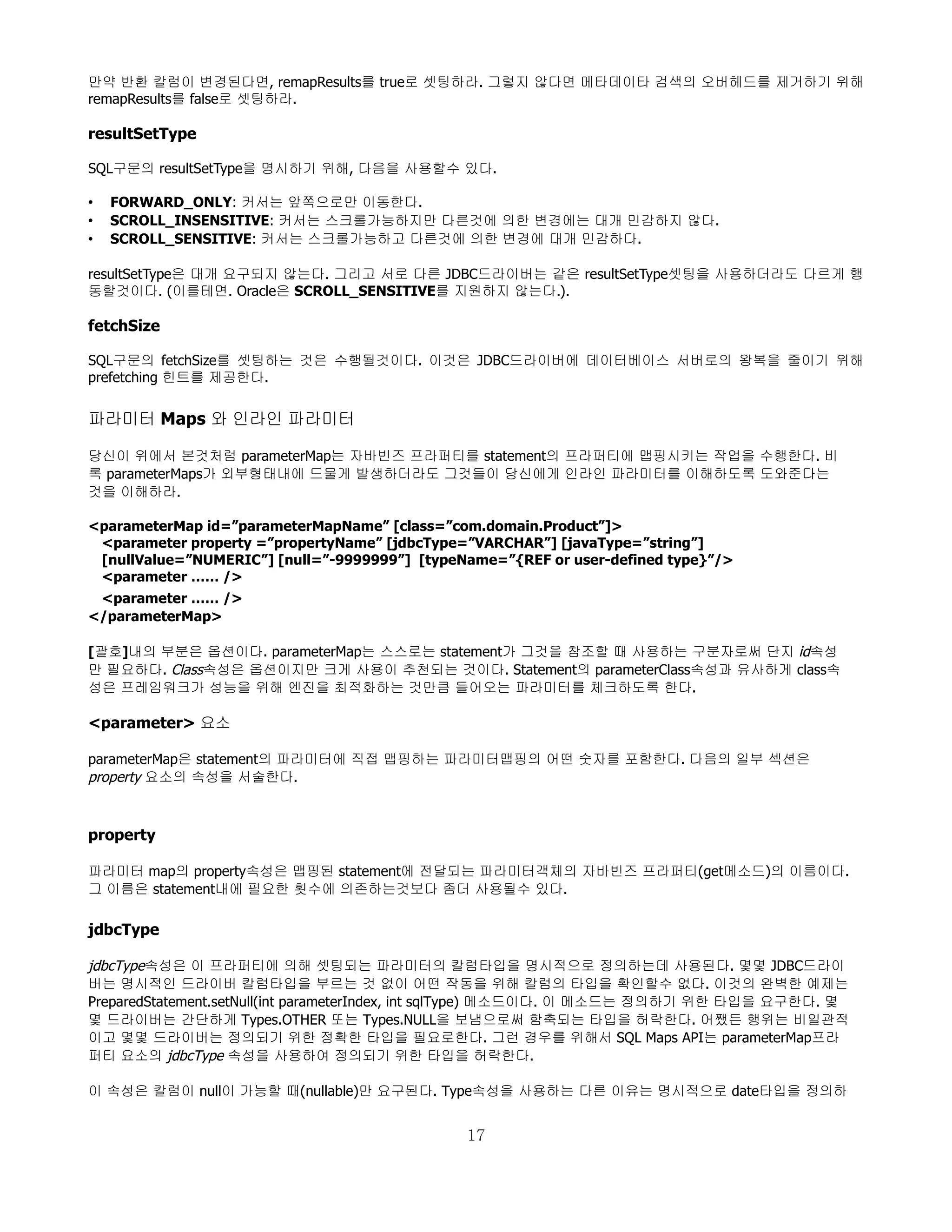 만약 반환 칼럼이 변경된다면, remapResults를 true로 셋팅하라. 그렇지 않다면 메타데이타 검색의 오버헤드를 제거하기 위해
remapResults를 false로 셋팅하라.

resultSetType

SQL구문의 resultSetType을 명시하기 위해, 다음을 사용할수 있다.

•   FORWARD_ONLY: 커서는 앞쪽으로만 이동한다.
•   SCROLL_INSENSITIVE: 커서는 스크롤가능하지만 다른것에 의한 변경에는 대개 민감하지 않다.
•   SCROLL_SENSITIVE: 커서는 스크롤가능하고 다른것에 의한 변경에 대개 민감하다.

resultSetType은 대개 요구되지 않는다. 그리고 서로 다른 JDBC드라이버는 같은 resultSetType셋팅을 사용하더라도 다르게 행
동할것이다. (이를테면. Oracle은 SCROLL_SENSITIVE를 지원하지 않는다.).

fetchSize

SQL구문의 fetchSize를 셋팅하는 것은 수행될것이다. 이것은 JDBC드라이버에 데이터베이스 서버로의 왕복을 줄이기 위해
prefetching 힌트를 제공한다.


파라미터 Maps 와 인라인 파라미터

당신이 위에서 본것처럼 parameterMap는 자바빈즈 프라퍼티를 statement의 프라퍼티에 맵핑시키는 작업을 수행한다. 비
록 parameterMaps가 외부형태내에 드물게 발생하더라도 그것들이 당신에게 인라인 파라미터를 이해하도록 도와준다는
것을 이해하라.

<parameterMap id=”parameterMapName” [class=”com.domain.Product”]>
 <parameter property =”propertyName” [jdbcType=”VARCHAR”] [javaType=”string”]
 [nullValue=”NUMERIC”] [null=”-9999999”] [typeName=”{REF or user-defined type}”/>
 <parameter …… />
 <parameter …… />
</parameterMap>

[괄호]내의 부분은 옵션이다. parameterMap는 스스로는 statement가 그것을 참조할 때 사용하는 구분자로써 단지 id속성
만 필요하다. Class속성은 옵션이지만 크게 사용이 추천되는 것이다. Statement의 parameterClass속성과 유사하게 class속
성은 프레임워크가 성능을 위해 엔진을 최적화하는 것만큼 들어오는 파라미터를 체크하도록 한다.

<parameter> 요소

parameterMap은 statement의 파라미터에 직접 맵핑하는 파라미터맵핑의 어떤 숫자를 포함한다. 다음의 일부 섹션은
property 요소의 속성을 서술한다.



property

파라미터 map의 property속성은 맵핑된 statement에 전달되는 파라미터객체의 자바빈즈 프라퍼티(get메소드)의 이름이다.
그 이름은 statement내에 필요한 횟수에 의존하는것보다 좀더 사용될수 있다.

jdbcType

jdbcType속성은 이 프라퍼티에 의해 셋팅되는 파라미터의 칼럼타입을 명시적으로 정의하는데 사용된다. 몇몇 JDBC드라이
버는 명시적인 드라이버 칼럼타입을 부르는 것 없이 어떤 작동을 위해 칼럼의 타입을 확인할수 없다. 이것의 완벽한 예제는
PreparedStatement.setNull(int parameterIndex, int sqlType) 메소드이다. 이 메소드는 정의하기 위한 타입을 요구한다. 몇
몇 드라이버는 간단하게 Types.OTHER 또는 Types.NULL을 보냄으로써 함축되는 타입을 허락한다. 어쨌든 행위는 비일관적
이고 몇몇 드라이버는 정의되기 위한 정확한 타입을 필요로한다. 그런 경우를 위해서 SQL Maps API는 parameterMap프라
퍼티 요소의 jdbcType 속성을 사용하여 정의되기 위한 타입을 허락한다.

이 속성은 칼럼이 null이 가능할 때(nullable)만 요구된다. Type속성을 사용하는 다른 이유는 명시적으로 date타입을 정의하


                                               17
 