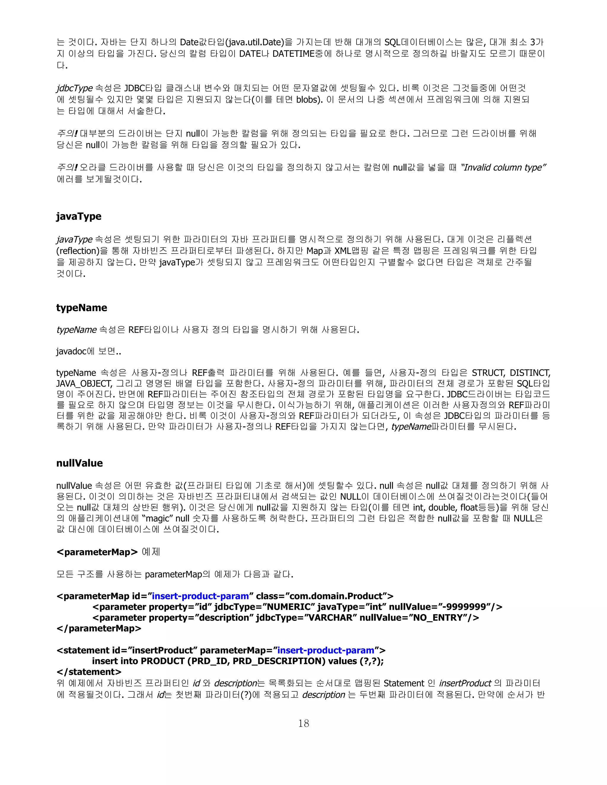는 것이다. 자바는 단지 하나의 Date값타입(java.util.Date)을 가지는데 반해 대개의 SQL데이터베이스는 많은, 대개 최소 3가
지 이상의 타입을 가진다. 당신의 칼럼 타입이 DATE나 DATETIME중에 하나로 명시적으로 정의하길 바랄지도 모르기 때문이
다.

jdbcType 속성은 JDBC타입 클래스내 변수와 매치되는 어떤 문자열값에 셋팅될수 있다. 비록 이것은 그것들중에 어떤것
에 셋팅될수 있지만 몇몇 타입은 지원되지 않는다(이를 테면 blobs). 이 문서의 나중 섹션에서 프레임워크에 의해 지원되
는 타입에 대해서 서술한다.

주의! 대부분의 드라이버는 단지 null이 가능한 칼럼을 위해 정의되는 타입을 필요로 한다. 그러므로 그런 드라이버를 위해
당신은 null이 가능한 칼럼을 위해 타입을 정의할 필요가 있다.

주의! 오라클 드라이버를 사용할 때 당신은 이것의 타입을 정의하지 않고서는 칼럼에 null값을 넣을 때 “Invalid column type”
에러를 보게될것이다.



javaType

javaType 속성은 셋팅되기 위한 파라미터의 자바 프라퍼티를 명시적으로 정의하기 위해 사용된다. 대게 이것은 리플렉션
(reflection)을 통해 자바빈즈 프라퍼티로부터 파생된다. 하지만 Map과 XML맵핑 같은 특정 맵핑은 프레임워크를 위한 타입
을 제공하지 않는다. 만약 javaType가 셋팅되지 않고 프레임워크도 어떤타입인지 구별할수 없다면 타입은 객체로 간주될
것이다.


typeName

typeName 속성은 REF타입이나 사용자 정의 타입을 명시하기 위해 사용된다.

javadoc에 보면..

typeName 속성은 사용자-정의나 REF출력 파라미터를 위해 사용된다. 예를 들면, 사용자-정의 타입은 STRUCT, DISTINCT,
JAVA_OBJECT, 그리고 명명된 배열 타입을 포함한다. 사용자-정의 파라미터를 위해, 파라미터의 전체 경로가 포함된 SQL타입
명이 주어진다. 반면에 REF파라미터는 주어진 참조타입의 전체 경로가 포함된 타입명을 요구한다. JDBC드라이버는 타입코드
를 필요로 하지 않으며 타입명 정보는 이것을 무시한다. 이식가능하기 위해, 애플리케이션은 이러한 사용자정의와 REF파라미
터를 위한 값을 제공해야만 한다. 비록 이것이 사용자-정의와 REF파라미터가 되더라도, 이 속성은 JDBC타입의 파라미터를 등
록하기 위해 사용된다. 만약 파라미터가 사용자-정의나 REF타입을 가지지 않는다면, typeName파라미터를 무시된다.



nullValue

nullValue 속성은 어떤 유효한 값(프라퍼티 타입에 기초로 해서)에 셋팅할수 있다. null 속성은 null값 대체를 정의하기 위해 사
용된다. 이것이 의미하는 것은 자바빈즈 프라퍼티내에서 검색되는 값인 NULL이 데이터베이스에 쓰여질것이라는것이다(들어
오는 null값 대체의 상반된 행위). 이것은 당신에게 null값을 지원하지 않는 타입(이를 테면 int, double, float등등)을 위해 당신
의 애플리케이션내에 “magic” null 숫자를 사용하도록 허락한다. 프라퍼티의 그런 타입은 적합한 null값을 포함할 때 NULL은
값 대신에 데이터베이스에 쓰여질것이다.

<parameterMap> 예제

모든 구조를 사용하는 parameterMap의 예제가 다음과 같다.

<parameterMap id=”insert-product-param” class=”com.domain.Product”>
      <parameter property=”id” jdbcType=”NUMERIC” javaType=”int” nullValue=”-9999999”/>
      <parameter property=”description” jdbcType=”VARCHAR” nullValue=”NO_ENTRY”/>
</parameterMap>

<statement id=”insertProduct” parameterMap=”insert-product-param”>
       insert into PRODUCT (PRD_ID, PRD_DESCRIPTION) values (?,?);
</statement>
위 예제에서 자바빈즈 프라퍼티인 id 와 description는 목록화되는 순서대로 맵핑된 Statement 인 insertProduct 의 파라미터
에 적용될것이다. 그래서 id는 첫번째 파라미터(?)에 적용되고 description 는 두번째 파라미터에 적용된다. 만약에 순서가 반


                                               18
 