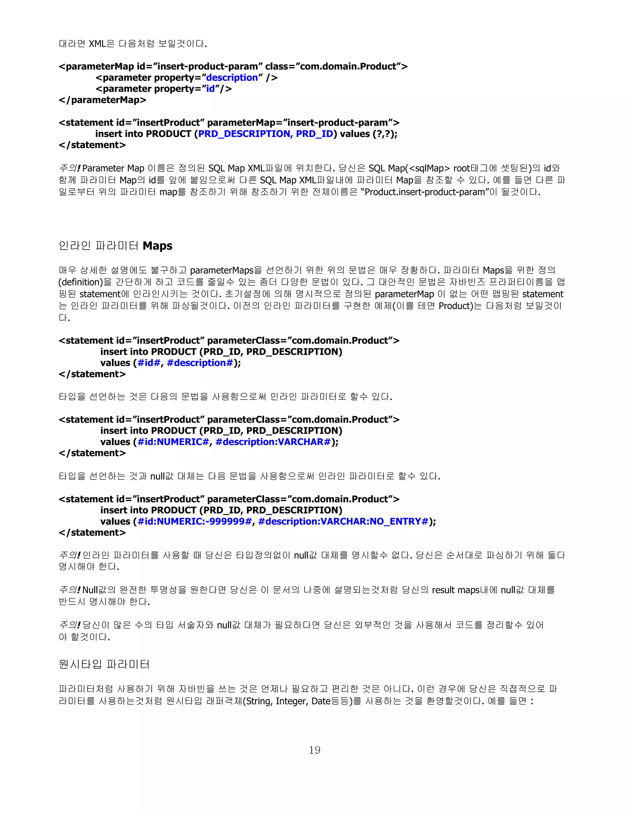 대라면 XML은 다음처럼 보일것이다.

<parameterMap id=”insert-product-param” class=”com.domain.Product”>
      <parameter property=”description” />
      <parameter property=”id”/>
</parameterMap>

<statement id=”insertProduct” parameterMap=”insert-product-param”>
       insert into PRODUCT (PRD_DESCRIPTION, PRD_ID) values (?,?);
</statement>

주의! Parameter Map 이름은 정의된 SQL Map XML파일에 위치한다. 당신은 SQL Map(<sqlMap> root태그에 셋팅된)의 id와
함께 파라미터 Map의 id를 앞에 붙임으로써 다른 SQL Map XML파일내에 파라미터 Map을 참조할 수 있다. 예를 들면 다른 파
일로부터 위의 파라미터 map를 참조하기 위해 참조하기 위한 전체이름은 “Product.insert-product-param”이 될것이다.




인라인 파라미터 Maps

매우 상세한 설명에도 불구하고 parameterMaps을 선언하기 위한 위의 문법은 매우 장황하다. 파라미터 Maps을 위한 정의
(definition)을 간단하게 하고 코드를 줄일수 있는 좀더 다양한 문법이 있다. 그 대안적인 문법은 자바빈즈 프라퍼티이름을 맵
핑된 statement에 인라인시키는 것이다. 초기설정에 의해 명시적으로 정의된 parameterMap 이 없는 어떤 맵핑된 statement
는 인라인 파라미터를 위해 파싱될것이다. 이전의 인라인 파라미터를 구현한 예제(이를 테면 Product)는 다음처럼 보일것이
다.

<statement id=”insertProduct” parameterClass=”com.domain.Product”>
        insert into PRODUCT (PRD_ID, PRD_DESCRIPTION)
        values (#id#, #description#);
</statement>

타입을 선언하는 것은 다음의 문법을 사용함으로써 인라인 파라미터로 할수 있다.

<statement id=”insertProduct” parameterClass=”com.domain.Product”>
        insert into PRODUCT (PRD_ID, PRD_DESCRIPTION)
        values (#id:NUMERIC#, #description:VARCHAR#);
</statement>

타입을 선언하는 것과 null값 대체는 다음 문법을 사용함으로써 인라인 파라미터로 할수 있다.

<statement id=”insertProduct” parameterClass=”com.domain.Product”>
        insert into PRODUCT (PRD_ID, PRD_DESCRIPTION)
        values (#id:NUMERIC:-999999#, #description:VARCHAR:NO_ENTRY#);
</statement>

주의! 인라인 파라미터를 사용할 때 당신은 타입정의없이 null값 대체를 명시할수 없다. 당신은 순서대로 파싱하기 위해 둘다
명시해야 한다.

주의! Null값의 완전한 투명성을 원한다면 당신은 이 문서의 나중에 설명되는것처럼 당신의 result maps내에 null값 대체를
반드시 명시해야 한다.

주의! 당신이 많은 수의 타입 서술자와 null값 대체가 필요하다면 당신은 외부적인 것을 사용해서 코드를 정리할수 있어
야 할것이다.


원시타입 파라미터

파라미터처럼 사용하기 위해 자바빈을 쓰는 것은 언제나 필요하고 편리한 것은 아니다. 이런 경우에 당신은 직접적으로 파
라미터를 사용하는것처럼 원시타입 래퍼객체(String, Integer, Date등등)를 사용하는 것을 환영할것이다. 예를 들면 :




                                                19
 