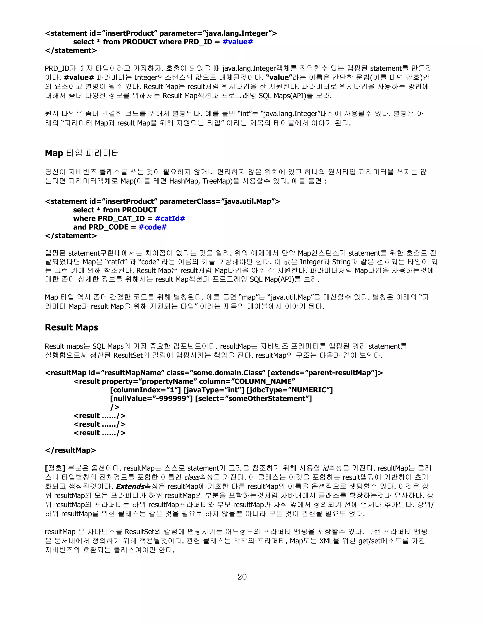 <statement id=”insertProduct” parameter=”java.lang.Integer”>
       select * from PRODUCT where PRD_ID = #value#
</statement>

PRD_ID가 숫자 타입이라고 가정하자. 호출이 되었을 때 java.lang.Integer객체를 전달할수 있는 맵핑된 statement를 만들것
이다. #value# 파라미터는 Integer인스턴스의 값으로 대체될것이다. “value”라는 이름은 간단한 문법(이를 테면 괄호)안
의 요소이고 별명이 될수 있다. Result Map는 result처럼 원시타입을 잘 지원한다. 파라미터로 원시타입을 사용하는 방법에
대해서 좀더 다양한 정보를 위해서는 Result Map섹션과 프로그래밍 SQL Maps(API)를 보라.

원시 타입은 좀더 간결한 코드를 위해서 별칭된다. 예를 들면 “int”는 “java.lang.Integer”대신에 사용될수 있다. 별칭은 아
래의 “파라미터 Map과 result Map을 위해 지원되는 타입” 이라는 제목의 테이블에서 이야기 된다.



Map 타입 파라미터

당신이 자바빈즈 클래스를 쓰는 것이 필요하지 않거나 편리하지 않은 위치에 있고 하나의 원시타입 파라미터을 쓰지는 않
는다면 파라미터객체로 Map(이를 테면 HashMap, TreeMap)을 사용할수 있다. 예를 들면 :

<statement id=”insertProduct” parameterClass=”java.util.Map”>
       select * from PRODUCT
       where PRD_CAT_ID = #catId#
       and PRD_CODE = #code#
</statement>

맵핑된 statement구현내에서는 차이점이 없다는 것을 알라. 위의 예제에서 만약 Map인스턴스가 statement를 위한 호출로 전
달되었다면 Map은 “catId” 과 “code” 라는 이름의 키를 포함해야만 한다. 이 값은 Integer과 String과 같은 선호되는 타입이 되
는 그런 키에 의해 참조된다. Result Map은 result처럼 Map타입을 아주 잘 지원한다. 파라미터처럼 Map타입을 사용하는것에
대한 좀더 상세한 정보를 위해서는 result Map섹션과 프로그래밍 SQL Map(API)를 보라.

Map 타입 역시 좀더 간결한 코드를 위해 별칭된다. 예를 들면 “map”는 “java.util.Map”을 대신할수 있다. 별칭은 아래의 “파
라미터 Map과 result Map을 위해 지원되는 타입” 이라는 제목의 테이블에서 이야기 된다.


Result Maps

Result maps는 SQL Maps의 가장 중요한 컴포넌트이다. resultMap는 자바빈즈 프라퍼티를 맵핑된 쿼리 statement를
실행함으로써 생산된 ResultSet의 칼럼에 맵핑시키는 책임을 진다. resultMap의 구조는 다음과 같이 보인다.

<resultMap id=”resultMapName” class=”some.domain.Class” [extends=”parent-resultMap”]>
       <result property=”propertyName” column=”COLUMN_NAME”
                 [columnIndex=”1”] [javaType=”int”] [jdbcType=”NUMERIC”]
                 [nullValue=”-999999”] [select=”someOtherStatement”]
                 />
       <result ……/>
       <result ……/>
       <result ……/>

</resultMap>

[괄호] 부분은 옵션이다. resultMap는 스스로 statement가 그것을 참조하기 위해 사용할 id속성을 가진다. resultMap는 클래
스나 타입별칭의 전체경로를 포함한 이름인 class속성을 가진다. 이 클래스는 이것을 포함하는 result맵핑에 기반하여 초기
화되고 생성될것이다. Extends속성은 resultMap에 기초한 다른 resultMap의 이름을 옵션적으로 셋팅할수 있다. 이것은 상
위 resultMap의 모든 프라퍼티가 하위 resultMap의 부분을 포함하는것처럼 자바내에서 클래스를 확장하는것과 유사하다. 상
위 resultMap의 프라퍼티는 하위 resultMap프라퍼티와 부모 resultMap가 자식 앞에서 정의되기 전에 언제나 추가된다. 상위/
하위 resultMap를 위한 클래스는 같은 것을 필요로 하지 않을뿐 아니라 모든 것이 관련될 필요도 없다.

resultMap 은 자바빈즈를 ResultSet의 칼럼에 맵핑시키는 어느정도의 프라퍼티 맵핑을 포함할수 있다. 그런 프라퍼티 맵핑
은 문서내에서 정의하기 위해 적용될것이다. 관련 클래스는 각각의 프라퍼티, Map또는 XML을 위한 get/set메소드를 가진
자바빈즈와 호환되는 클래스여야만 한다.


                                                 20
 