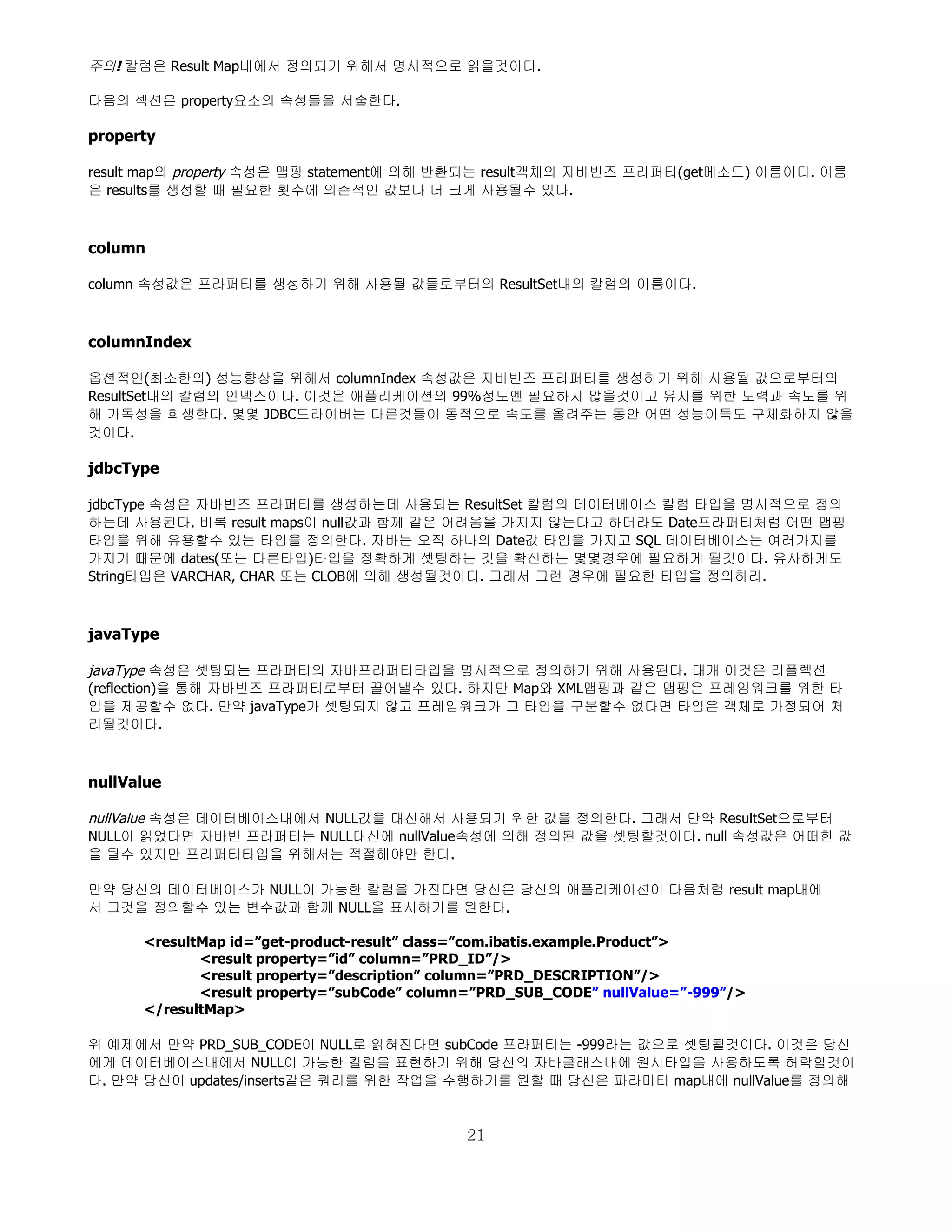 주의! 칼럼은 Result Map내에서 정의되기 위해서 명시적으로 읽을것이다.

다음의 섹션은 property요소의 속성들을 서술한다.

property

result map의 property 속성은 맵핑 statement에 의해 반환되는 result객체의 자바빈즈 프라퍼티(get메소드) 이름이다. 이름
은 results를 생성할 때 필요한 횟수에 의존적인 값보다 더 크게 사용될수 있다.



column

column 속성값은 프라퍼티를 생성하기 위해 사용될 값들로부터의 ResultSet내의 칼럼의 이름이다.



columnIndex

옵션적인(최소한의) 성능향상을 위해서 columnIndex 속성값은 자바빈즈 프라퍼티를 생성하기 위해 사용될 값으로부터의
ResultSet내의 칼럼의 인덱스이다. 이것은 애플리케이션의 99%정도엔 필요하지 않을것이고 유지를 위한 노력과 속도를 위
해 가독성을 희생한다. 몇몇 JDBC드라이버는 다른것들이 동적으로 속도를 올려주는 동안 어떤 성능이득도 구체화하지 않을
것이다.

jdbcType

jdbcType 속성은 자바빈즈 프라퍼티를 생성하는데 사용되는 ResultSet 칼럼의 데이터베이스 칼럼 타입을 명시적으로 정의
하는데 사용된다. 비록 result maps이 null값과 함께 같은 어려움을 가지지 않는다고 하더라도 Date프라퍼티처럼 어떤 맵핑
타입을 위해 유용할수 있는 타입을 정의한다. 자바는 오직 하나의 Date값 타입을 가지고 SQL 데이터베이스는 여러가지를
가지기 때문에 dates(또는 다른타입)타입을 정확하게 셋팅하는 것을 확신하는 몇몇경우에 필요하게 될것이다. 유사하게도
String타입은 VARCHAR, CHAR 또는 CLOB에 의해 생성될것이다. 그래서 그런 경우에 필요한 타입을 정의하라.



javaType

javaType 속성은 셋팅되는 프라퍼티의 자바프라퍼티타입을 명시적으로 정의하기 위해 사용된다. 대개 이것은 리플렉션
(reflection)을 통해 자바빈즈 프라퍼티로부터 끌어낼수 있다. 하지만 Map와 XML맵핑과 같은 맵핑은 프레임워크를 위한 타
입을 제공할수 없다. 만약 javaType가 셋팅되지 않고 프레임워크가 그 타입을 구분할수 없다면 타입은 객체로 가정되어 처
리될것이다.



nullValue

nullValue 속성은 데이터베이스내에서 NULL값을 대신해서 사용되기 위한 값을 정의한다. 그래서 만약 ResultSet으로부터
NULL이 읽었다면 자바빈 프라퍼티는 NULL대신에 nullValue속성에 의해 정의된 값을 셋팅할것이다. null 속성값은 어떠한 값
을 될수 있지만 프라퍼티타입을 위해서는 적절해야만 한다.

만약 당신의 데이터베이스가 NULL이 가능한 칼럼을 가진다면 당신은 당신의 애플리케이션이 다음처럼 result map내에
서 그것을 정의할수 있는 변수값과 함께 NULL을 표시하기를 원한다.

      <resultMap id=”get-product-result” class=”com.ibatis.example.Product”>
             <result property=”id” column=”PRD_ID”/>
             <result property=”description” column=”PRD_DESCRIPTION”/>
             <result property=”subCode” column=”PRD_SUB_CODE” nullValue=”-999”/>
      </resultMap>

위 예제에서 만약 PRD_SUB_CODE이 NULL로 읽혀진다면 subCode 프라퍼티는 -999라는 값으로 셋팅될것이다. 이것은 당신
에게 데이터베이스내에서 NULL이 가능한 칼럼을 표현하기 위해 당신의 자바클래스내에 원시타입을 사용하도록 허락할것이
다. 만약 당신이 updates/inserts같은 쿼리를 위한 작업을 수행하기를 원할 때 당신은 파라미터 map내에 nullValue를 정의해


                                             21
 