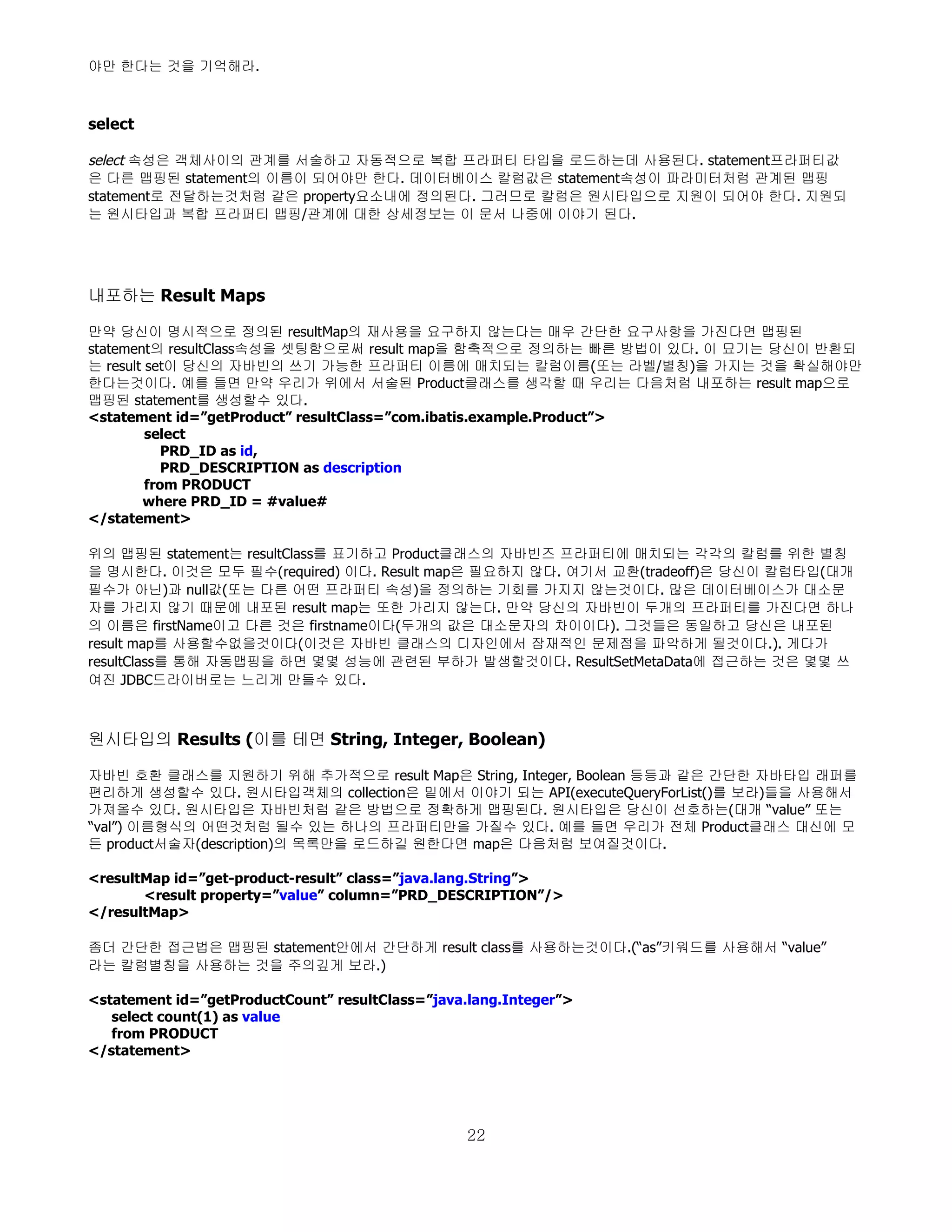 야만 한다는 것을 기억해라.



select

select 속성은 객체사이의 관계를 서술하고 자동적으로 복합 프라퍼티 타입을 로드하는데 사용된다. statement프라퍼티값
은 다른 맵핑된 statement의 이름이 되어야만 한다. 데이터베이스 칼럼값은 statement속성이 파라미터처럼 관계된 맵핑
statement로 전달하는것처럼 같은 property요소내에 정의된다. 그러므로 칼럼은 원시타입으로 지원이 되어야 한다. 지원되
는 원시타입과 복합 프라퍼티 맵핑/관계에 대한 상세정보는 이 문서 나중에 이야기 된다.




내포하는 Result Maps

만약 당신이 명시적으로 정의된 resultMap의 재사용을 요구하지 않는다는 매우 간단한 요구사항을 가진다면 맵핑된
statement의 resultClass속성을 셋팅함으로써 result map을 함축적으로 정의하는 빠른 방법이 있다. 이 묘기는 당신이 반환되
는 result set이 당신의 자바빈의 쓰기 가능한 프라퍼티 이름에 매치되는 칼럼이름(또는 라벨/별칭)을 가지는 것을 확실해야만
한다는것이다. 예를 들면 만약 우리가 위에서 서술된 Product클래스를 생각할 때 우리는 다음처럼 내포하는 result map으로
맵핑된 statement를 생성할수 있다.
<statement id=”getProduct” resultClass=”com.ibatis.example.Product”>
         select
            PRD_ID as id,
            PRD_DESCRIPTION as description
         from PRODUCT
        where PRD_ID = #value#
</statement>

위의 맵핑된 statement는 resultClass를 표기하고 Product클래스의 자바빈즈 프라퍼티에 매치되는 각각의 칼럼를 위한 별칭
을 명시한다. 이것은 모두 필수(required) 이다. Result map은 필요하지 않다. 여기서 교환(tradeoff)은 당신이 칼럼타입(대개
필수가 아닌)과 null값(또는 다른 어떤 프라퍼티 속성)을 정의하는 기회를 가지지 않는것이다. 많은 데이터베이스가 대소문
자를 가리지 않기 때문에 내포된 result map는 또한 가리지 않는다. 만약 당신의 자바빈이 두개의 프라퍼티를 가진다면 하나
의 이름은 firstName이고 다른 것은 firstname이다(두개의 값은 대소문자의 차이이다). 그것들은 동일하고 당신은 내포된
result map를 사용할수없을것이다(이것은 자바빈 클래스의 디자인에서 잠재적인 문제점을 파악하게 될것이다.). 게다가
resultClass를 통해 자동맵핑을 하면 몇몇 성능에 관련된 부하가 발생할것이다. ResultSetMetaData에 접근하는 것은 몇몇 쓰
여진 JDBC드라이버로는 느리게 만들수 있다.



원시타입의 Results (이를 테면 String, Integer, Boolean)

자바빈 호환 클래스를 지원하기 위해 추가적으로 result Map은 String, Integer, Boolean 등등과 같은 간단한 자바타입 래퍼를
편리하게 생성할수 있다. 원시타입객체의 collection은 밑에서 이야기 되는 API(executeQueryForList()를 보라)들을 사용해서
가져올수 있다. 원시타입은 자바빈처럼 같은 방법으로 정확하게 맵핑된다. 원시타입은 당신이 선호하는(대개 “value” 또는
“val”) 이름형식의 어떤것처럼 될수 있는 하나의 프라퍼티만을 가질수 있다. 예를 들면 우리가 전체 Product클래스 대신에 모
든 product서술자(description)의 목록만을 로드하길 원한다면 map은 다음처럼 보여질것이다.

<resultMap id=”get-product-result” class=”java.lang.String”>
       <result property=”value” column=”PRD_DESCRIPTION”/>
</resultMap>

좀더 간단한 접근법은 맵핑된 statement안에서 간단하게 result class를 사용하는것이다.(“as”키워드를 사용해서 “value”
라는 칼럼별칭을 사용하는 것을 주의깊게 보라.)

<statement id=”getProductCount” resultClass=”java.lang.Integer”>
   select count(1) as value
   from PRODUCT
</statement>




                                                 22
 