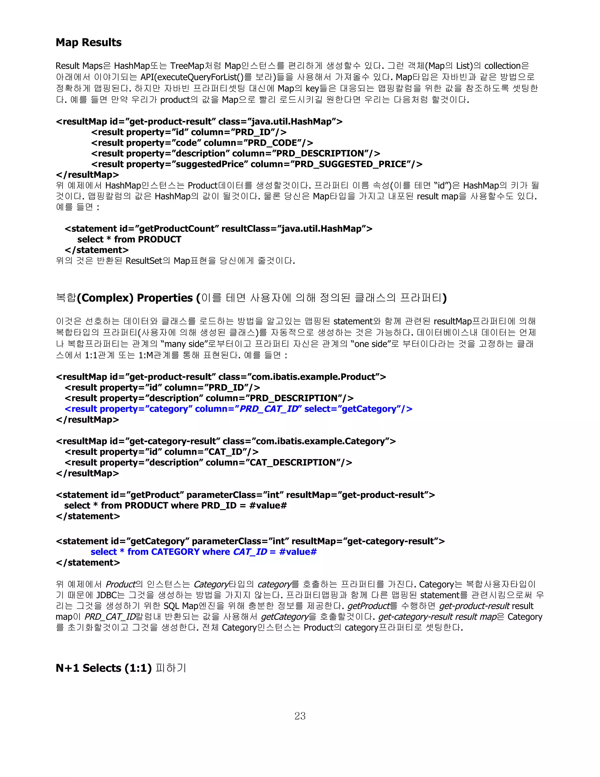 Map Results

Result Maps은 HashMap또는 TreeMap처럼 Map인스턴스를 편리하게 생성할수 있다. 그런 객체(Map의 List)의 collection은
아래에서 이야기되는 API(executeQueryForList()를 보라)들을 사용해서 가져올수 있다. Map타입은 자바빈과 같은 방법으로
정확하게 맵핑된다. 하지만 자바빈 프라퍼티셋팅 대신에 Map의 key들은 대응되는 맵핑칼럼을 위한 값을 참조하도록 셋팅한
다. 예를 들면 만약 우리가 product의 값을 Map으로 빨리 로드시키길 원한다면 우리는 다음처럼 할것이다.

<resultMap id=”get-product-result” class=”java.util.HashMap”>
       <result property=”id” column=”PRD_ID”/>
       <result property=”code” column=”PRD_CODE”/>
       <result property=”description” column=”PRD_DESCRIPTION”/>
       <result property=”suggestedPrice” column=”PRD_SUGGESTED_PRICE”/>
</resultMap>
위 예제에서 HashMap인스턴스는 Product데이터를 생성할것이다. 프라퍼티 이름 속성(이를 테면 “id”)은 HashMap의 키가 될
것이다. 맵핑칼럼의 값은 HashMap의 값이 될것이다. 물론 당신은 Map타입을 가지고 내포된 result map을 사용할수도 있다.
예를 들면 :

 <statement id=”getProductCount” resultClass=”java.util.HashMap”>
   select * from PRODUCT
 </statement>
위의 것은 반환된 ResultSet의 Map표현을 당신에게 줄것이다.



복합(Complex) Properties (이를 테면 사용자에 의해 정의된 클래스의 프라퍼티)

이것은 선호하는 데이터와 클래스를 로드하는 방법을 알고있는 맵핑된 statement와 함께 관련된 resultMap프라퍼티에 의해
복합타입의 프라퍼티(사용자에 의해 생성된 클래스)를 자동적으로 생성하는 것은 가능하다. 데이터베이스내 데이터는 언제
나 복합프라퍼티는 관계의 “many side”로부터이고 프라퍼티 자신은 관계의 “one side”로 부터이다라는 것을 고정하는 클래
스에서 1:1관계 또는 1:M관계를 통해 표현된다. 예를 들면 :

<resultMap id=”get-product-result” class=”com.ibatis.example.Product”>
 <result property=”id” column=”PRD_ID”/>
 <result property=”description” column=”PRD_DESCRIPTION”/>
 <result property=”category” column=”PRD_CAT_ID” select=”getCategory”/>
</resultMap>

<resultMap id=”get-category-result” class=”com.ibatis.example.Category”>
 <result property=”id” column=”CAT_ID”/>
 <result property=”description” column=”CAT_DESCRIPTION”/>
</resultMap>

<statement id=”getProduct” parameterClass=”int” resultMap=”get-product-result”>
 select * from PRODUCT where PRD_ID = #value#
</statement>

<statement id=”getCategory” parameterClass=”int” resultMap=”get-category-result”>
       select * from CATEGORY where CAT_ID = #value#
</statement>

위 예제에서 Product의 인스턴스는 Category타입의 category를 호출하는 프라퍼티를 가진다. Category는 복합사용자타입이
기 때문에 JDBC는 그것을 생성하는 방법을 가지지 않는다. 프라퍼티맵핑과 함께 다른 맵핑된 statement를 관련시킴으로써 우
리는 그것을 생성하기 위한 SQL Map엔진을 위해 충분한 정보를 제공한다. getProduct를 수행하면 get-product-result result
map이 PRD_CAT_ID칼럼내 반환되는 값을 사용해서 getCategory을 호출할것이다. get-category-result result map은 Category
를 초기화할것이고 그것을 생성한다. 전체 Category인스턴스는 Product의 category프라퍼티로 셋팅한다.



N+1 Selects (1:1) 피하기



                                                  23
 