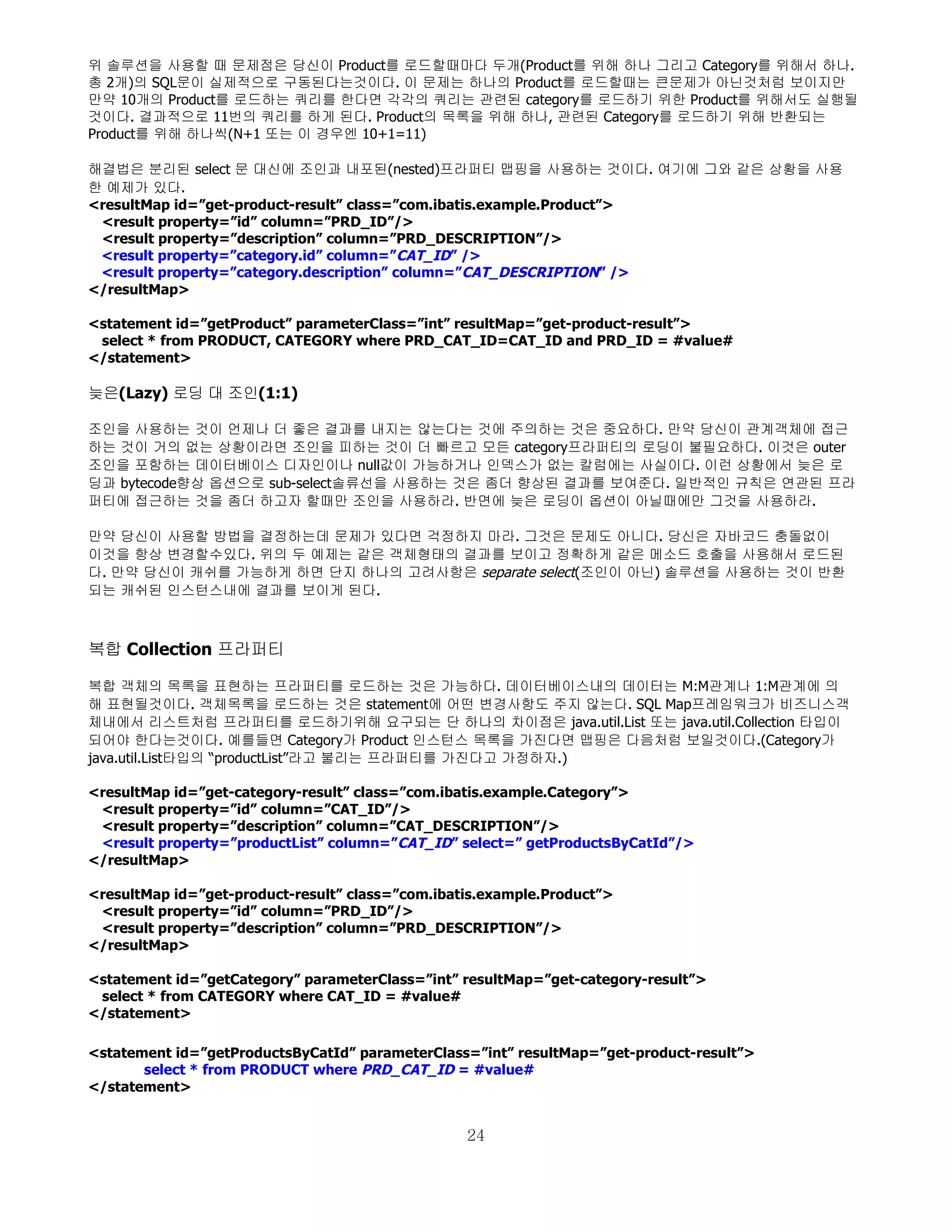 위 솔루션을 사용할 때 문제점은 당신이 Product를 로드할때마다 두개(Product를 위해 하나 그리고 Category를 위해서 하나.
총 2개)의 SQL문이 실제적으로 구동된다는것이다. 이 문제는 하나의 Product를 로드할때는 큰문제가 아닌것처럼 보이지만
만약 10개의 Product를 로드하는 쿼리를 한다면 각각의 쿼리는 관련된 category를 로드하기 위한 Product를 위해서도 실행될
것이다. 결과적으로 11번의 쿼리를 하게 된다. Product의 목록을 위해 하나, 관련된 Category를 로드하기 위해 반환되는
Product를 위해 하나씩(N+1 또는 이 경우엔 10+1=11)

해결법은 분리된 select 문 대신에 조인과 내포된(nested)프라퍼티 맵핑을 사용하는 것이다. 여기에 그와 같은 상황을 사용
한 예제가 있다.
<resultMap id=”get-product-result” class=”com.ibatis.example.Product”>
 <result property=”id” column=”PRD_ID”/>
 <result property=”description” column=”PRD_DESCRIPTION”/>
 <result property=”category.id” column=”CAT_ID” />
 <result property=”category.description” column=”CAT_DESCRIPTION” />
</resultMap>

<statement id=”getProduct” parameterClass=”int” resultMap=”get-product-result”>
 select * from PRODUCT, CATEGORY where PRD_CAT_ID=CAT_ID and PRD_ID = #value#
</statement>

늦은(Lazy) 로딩 대 조인(1:1)

조인을 사용하는 것이 언제나 더 좋은 결과를 내지는 않는다는 것에 주의하는 것은 중요하다. 만약 당신이 관계객체에 접근
하는 것이 거의 없는 상황이라면 조인을 피하는 것이 더 빠르고 모든 category프라퍼티의 로딩이 불필요하다. 이것은 outer
조인을 포함하는 데이터베이스 디자인이나 null값이 가능하거나 인덱스가 없는 칼럼에는 사실이다. 이런 상황에서 늦은 로
딩과 bytecode향상 옵션으로 sub-select솔류선을 사용하는 것은 좀더 향상된 결과를 보여준다. 일반적인 규칙은 연관된 프라
퍼티에 접근하는 것을 좀더 하고자 할때만 조인을 사용하라. 반면에 늦은 로딩이 옵션이 아닐때에만 그것을 사용하라.

만약 당신이 사용할 방법을 결정하는데 문제가 있다면 걱정하지 마라. 그것은 문제도 아니다. 당신은 자바코드 충돌없이
이것을 항상 변경할수있다. 위의 두 예제는 같은 객체형태의 결과를 보이고 정확하게 같은 메소드 호출을 사용해서 로드된
다. 만약 당신이 캐쉬를 가능하게 하면 단지 하나의 고려사항은 separate select(조인이 아닌) 솔루션을 사용하는 것이 반환
되는 캐쉬된 인스턴스내에 결과를 보이게 된다.



복합 Collection 프라퍼티

복합 객체의 목록을 표현하는 프라퍼티를 로드하는 것은 가능하다. 데이터베이스내의 데이터는 M:M관계나 1:M관계에 의
해 표현될것이다. 객체목록을 로드하는 것은 statement에 어떤 변경사항도 주지 않는다. SQL Map프레임워크가 비즈니스객
체내에서 리스트처럼 프라퍼티를 로드하기위해 요구되는 단 하나의 차이점은 java.util.List 또는 java.util.Collection 타입이
되어야 한다는것이다. 예를들면 Category가 Product 인스턴스 목록을 가진다면 맵핑은 다음처럼 보일것이다.(Category가
java.util.List타입의 “productList”라고 불리는 프라퍼티를 가진다고 가정하자.)

<resultMap id=”get-category-result” class=”com.ibatis.example.Category”>
 <result property=”id” column=”CAT_ID”/>
 <result property=”description” column=”CAT_DESCRIPTION”/>
 <result property=”productList” column=”CAT_ID” select=” getProductsByCatId”/>
</resultMap>

<resultMap id=”get-product-result” class=”com.ibatis.example.Product”>
 <result property=”id” column=”PRD_ID”/>
 <result property=”description” column=”PRD_DESCRIPTION”/>
</resultMap>

<statement id=”getCategory” parameterClass=”int” resultMap=”get-category-result”>
 select * from CATEGORY where CAT_ID = #value#
</statement>

<statement id=”getProductsByCatId” parameterClass=”int” resultMap=”get-product-result”>
       select * from PRODUCT where PRD_CAT_ID = #value#
</statement>


                                                  24
 