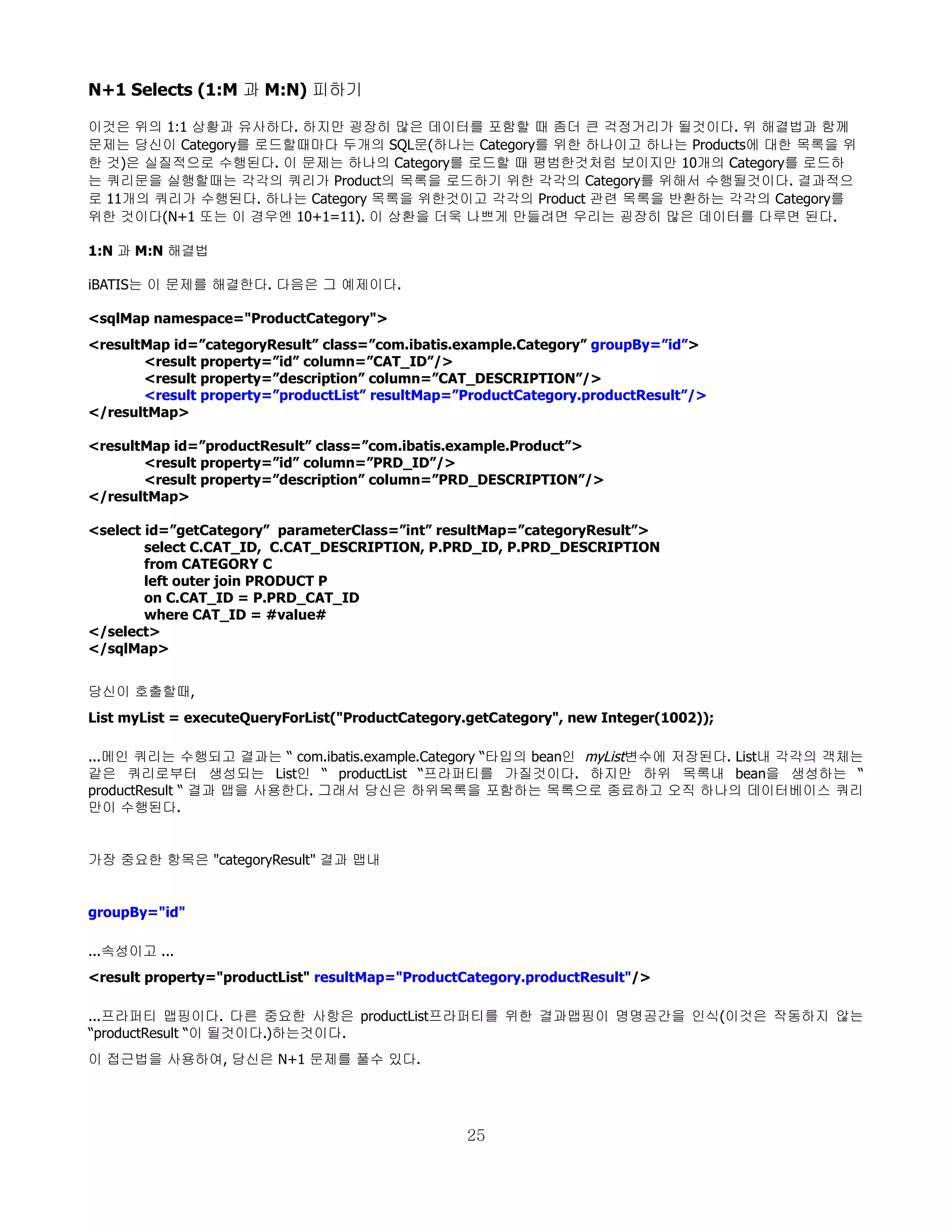 N+1 Selects (1:M 과 M:N) 피하기

이것은 위의 1:1 상황과 유사하다. 하지만 굉장히 많은 데이터를 포함할 때 좀더 큰 걱정거리가 될것이다. 위 해결법과 함께
문제는 당신이 Category를 로드할때마다 두개의 SQL문(하나는 Category를 위한 하나이고 하나는 Products에 대한 목록을 위
한 것)은 실질적으로 수행된다. 이 문제는 하나의 Category를 로드할 때 평범한것처럼 보이지만 10개의 Category를 로드하
는 쿼리문을 실행할때는 각각의 쿼리가 Product의 목록을 로드하기 위한 각각의 Category를 위해서 수행될것이다. 결과적으
로 11개의 쿼리가 수행된다. 하나는 Category 목록을 위한것이고 각각의 Product 관련 목록을 반환하는 각각의 Category를
위한 것이다(N+1 또는 이 경우엔 10+1=11). 이 상환을 더욱 나쁘게 만들려면 우리는 굉장히 많은 데이터를 다루면 된다.

1:N 과 M:N 해결법

iBATIS는 이 문제를 해결한다. 다음은 그 예제이다.

<sqlMap namespace="ProductCategory">
<resultMap id=”categoryResult” class=”com.ibatis.example.Category” groupBy=”id”>
       <result property=”id” column=”CAT_ID”/>
       <result property=”description” column=”CAT_DESCRIPTION”/>
       <result property=”productList” resultMap=”ProductCategory.productResult”/>
</resultMap>

<resultMap id=”productResult” class=”com.ibatis.example.Product”>
       <result property=”id” column=”PRD_ID”/>
       <result property=”description” column=”PRD_DESCRIPTION”/>
</resultMap>

<select id=”getCategory” parameterClass=”int” resultMap=”categoryResult”>
        select C.CAT_ID, C.CAT_DESCRIPTION, P.PRD_ID, P.PRD_DESCRIPTION
        from CATEGORY C
        left outer join PRODUCT P
        on C.CAT_ID = P.PRD_CAT_ID
        where CAT_ID = #value#
</select>
</sqlMap>


당신이 호출할때,
List myList = executeQueryForList("ProductCategory.getCategory", new Integer(1002));

...메인 쿼리는 수행되고 결과는 “ com.ibatis.example.Category “타입의 bean인 myList변수에 저장된다. List내 각각의 객체는
같은 쿼리로부터 생성되는 List인 “ productList “프라퍼티를 가질것이다. 하지만 하위 목록내 bean을 생성하는 “
productResult “ 결과 맵을 사용한다. 그래서 당신은 하위목록을 포함하는 목록으로 종료하고 오직 하나의 데이터베이스 쿼리
만이 수행된다.


가장 중요한 항목은 "categoryResult" 결과 맵내


groupBy="id"

...속성이고 ...
<result property="productList" resultMap="ProductCategory.productResult"/>

...프라퍼티 맵핑이다. 다른 중요한 사항은 productList프라퍼티를 위한 결과맵핑이 명명공간을 인식(이것은 작동하지 않는
“productResult “이 될것이다.)하는것이다.
이 접근법을 사용하여, 당신은 N+1 문제를 풀수 있다.




                                                  25
 