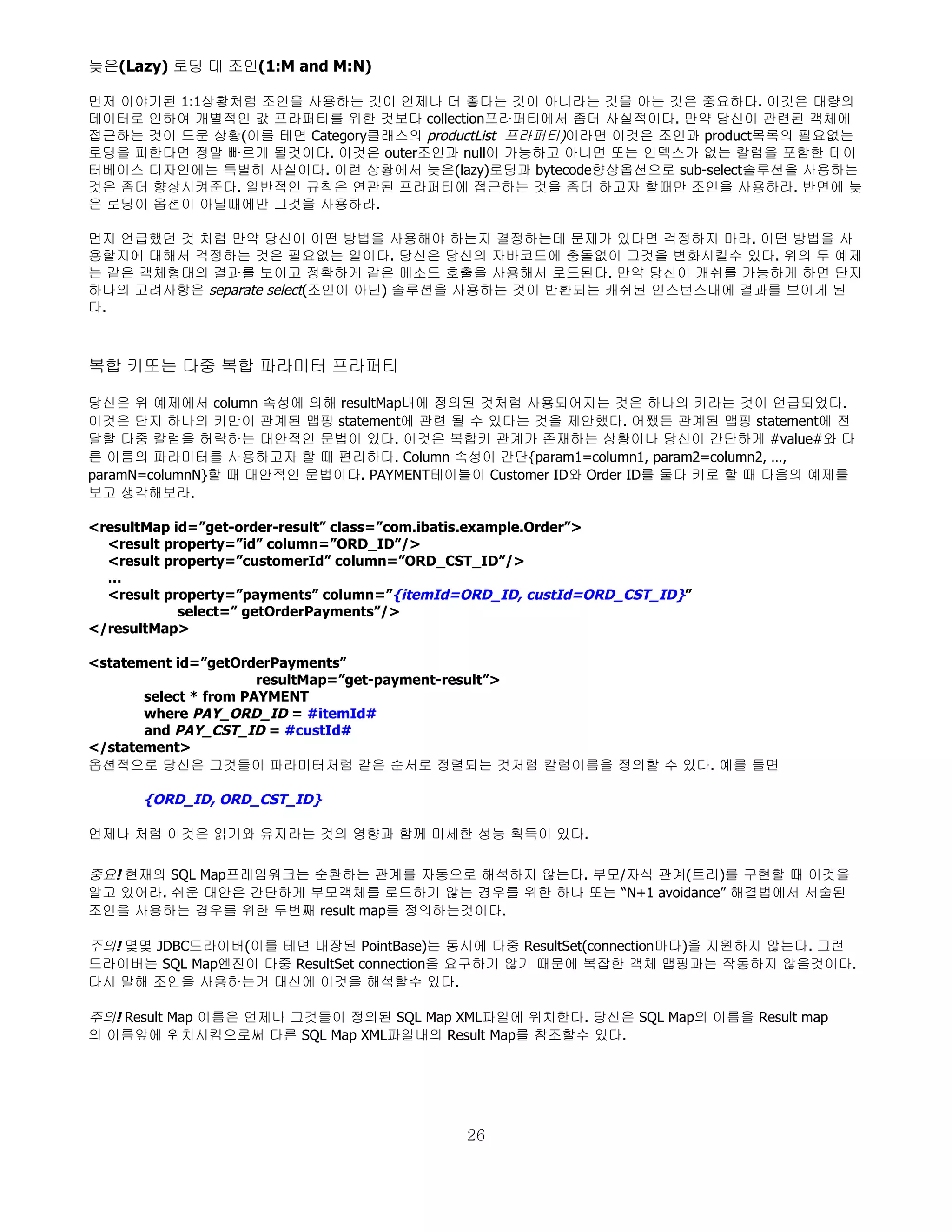 늦은(Lazy) 로딩 대 조인(1:M and M:N)

먼저 이야기된 1:1상황처럼 조인을 사용하는 것이 언제나 더 좋다는 것이 아니라는 것을 아는 것은 중요하다. 이것은 대량의
데이터로 인하여 개별적인 값 프라퍼티를 위한 것보다 collection프라퍼티에서 좀더 사실적이다. 만약 당신이 관련된 객체에
접근하는 것이 드문 상황(이를 테면 Category클래스의 productList 프라퍼티)이라면 이것은 조인과 product목록의 필요없는
로딩을 피한다면 정말 빠르게 될것이다. 이것은 outer조인과 null이 가능하고 아니면 또는 인덱스가 없는 칼럼을 포함한 데이
터베이스 디자인에는 특별히 사실이다. 이런 상황에서 늦은(lazy)로딩과 bytecode향상옵션으로 sub-select솔루션을 사용하는
것은 좀더 향상시켜준다. 일반적인 규칙은 연관된 프라퍼티에 접근하는 것을 좀더 하고자 할때만 조인을 사용하라. 반면에 늦
은 로딩이 옵션이 아닐때에만 그것을 사용하라.

먼저 언급했던 것 처럼 만약 당신이 어떤 방법을 사용해야 하는지 결정하는데 문제가 있다면 걱정하지 마라. 어떤 방법을 사
용할지에 대해서 걱정하는 것은 필요없는 일이다. 당신은 당신의 자바코드에 충돌없이 그것을 변화시킬수 있다. 위의 두 예제
는 같은 객체형태의 결과를 보이고 정확하게 같은 메소드 호출을 사용해서 로드된다. 만약 당신이 캐쉬를 가능하게 하면 단지
하나의 고려사항은 separate select(조인이 아닌) 솔루션을 사용하는 것이 반환되는 캐쉬된 인스턴스내에 결과를 보이게 된
다.



복합 키또는 다중 복합 파라미터 프라퍼티

당신은 위 예제에서 column 속성에 의해 resultMap내에 정의된 것처럼 사용되어지는 것은 하나의 키라는 것이 언급되었다.
이것은 단지 하나의 키만이 관계된 맵핑 statement에 관련 될 수 있다는 것을 제안했다. 어쨌든 관계된 맵핑 statement에 전
달할 다중 칼럼을 허락하는 대안적인 문법이 있다. 이것은 복합키 관계가 존재하는 상황이나 당신이 간단하게 #value#와 다
른 이름의 파라미터를 사용하고자 할 때 편리하다. Column 속성이 간단{param1=column1, param2=column2, …,
paramN=columnN}할 때 대안적인 문법이다. PAYMENT테이블이 Customer ID와 Order ID를 둘다 키로 할 때 다음의 예제를
보고 생각해보라.

<resultMap id=”get-order-result” class=”com.ibatis.example.Order”>
  <result property=”id” column=”ORD_ID”/>
  <result property=”customerId” column=”ORD_CST_ID”/>
  …
  <result property=”payments” column=”{itemId=ORD_ID, custId=ORD_CST_ID}”
            select=” getOrderPayments”/>
</resultMap>

<statement id=”getOrderPayments”
                       resultMap=”get-payment-result”>
       select * from PAYMENT
       where PAY_ORD_ID = #itemId#
       and PAY_CST_ID = #custId#
</statement>
옵션적으로 당신은 그것들이 파라미터처럼 같은 순서로 정렬되는 것처럼 칼럼이름을 정의할 수 있다. 예를 들면

      {ORD_ID, ORD_CST_ID}

언제나 처럼 이것은 읽기와 유지라는 것의 영향과 함께 미세한 성능 획득이 있다.

중요! 현재의 SQL Map프레임워크는 순환하는 관계를 자동으로 해석하지 않는다. 부모/자식 관계(트리)를 구현할 때 이것을
알고 있어라. 쉬운 대안은 간단하게 부모객체를 로드하기 않는 경우를 위한 하나 또는 “N+1 avoidance” 해결법에서 서술된
조인을 사용하는 경우를 위한 두번째 result map를 정의하는것이다.

주의! 몇몇 JDBC드라이버(이를 테면 내장된 PointBase)는 동시에 다중 ResultSet(connection마다)을 지원하지 않는다. 그런
드라이버는 SQL Map엔진이 다중 ResultSet connection을 요구하기 않기 때문에 복잡한 객체 맵핑과는 작동하지 않을것이다.
다시 말해 조인을 사용하는거 대신에 이것을 해석할수 있다.

주의! Result Map 이름은 언제나 그것들이 정의된 SQL Map XML파일에 위치한다. 당신은 SQL Map의 이름을 Result map
의 이름앞에 위치시킴으로써 다른 SQL Map XML파일내의 Result Map를 참조할수 있다.




                                             26
 