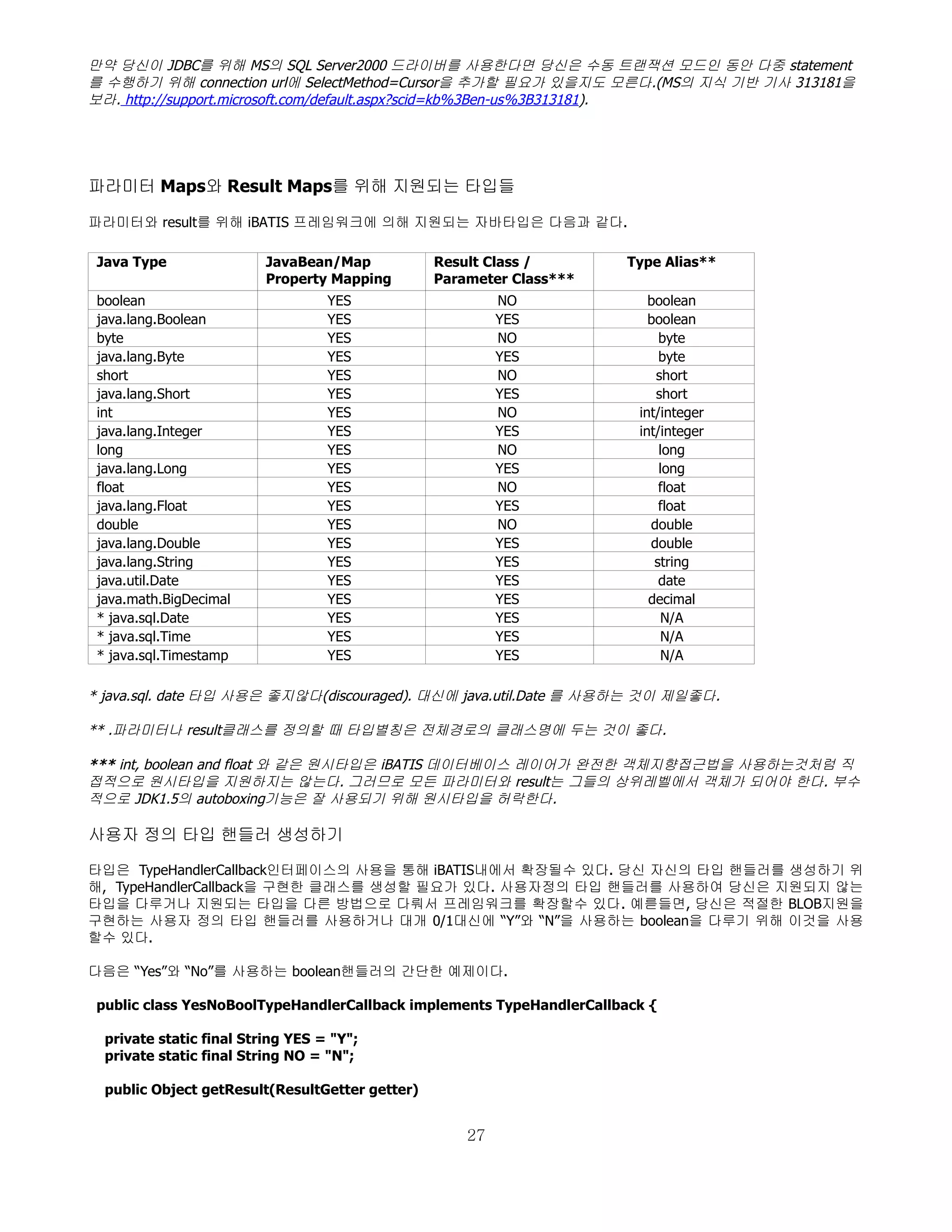 만약 당신이 JDBC를 위해 MS의 SQL Server2000 드라이버를 사용한다면 당신은 수동 트랜잭션 모드인 동안 다중 statement
를 수행하기 위해 connection url에 SelectMethod=Cursor을 추가할 필요가 있을지도 모른다.(MS의 지식 기반 기사 313181을
보라. http://support.microsoft.com/default.aspx?scid=kb%3Ben-us%3B313181).




파라미터 Maps와 Result Maps를 위해 지원되는 타입들

파라미터와 result를 위해 iBATIS 프레임워크에 의해 지원되는 자바타입은 다음과 같다.

 Java Type                JavaBean/Map           Result Class /        Type Alias**
                          Property Mapping       Parameter Class***
 boolean                           YES                    NO              boolean
 java.lang.Boolean                 YES                    YES             boolean
 byte                              YES                    NO                byte
 java.lang.Byte                    YES                    YES               byte
 short                             YES                    NO               short
 java.lang.Short                   YES                    YES              short
 int                               YES                    NO            int/integer
 java.lang.Integer                 YES                    YES           int/integer
 long                              YES                    NO                long
 java.lang.Long                    YES                    YES               long
 float                             YES                    NO                float
 java.lang.Float                   YES                    YES               float
 double                            YES                    NO              double
 java.lang.Double                  YES                    YES             double
 java.lang.String                  YES                    YES              string
 java.util.Date                    YES                    YES               date
 java.math.BigDecimal              YES                    YES             decimal
 * java.sql.Date                   YES                    YES               N/A
 * java.sql.Time                   YES                    YES               N/A
 * java.sql.Timestamp              YES                    YES               N/A

* java.sql. date 타입 사용은 좋지않다(discouraged). 대신에 java.util.Date 를 사용하는 것이 제일좋다.

** .파라미터나 result클래스를 정의할 때 타입별칭은 전체경로의 클래스명에 두는 것이 좋다.

*** int, boolean and float 와 같은 원시타입은 iBATIS 데이터베이스 레이어가 완전한 객체지향접근법을 사용하는것처럼 직
접적으로 원시타입을 지원하지는 않는다. 그러므로 모든 파라미터와 result는 그들의 상위레벨에서 객체가 되어야 한다. 부수
적으로 JDK1.5의 autoboxing기능은 잘 사용되기 위해 원시타입을 허락한다.

사용자 정의 타입 핸들러 생성하기

타입은 TypeHandlerCallback인터페이스의 사용을 통해 iBATIS내에서 확장될수 있다. 당신 자신의 타입 핸들러를 생성하기 위
해, TypeHandlerCallback을 구현한 클래스를 생성할 필요가 있다. 사용자정의 타입 핸들러를 사용하여 당신은 지원되지 않는
타입을 다루거나 지원되는 타입을 다른 방법으로 다뤄서 프레임워크를 확장할수 있다. 예륻들면, 당신은 적절한 BLOB지원을
구현하는 사용자 정의 타입 핸들러를 사용하거나 대개 0/1대신에 “Y”와 “N”을 사용하는 boolean을 다루기 위해 이것을 사용
할수 있다.

다음은 “Yes”와 “No”를 사용하는 boolean핸들러의 간단한 예제이다.

 public class YesNoBoolTypeHandlerCallback implements TypeHandlerCallback {

  private static final String YES = "Y";
  private static final String NO = "N";

  public Object getResult(ResultGetter getter)


                                                     27
 