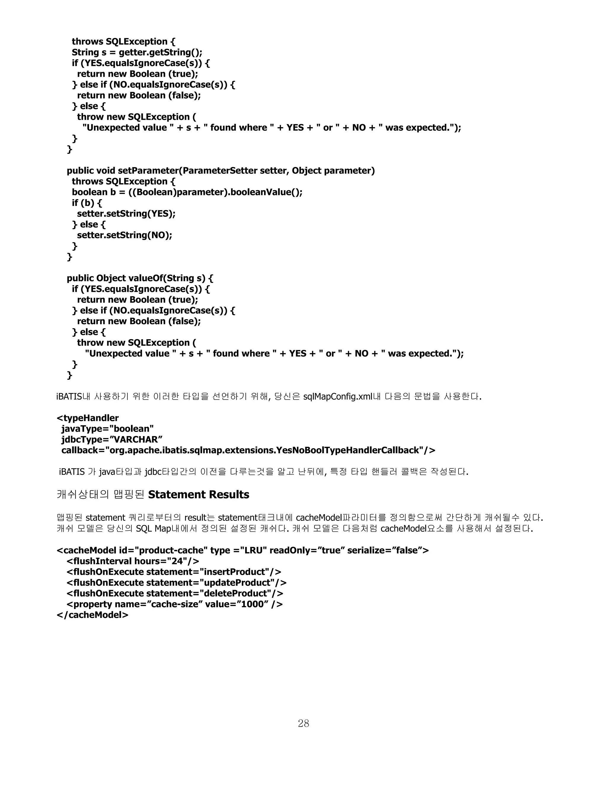throws SQLException {
   String s = getter.getString();
   if (YES.equalsIgnoreCase(s)) {
     return new Boolean (true);
   } else if (NO.equalsIgnoreCase(s)) {
     return new Boolean (false);
   } else {
     throw new SQLException (
      "Unexpected value " + s + " found where " + YES + " or " + NO + " was expected.");
   }
  }

  public void setParameter(ParameterSetter setter, Object parameter)
   throws SQLException {
   boolean b = ((Boolean)parameter).booleanValue();
   if (b) {
     setter.setString(YES);
   } else {
     setter.setString(NO);
   }
  }

  public Object valueOf(String s) {
   if (YES.equalsIgnoreCase(s)) {
     return new Boolean (true);
   } else if (NO.equalsIgnoreCase(s)) {
     return new Boolean (false);
   } else {
     throw new SQLException (
       "Unexpected value " + s + " found where " + YES + " or " + NO + " was expected.");
   }
  }

iBATIS내 사용하기 위한 이러한 타입을 선언하기 위해, 당신은 sqlMapConfig.xml내 다음의 문법을 사용한다.

<typeHandler
 javaType="boolean"
 jdbcType=”VARCHAR”
 callback="org.apache.ibatis.sqlmap.extensions.YesNoBoolTypeHandlerCallback"/>

iBATIS 가 java타입과 jdbc타입간의 이전을 다루는것을 알고 난뒤에, 특정 타입 핸들러 콜백은 작성된다.

캐쉬상태의 맵핑된 Statement Results

맵핑된 statement 쿼리로부터의 result는 statement태크내에 cacheModel파라미터를 정의함으로써 간단하게 캐쉬될수 있다.
캐쉬 모델은 당신의 SQL Map내에서 정의된 설정된 캐쉬다. 캐쉬 모델은 다음처럼 cacheModel요소를 사용해서 설정된다.

<cacheModel id="product-cache" type ="LRU" readOnly=”true” serialize=”false”>
  <flushInterval hours="24"/>
  <flushOnExecute statement="insertProduct"/>
  <flushOnExecute statement="updateProduct"/>
  <flushOnExecute statement="deleteProduct"/>
  <property name=”cache-size” value=”1000” />
</cacheModel>




                                                    28
 