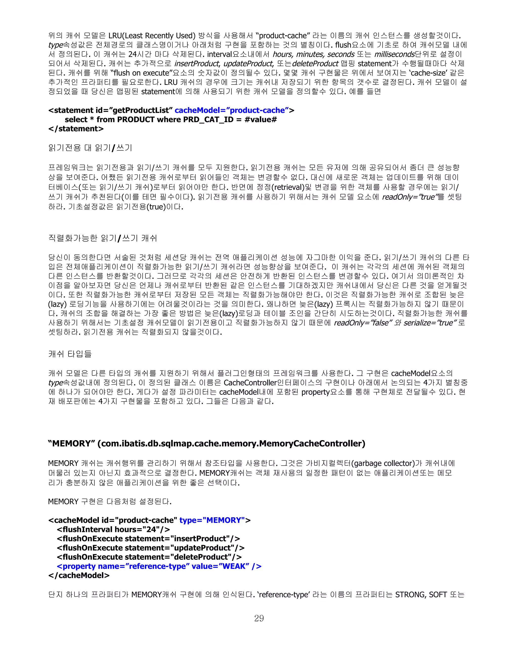 위의 캐쉬 모델은 LRU(Least Recently Used) 방식을 사용해서 “product-cache” 라는 이름의 캐쉬 인스턴스를 생성할것이다.
type속성값은 전체경로의 클래스명이거나 아래처럼 구현을 포함하는 것의 별칭이다. flush요소에 기초로 하여 캐쉬모델 내에
서 정의된다. 이 캐쉬는 24시간 마다 삭제된다. interval요소내에서 hours, minutes, seconds 또는 milliseconds단위로 설정이
되어서 삭제된다. 캐쉬는 추가적으로 insertProduct, updateProduct, 또는deleteProduct 맵핑 statement가 수행될때마다 삭제
된다. 캐쉬를 위해 “flush on execute”요소의 숫자값이 정의될수 있다. 몇몇 캐쉬 구현물은 위에서 보여지는 ‘cache-size’ 같은
추가적인 프라퍼티를 필요로한다. LRU 캐쉬의 경우에 크기는 캐쉬내 저장되기 위한 항목의 갯수로 결정된다. 캐쉬 모델이 설
정되었을 때 당신은 맵핑된 statement에 의해 사용되기 위한 캐쉬 모델을 정의할수 있다. 예를 들면

<statement id=”getProductList” cacheModel=”product-cache”>
    select * from PRODUCT where PRD_CAT_ID = #value#
</statement>

읽기전용 대 읽기/쓰기

프레임워크는 읽기전용과 읽기/쓰기 캐쉬를 모두 지원한다. 읽기전용 캐쉬는 모든 유저에 의해 공유되어서 좀더 큰 성능향
상을 보여준다. 어쨌든 읽기전용 캐쉬로부터 읽어들인 객체는 변경할수 없다. 대신에 새로운 객체는 업데이트를 위해 데이
터베이스(또는 읽기/쓰기 캐쉬)로부터 읽어야만 한다. 반면에 정정(retrieval)및 변경을 위한 객체를 사용할 경우에는 읽기/
쓰기 캐쉬가 추천된다(이를 테면 필수이다). 읽기전용 캐쉬를 사용하기 위해서는 캐쉬 모델 요소에 readOnly=”true”를 셋팅
하라. 기초설정값은 읽기전용(true)이다.



직렬화가능한 읽기/쓰기 캐쉬

당신이 동의한다면 서술된 것처럼 세션당 캐쉬는 전역 애플리케이션 성능에 자그마한 이익을 준다. 읽기/쓰기 캐쉬의 다른 타
입은 전체애플리케이션이 직렬화가능한 읽기/쓰기 캐쉬라면 성능향상을 보여준다. 이 캐쉬는 각각의 세션에 캐쉬된 객체의
다른 인스턴스를 반환할것이다. 그러므로 각각의 세션은 안전하게 반환된 인스턴스를 변경할수 있다. 여기서 의미론적인 차
이점을 알아보자면 당신은 언제나 캐쉬로부터 반환된 같은 인스턴스를 기대하겠지만 캐쉬내에서 당신은 다른 것을 얻게될것
이다. 또한 직렬화가능한 캐쉬로부터 저장된 모든 객체는 직렬화가능해야만 한다. 이것은 직렬화가능한 캐쉬로 조합된 늦은
(lazy) 로딩기능을 사용하기에는 어려울것이라는 것을 의미한다. 왜냐하면 늦은(lazy) 프록시는 직렬화가능하지 않기 때문이
다. 캐쉬의 조합을 해결하는 가장 좋은 방법은 늦은(lazy)로딩과 테이블 조인을 간단히 시도하는것이다. 직렬화가능한 캐쉬를
사용하기 위해서는 기초설정 캐쉬모델이 읽기전용이고 직렬화가능하지 않기 때문에 readOnly=”false” 와 serialize=”true” 로
셋팅하라. 읽기전용 캐쉬는 직렬화되지 않을것이다.

캐쉬 타입들

캐쉬 모델은 다른 타입의 캐쉬를 지원하기 위해서 플러그인형태의 프레임워크를 사용한다. 그 구현은 cacheModel요소의
type속성값내에 정의된다. 이 정의된 클래스 이름은 CacheController인터페이스의 구현이나 아래에서 논의되는 4가지 별칭중
에 하나가 되어야만 한다. 게다가 설정 파라미터는 cacheModel내에 포함된 property요소를 통해 구현체로 전달될수 있다. 현
재 배포판에는 4가지 구현물을 포함하고 있다. 그들은 다음과 같다.




“MEMORY” (com.ibatis.db.sqlmap.cache.memory.MemoryCacheController)

MEMORY 캐쉬는 캐쉬행위를 관리하기 위해서 참조타입을 사용한다. 그것은 가비지컬렉터(garbage collector)가 캐쉬내에
머물러 있는지 아닌지 효과적으로 결정한다. MEMORY캐쉬는 객체 재사용의 일정한 패턴이 없는 애플리케이션또는 메모
리가 충분하지 않은 애플리케이션을 위한 좋은 선택이다.

MEMORY 구현은 다음처럼 설정된다.

<cacheModel id="product-cache" type="MEMORY">
  <flushInterval hours="24"/>
  <flushOnExecute statement="insertProduct"/>
  <flushOnExecute statement="updateProduct"/>
  <flushOnExecute statement="deleteProduct"/>
  <property name=”reference-type” value=”WEAK” />
</cacheModel>

단지 하나의 프라퍼티가 MEMORY캐쉬 구현에 의해 인식된다. ‘reference-type’ 라는 이름의 프라퍼티는 STRONG, SOFT 또는


                                                29
 