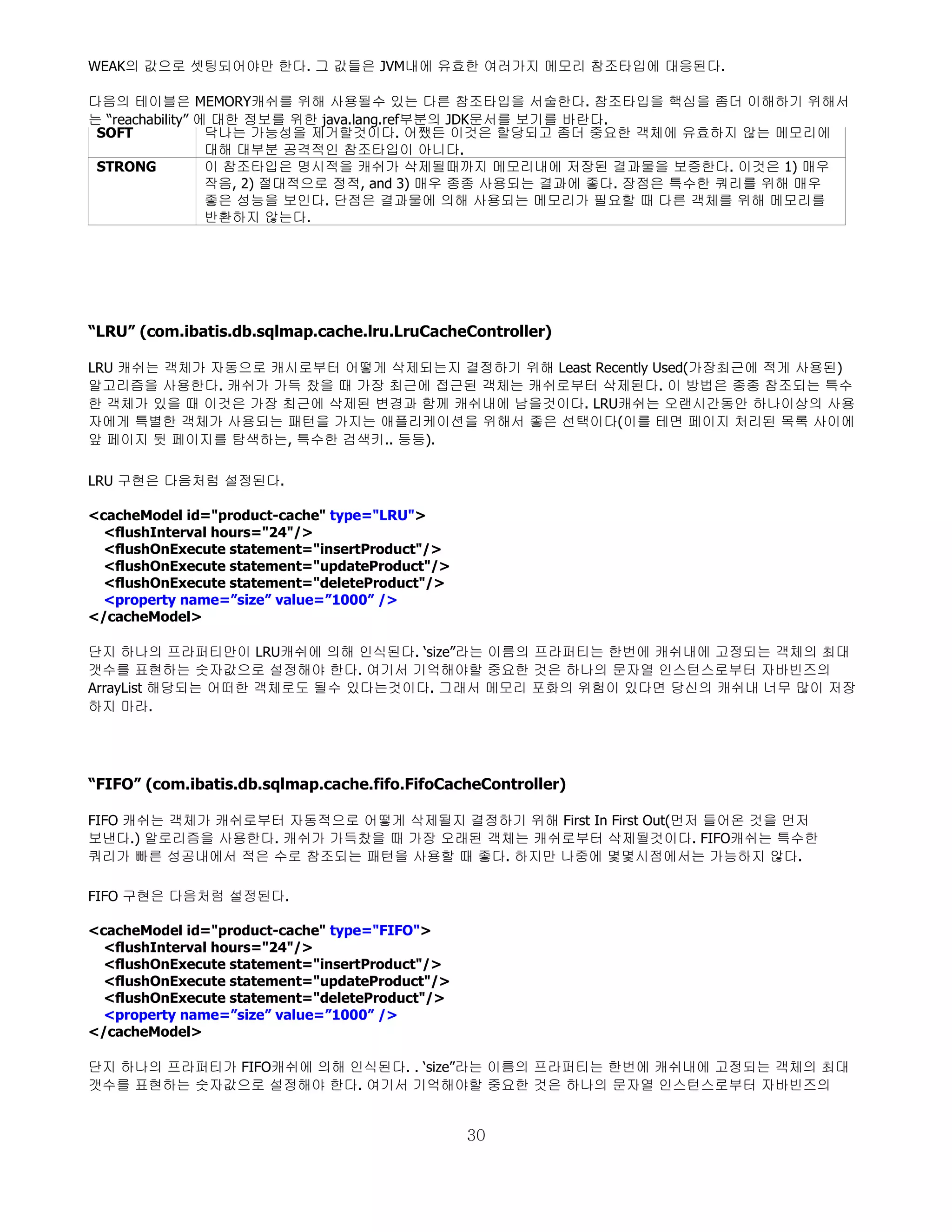 WEAK의 값으로 셋팅되어야만 한다. 그 값들은 JVM내에 유효한 여러가지 메모리 참조타입에 대응된다.

다음의 테이블은 MEMORY캐쉬를 위해 사용될수 있는 다른 참조타입을 서술한다. 참조타입을 핵심을 좀더 이해하기 위해서
는 “reachability” 에 대한 정보를 위한 java.lang.ref부분의 JDK문서를 보기를 바란다.
 SOFT             닥나는 가능성을 제거할것이다. 어쨌든 이것은 할당되고 좀더 중요한 객체에 유효하지 않는 메모리에
                  대해 대부분 공격적인 참조타입이 아니다.
 STRONG           이 참조타입은 명시적을 캐쉬가 삭제될때까지 메모리내에 저장된 결과물을 보증한다. 이것은 1) 매우
                  작음, 2) 절대적으로 정적, and 3) 매우 종종 사용되는 결과에 좋다. 장점은 특수한 쿼리를 위해 매우
                  좋은 성능을 보인다. 단점은 결과물에 의해 사용되는 메모리가 필요할 때 다른 객체를 위해 메모리를
                  반환하지 않는다.




“LRU” (com.ibatis.db.sqlmap.cache.lru.LruCacheController)

LRU 캐쉬는 객체가 자동으로 캐시로부터 어떻게 삭제되는지 결정하기 위해 Least Recently Used(가장최근에 적게 사용된)
알고리즘을 사용한다. 캐쉬가 가득 찼을 때 가장 최근에 접근된 객체는 캐쉬로부터 삭제된다. 이 방법은 종종 참조되는 특수
한 객체가 있을 때 이것은 가장 최근에 삭제된 변경과 함께 캐쉬내에 남을것이다. LRU캐쉬는 오랜시간동안 하나이상의 사용
자에게 특별한 객체가 사용되는 패턴을 가지는 애플리케이션을 위해서 좋은 선택이다(이를 테면 페이지 처리된 목록 사이에
앞 페이지 뒷 페이지를 탐색하는, 특수한 검색키.. 등등).

LRU 구현은 다음처럼 설정된다.

<cacheModel id="product-cache" type="LRU">
  <flushInterval hours="24"/>
  <flushOnExecute statement="insertProduct"/>
  <flushOnExecute statement="updateProduct"/>
  <flushOnExecute statement="deleteProduct"/>
  <property name=”size” value=”1000” />
</cacheModel>

단지 하나의 프라퍼티만이 LRU캐쉬에 의해 인식된다. ‘size”라는 이름의 프라퍼티는 한번에 캐쉬내에 고정되는 객체의 최대
갯수를 표현하는 숫자값으로 설정해야 한다. 여기서 기억해야할 중요한 것은 하나의 문자열 인스턴스로부터 자바빈즈의
ArrayList 해당되는 어떠한 객체로도 될수 있다는것이다. 그래서 메모리 포화의 위험이 있다면 당신의 캐쉬내 너무 많이 저장
하지 마라.




“FIFO” (com.ibatis.db.sqlmap.cache.fifo.FifoCacheController)

FIFO 캐쉬는 객체가 캐쉬로부터 자동적으로 어떻게 삭제될지 결정하기 위해 First In First Out(먼저 들어온 것을 먼저
보낸다.) 알로리즘을 사용한다. 캐쉬가 가득찼을 때 가장 오래된 객체는 캐쉬로부터 삭제될것이다. FIFO캐쉬는 특수한
쿼리가 빠른 성공내에서 적은 수로 참조되는 패턴을 사용할 때 좋다. 하지만 나중에 몇몇시점에서는 가능하지 않다.

FIFO 구현은 다음처럼 설정된다.

<cacheModel id="product-cache" type="FIFO">
  <flushInterval hours="24"/>
  <flushOnExecute statement="insertProduct"/>
  <flushOnExecute statement="updateProduct"/>
  <flushOnExecute statement="deleteProduct"/>
  <property name=”size” value=”1000” />
</cacheModel>

단지 하나의 프라퍼티가 FIFO캐쉬에 의해 인식된다. . ‘size”라는 이름의 프라퍼티는 한번에 캐쉬내에 고정되는 객체의 최대
갯수를 표현하는 숫자값으로 설정해야 한다. 여기서 기억해야할 중요한 것은 하나의 문자열 인스턴스로부터 자바빈즈의


                                                30
 