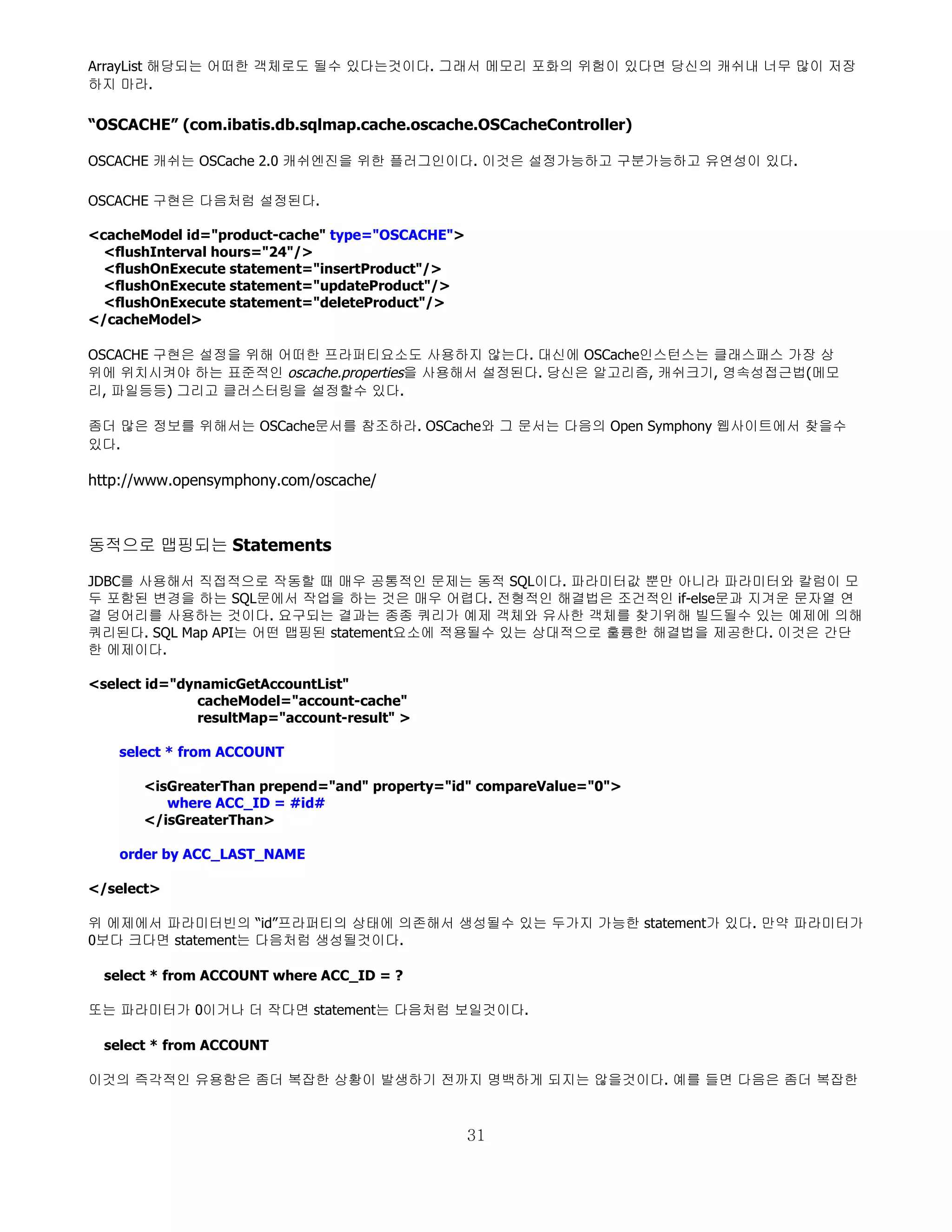ArrayList 해당되는 어떠한 객체로도 될수 있다는것이다. 그래서 메모리 포화의 위험이 있다면 당신의 캐쉬내 너무 많이 저장
하지 마라.

“OSCACHE” (com.ibatis.db.sqlmap.cache.oscache.OSCacheController)

OSCACHE 캐쉬는 OSCache 2.0 캐쉬엔진을 위한 플러그인이다. 이것은 설정가능하고 구분가능하고 유연성이 있다.

OSCACHE 구현은 다음처럼 설정된다.

<cacheModel id="product-cache" type="OSCACHE">
  <flushInterval hours="24"/>
  <flushOnExecute statement="insertProduct"/>
  <flushOnExecute statement="updateProduct"/>
  <flushOnExecute statement="deleteProduct"/>
</cacheModel>

OSCACHE 구현은 설정을 위해 어떠한 프라퍼티요소도 사용하지 않는다. 대신에 OSCache인스턴스는 클래스패스 가장 상
위에 위치시켜야 하는 표준적인 oscache.properties을 사용해서 설정된다. 당신은 알고리즘, 캐쉬크기, 영속성접근법(메모
리, 파일등등) 그리고 클러스터링을 설정할수 있다.

좀더 많은 정보를 위해서는 OSCache문서를 참조하라. OSCache와 그 문서는 다음의 Open Symphony 웹사이트에서 찾을수
있다.

http://www.opensymphony.com/oscache/



동적으로 맵핑되는 Statements

JDBC를 사용해서 직접적으로 작동할 때 매우 공통적인 문제는 동적 SQL이다. 파라미터값 뿐만 아니라 파라미터와 칼럼이 모
두 포함된 변경을 하는 SQL문에서 작업을 하는 것은 매우 어렵다. 전형적인 해결법은 조건적인 if-else문과 지겨운 문자열 연
결 덩어리를 사용하는 것이다. 요구되는 결과는 종종 쿼리가 예제 객체와 유사한 객체를 찾기위해 빌드될수 있는 예제에 의해
쿼리된다. SQL Map API는 어떤 맵핑된 statement요소에 적용될수 있는 상대적으로 훌륭한 해결법을 제공한다. 이것은 간단
한 에제이다.

<select id="dynamicGetAccountList"
              cacheModel="account-cache"
              resultMap="account-result" >

    select * from ACCOUNT

       <isGreaterThan prepend="and" property="id" compareValue="0">
          where ACC_ID = #id#
       </isGreaterThan>

    order by ACC_LAST_NAME

</select>

위 에제에서 파라미터빈의 “id”프라퍼티의 상태에 의존해서 생성될수 있는 두가지 가능한 statement가 있다. 만약 파라미터가
0보다 크다면 statement는 다음처럼 생성될것이다.

  select * from ACCOUNT where ACC_ID = ?

또는 파라미터가 0이거나 더 작다면 statement는 다음처럼 보일것이다.

  select * from ACCOUNT

이것의 즉각적인 유용함은 좀더 복잡한 상황이 발생하기 전까지 명백하게 되지는 않을것이다. 예를 들면 다음은 좀더 복잡한



                                                 31
 