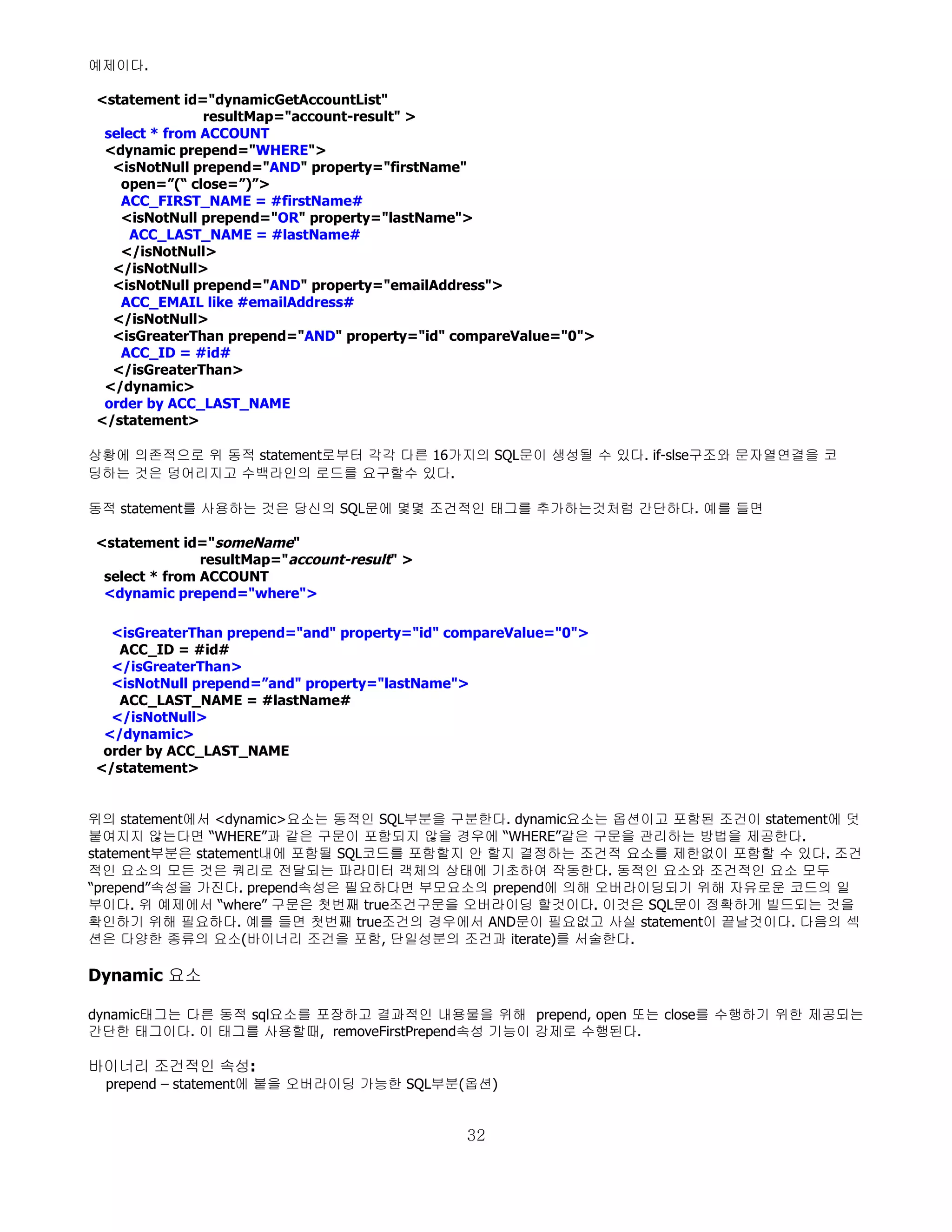 예제이다.

<statement id="dynamicGetAccountList"
               resultMap="account-result" >
 select * from ACCOUNT
 <dynamic prepend="WHERE">
  <isNotNull prepend="AND" property="firstName"
   open=”(“ close=”)”>
   ACC_FIRST_NAME = #firstName#
   <isNotNull prepend="OR" property="lastName">
     ACC_LAST_NAME = #lastName#
   </isNotNull>
  </isNotNull>
  <isNotNull prepend="AND" property="emailAddress">
   ACC_EMAIL like #emailAddress#
  </isNotNull>
  <isGreaterThan prepend="AND" property="id" compareValue="0">
   ACC_ID = #id#
  </isGreaterThan>
 </dynamic>
 order by ACC_LAST_NAME
</statement>

상황에 의존적으로 위 동적 statement로부터 각각 다른 16가지의 SQL문이 생성될 수 있다. if-slse구조와 문자열연결을 코
딩하는 것은 덩어리지고 수백라인의 로드를 요구할수 있다.

동적 statement를 사용하는 것은 당신의 SQL문에 몇몇 조건적인 태그를 추가하는것처럼 간단하다. 예를 들면

<statement id="someName"
               resultMap="account-result" >
 select * from ACCOUNT
 <dynamic prepend="where">

  <isGreaterThan prepend="and" property="id" compareValue="0">
   ACC_ID = #id#
  </isGreaterThan>
  <isNotNull prepend=”and" property="lastName">
   ACC_LAST_NAME = #lastName#
  </isNotNull>
 </dynamic>
 order by ACC_LAST_NAME
</statement>


위의 statement에서 <dynamic>요소는 동적인 SQL부분을 구분한다. dynamic요소는 옵션이고 포함된 조건이 statement에 덧
붙여지지 않는다면 “WHERE”과 같은 구문이 포함되지 않을 경우에 “WHERE”같은 구문을 관리하는 방법을 제공한다.
statement부분은 statement내에 포함될 SQL코드를 포함할지 안 할지 결정하는 조건적 요소를 제한없이 포함할 수 있다. 조건
적인 요소의 모든 것은 쿼리로 전달되는 파라미터 객체의 상태에 기초하여 작동한다. 동적인 요소와 조건적인 요소 모두
“prepend”속성을 가진다. prepend속성은 필요하다면 부모요소의 prepend에 의해 오버라이딩되기 위해 자유로운 코드의 일
부이다. 위 예제에서 “where” 구문은 첫번째 true조건구문을 오버라이딩 할것이다. 이것은 SQL문이 정확하게 빌드되는 것을
확인하기 위해 필요하다. 예를 들면 첫번째 true조건의 경우에서 AND문이 필요없고 사실 statement이 끝날것이다. 다음의 섹
션은 다양한 종류의 요소(바이너리 조건을 포함, 단일성분의 조건과 iterate)를 서술한다.

Dynamic 요소

dynamic태그는 다른 동적 sql요소를 포장하고 결과적인 내용물을 위해 prepend, open 또는 close를 수행하기 위한 제공되는
간단한 태그이다. 이 태그를 사용할때, removeFirstPrepend속성 기능이 강제로 수행된다.

바이너리 조건적인 속성:
 prepend – statement에 붙을 오버라이딩 가능한 SQL부분(옵션)


                                              32
 