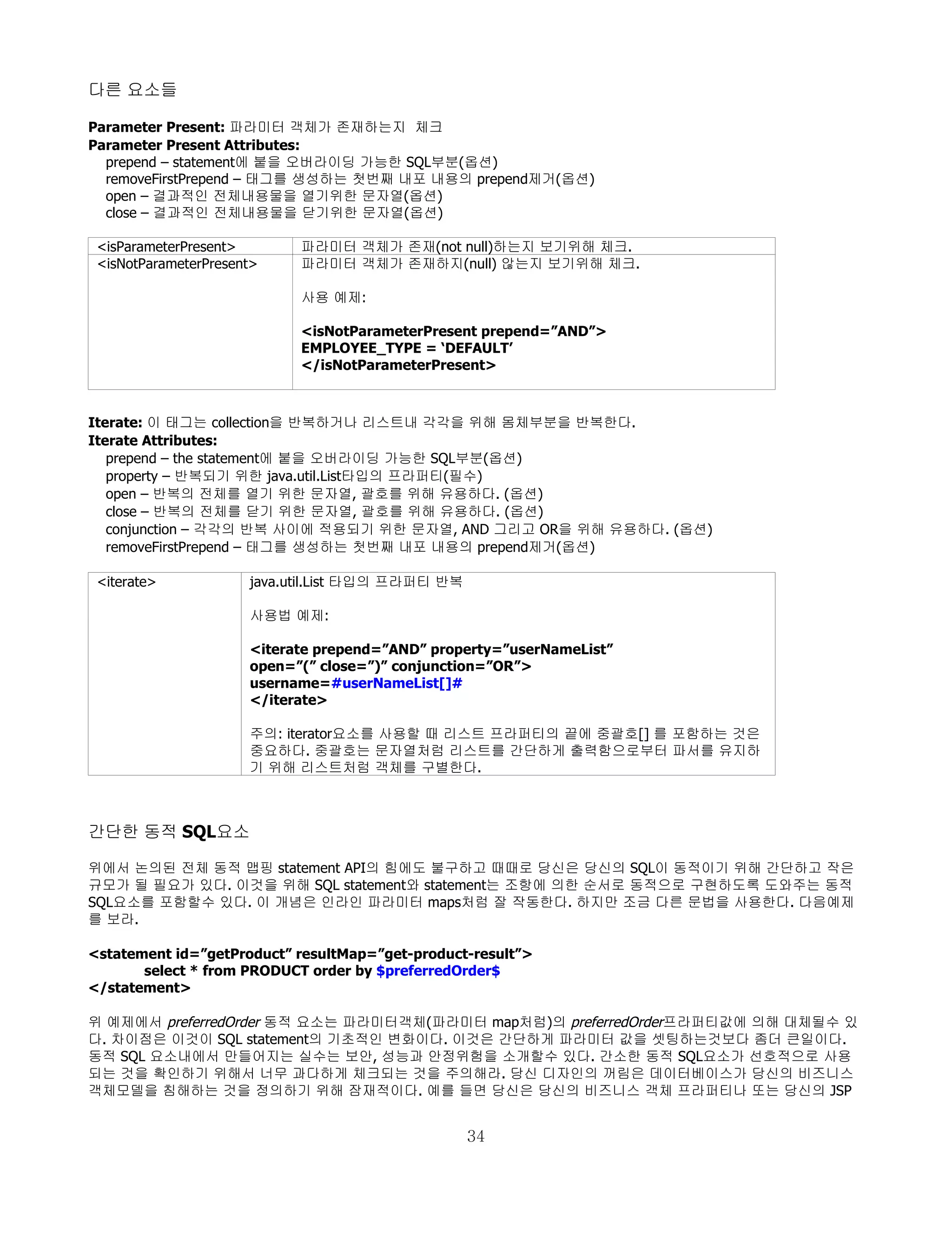 다른 요소들

Parameter Present: 파라미터 객체가 존재하는지 체크
Parameter Present Attributes:
  prepend – statement에 붙을 오버라이딩 가능한 SQL부분(옵션)
  removeFirstPrepend – 태그를 생성하는 첫번째 내포 내용의 prepend제거(옵션)
  open – 결과적인 전체내용물을 열기위한 문자열(옵션)
  close – 결과적인 전체내용물을 닫기위한 문자열(옵션)

 <isParameterPresent>       파라미터 객체가 존재(not null)하는지 보기위해 체크.
 <isNotParameterPresent>    파라미터 객체가 존재하지(null) 않는지 보기위해 체크.

                            사용 예제:

                            <isNotParameterPresent prepend=”AND”>
                            EMPLOYEE_TYPE = ‘DEFAULT’
                            </isNotParameterPresent>



Iterate: 이 태그는 collection을 반복하거나 리스트내 각각을 위해 몸체부분을 반복한다.
Iterate Attributes:
   prepend – the statement에 붙을 오버라이딩 가능한 SQL부분(옵션)
   property – 반복되기 위한 java.util.List타입의 프라퍼티(필수)
   open – 반복의 전체를 열기 위한 문자열, 괄호를 위해 유용하다. (옵션)
   close – 반복의 전체를 닫기 위한 문자열, 괄호를 위해 유용하다. (옵션)
   conjunction – 각각의 반복 사이에 적용되기 위한 문자열, AND 그리고 OR을 위해 유용하다. (옵션)
   removeFirstPrepend – 태그를 생성하는 첫번째 내포 내용의 prepend제거(옵션)

 <iterate>            java.util.List 타입의 프라퍼티 반복

                      사용법 예제:

                      <iterate prepend=”AND” property=”userNameList”
                      open=”(” close=”)” conjunction=”OR”>
                      username=#userNameList[]#
                      </iterate>

                      주의: iterator요소를 사용할 때 리스트 프라퍼티의 끝에 중괄호[] 를 포함하는 것은
                      중요하다. 중괄호는 문자열처럼 리스트를 간단하게 출력함으로부터 파서를 유지하
                      기 위해 리스트처럼 객체를 구별한다.



간단한 동적 SQL요소

위에서 논의된 전체 동적 맵핑 statement API의 힘에도 불구하고 때때로 당신은 당신의 SQL이 동적이기 위해 간단하고 작은
규모가 될 필요가 있다. 이것을 위해 SQL statement와 statement는 조항에 의한 순서로 동적으로 구현하도록 도와주는 동적
SQL요소를 포함할수 있다. 이 개념은 인라인 파라미터 maps처럼 잘 작동한다. 하지만 조금 다른 문법을 사용한다. 다음예제
를 보라.

<statement id=”getProduct” resultMap=”get-product-result”>
       select * from PRODUCT order by $preferredOrder$
</statement>

위 예제에서 preferredOrder 동적 요소는 파라미터객체(파라미터 map처럼)의 preferredOrder프라퍼티값에 의해 대체될수 있
다. 차이점은 이것이 SQL statement의 기초적인 변화이다. 이것은 간단하게 파라미터 값을 셋팅하는것보다 좀더 큰일이다.
동적 SQL 요소내에서 만들어지는 실수는 보안, 성능과 안정위험을 소개할수 있다. 간소한 동적 SQL요소가 선호적으로 사용
되는 것을 확인하기 위해서 너무 과다하게 체크되는 것을 주의해라. 당신 디자인의 꺼림은 데이터베이스가 당신의 비즈니스
객체모델을 침해하는 것을 정의하기 위해 잠재적이다. 예를 들면 당신은 당신의 비즈니스 객체 프라퍼티나 또는 당신의 JSP


                                                   34
 
