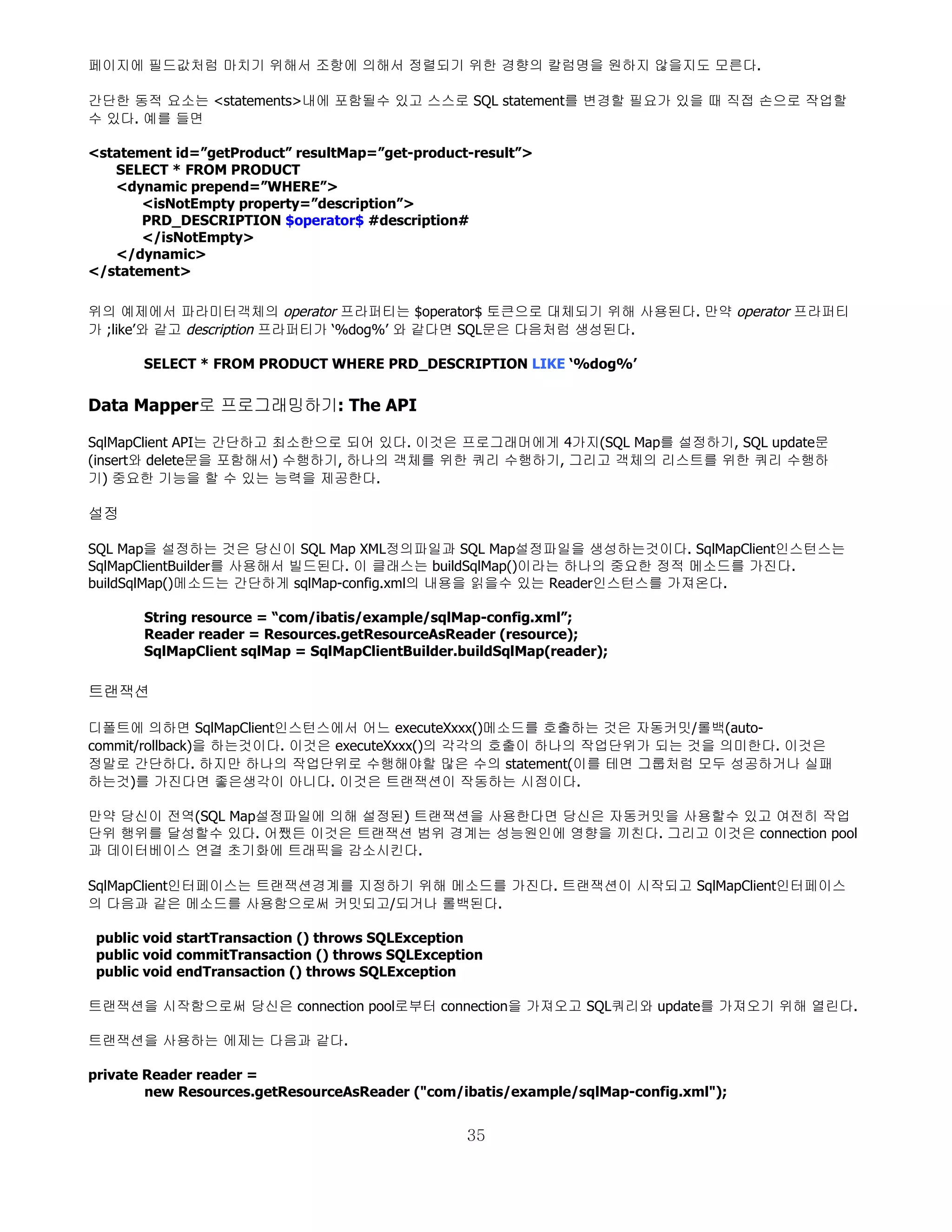 페이지에 필드값처럼 마치기 위해서 조항에 의해서 정렬되기 위한 경향의 칼럼명을 원하지 않을지도 모른다.

간단한 동적 요소는 <statements>내에 포함될수 있고 스스로 SQL statement를 변경할 필요가 있을 때 직접 손으로 작업할
수 있다. 예를 들면

<statement id=”getProduct” resultMap=”get-product-result”>
   SELECT * FROM PRODUCT
   <dynamic prepend=”WHERE”>
       <isNotEmpty property=”description”>
       PRD_DESCRIPTION $operator$ #description#
       </isNotEmpty>
   </dynamic>
</statement>

위의 예제에서 파라미터객체의 operator 프라퍼티는 $operator$ 토큰으로 대체되기 위해 사용된다. 만약 operator 프라퍼티
가 ;like’와 같고 description 프라퍼티가 ‘%dog%’ 와 같다면 SQL문은 다음처럼 생성된다.

       SELECT * FROM PRODUCT WHERE PRD_DESCRIPTION LIKE ‘%dog%’


Data Mapper로 프로그래밍하기: The API

SqlMapClient API는 간단하고 최소한으로 되어 있다. 이것은 프로그래머에게 4가지(SQL Map를 설정하기, SQL update문
(insert와 delete문을 포함해서) 수행하기, 하나의 객체를 위한 쿼리 수행하기, 그리고 객체의 리스트를 위한 쿼리 수행하
기) 중요한 기능을 할 수 있는 능력을 제공한다.

설정

SQL Map을 설정하는 것은 당신이 SQL Map XML정의파일과 SQL Map설정파일을 생성하는것이다. SqlMapClient인스턴스는
SqlMapClientBuilder를 사용해서 빌드된다. 이 클래스는 buildSqlMap()이라는 하나의 중요한 정적 메소드를 가진다.
buildSqlMap()메소드는 간단하게 sqlMap-config.xml의 내용을 읽을수 있는 Reader인스턴스를 가져온다.

       String resource = “com/ibatis/example/sqlMap-config.xml”;
       Reader reader = Resources.getResourceAsReader (resource);
       SqlMapClient sqlMap = SqlMapClientBuilder.buildSqlMap(reader);

트랜잭션

디폴트에 의하면 SqlMapClient인스턴스에서 어느 executeXxxx()메소드를 호출하는 것은 자동커밋/롤백(auto-
commit/rollback)을 하는것이다. 이것은 executeXxxx()의 각각의 호출이 하나의 작업단위가 되는 것을 의미한다. 이것은
정말로 간단하다. 하지만 하나의 작업단위로 수행해야할 많은 수의 statement(이를 테면 그룹처럼 모두 성공하거나 실패
하는것)를 가진다면 좋은생각이 아니다. 이것은 트랜잭션이 작동하는 시점이다.

만약 당신이 전역(SQL Map설정파일에 의해 설정된) 트랜잭션을 사용한다면 당신은 자동커밋을 사용할수 있고 여전히 작업
단위 행위를 달성할수 있다. 어쨌든 이것은 트랜잭션 범위 경계는 성능원인에 영향을 끼친다. 그리고 이것은 connection pool
과 데이터베이스 연결 초기화에 트래픽을 감소시킨다.

SqlMapClient인터페이스는 트랜잭션경계를 지정하기 위해 메소드를 가진다. 트랜잭션이 시작되고 SqlMapClient인터페이스
의 다음과 같은 메소드를 사용함으로써 커밋되고/되거나 롤백된다.

 public void startTransaction () throws SQLException
 public void commitTransaction () throws SQLException
 public void endTransaction () throws SQLException

트랜잭션을 시작함으로써 당신은 connection pool로부터 connection을 가져오고 SQL쿼리와 update를 가져오기 위해 열린다.

트랜잭션을 사용하는 에제는 다음과 같다.

private Reader reader =
        new Resources.getResourceAsReader ("com/ibatis/example/sqlMap-config.xml");


                                                  35
 