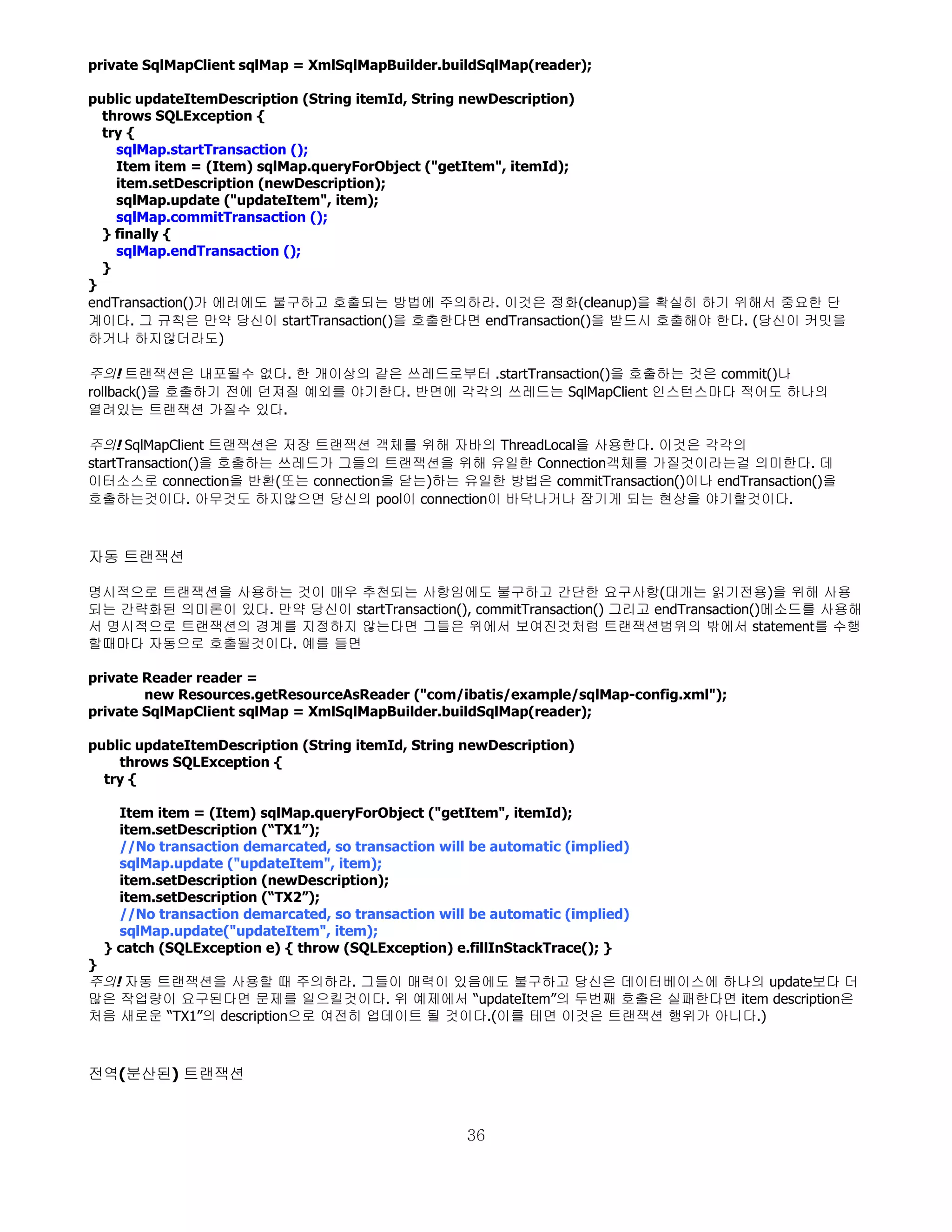 private SqlMapClient sqlMap = XmlSqlMapBuilder.buildSqlMap(reader);

public updateItemDescription (String itemId, String newDescription)
  throws SQLException {
  try {
    sqlMap.startTransaction ();
    Item item = (Item) sqlMap.queryForObject ("getItem", itemId);
    item.setDescription (newDescription);
    sqlMap.update ("updateItem", item);
    sqlMap.commitTransaction ();
  } finally {
    sqlMap.endTransaction ();
  }
}
endTransaction()가 에러에도 불구하고 호출되는 방법에 주의하라. 이것은 정화(cleanup)을 확실히 하기 위해서 중요한 단
계이다. 그 규칙은 만약 당신이 startTransaction()을 호출한다면 endTransaction()을 받드시 호출해야 한다. (당신이 커밋을
하거나 하지않더라도)

주의! 트랜잭션은 내포될수 없다. 한 개이상의 같은 쓰레드로부터 .startTransaction()을 호출하는 것은 commit()나
rollback()을 호출하기 전에 던져질 예외를 야기한다. 반면에 각각의 쓰레드는 SqlMapClient 인스턴스마다 적어도 하나의
열려있는 트랜잭션 가질수 있다.

주의! SqlMapClient 트랜잭션은 저장 트랜잭션 객체를 위해 자바의 ThreadLocal을 사용한다. 이것은 각각의
startTransaction()을 호출하는 쓰레드가 그들의 트랜잭션을 위해 유일한 Connection객체를 가질것이라는걸 의미한다. 데
이터소스로 connection을 반환(또는 connection을 닫는)하는 유일한 방법은 commitTransaction()이나 endTransaction()을
호출하는것이다. 아무것도 하지않으면 당신의 pool이 connection이 바닥나거나 잠기게 되는 현상을 야기할것이다.



자동 트랜잭션

명시적으로 트랜잭션을 사용하는 것이 매우 추천되는 사항임에도 불구하고 간단한 요구사항(대개는 읽기전용)을 위해 사용
되는 간략화된 의미론이 있다. 만약 당신이 startTransaction(), commitTransaction() 그리고 endTransaction()메소드를 사용해
서 명시적으로 트랜잭션의 경계를 지정하지 않는다면 그들은 위에서 보여진것처럼 트랜잭션범위의 밖에서 statement를 수행
할때마다 자동으로 호출될것이다. 예를 들면

private Reader reader =
        new Resources.getResourceAsReader ("com/ibatis/example/sqlMap-config.xml");
private SqlMapClient sqlMap = XmlSqlMapBuilder.buildSqlMap(reader);

public updateItemDescription (String itemId, String newDescription)
    throws SQLException {
  try {

    Item item = (Item) sqlMap.queryForObject ("getItem", itemId);
    item.setDescription (“TX1”);
    //No transaction demarcated, so transaction will be automatic (implied)
    sqlMap.update ("updateItem", item);
    item.setDescription (newDescription);
    item.setDescription (“TX2”);
    //No transaction demarcated, so transaction will be automatic (implied)
    sqlMap.update("updateItem", item);
  } catch (SQLException e) { throw (SQLException) e.fillInStackTrace(); }
}
주의! 자동 트랜잭션을 사용할 때 주의하라. 그들이 매력이 있음에도 불구하고 당신은 데이터베이스에 하나의 update보다 더
많은 작업량이 요구된다면 문제를 일으킬것이다. 위 예제에서 “updateItem”의 두번째 호출은 실패한다면 item description은
처음 새로운 “TX1”의 description으로 여전히 업데이트 될 것이다.(이를 테면 이것은 트랜잭션 행위가 아니다.)



전역(분산된) 트랜잭션


                                                    36
 