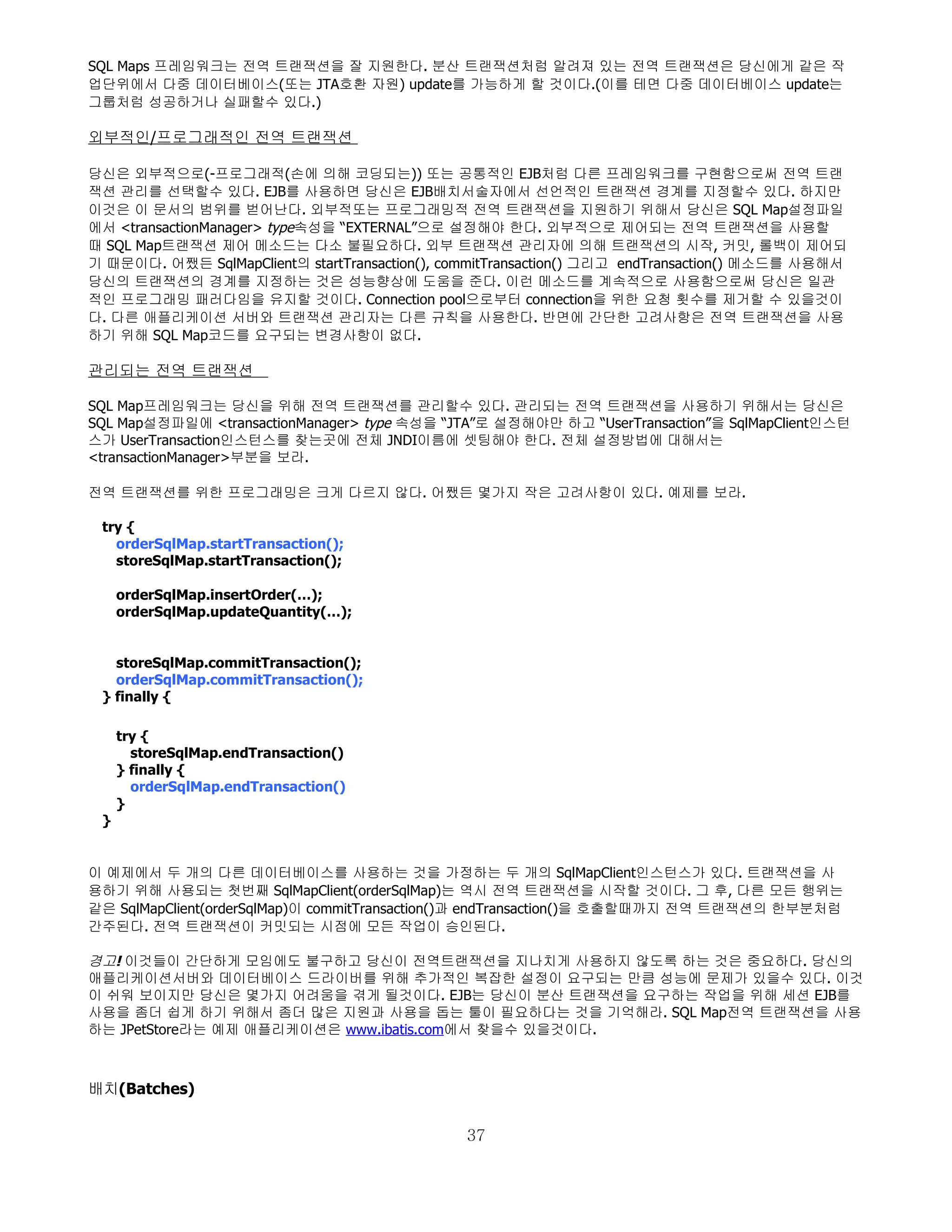 SQL Maps 프레임워크는 전역 트랜잭션을 잘 지원한다. 분산 트랜잭션처럼 알려져 있는 전역 트랜잭션은 당신에게 같은 작
업단위에서 다중 데이터베이스(또는 JTA호환 자원) update를 가능하게 할 것이다.(이를 테면 다중 데이터베이스 update는
그룹처럼 성공하거나 실패할수 있다.)

외부적인/프로그래적인 전역 트랜잭션

당신은 외부적으로(-프로그래적(손에 의해 코딩되는)) 또는 공통적인 EJB처럼 다른 프레임워크를 구현함으로써 전역 트랜
잭션 관리를 선택할수 있다. EJB를 사용하면 당신은 EJB배치서술자에서 선언적인 트랜잭션 경계를 지정할수 있다. 하지만
이것은 이 문서의 범위를 벋어난다. 외부적또는 프로그래밍적 전역 트랜잭션을 지원하기 위해서 당신은 SQL Map설정파일
에서 <transactionManager> type속성을 “EXTERNAL”으로 설정해야 한다. 외부적으로 제어되는 전역 트랜잭션을 사용할
때 SQL Map트랜잭션 제어 메소드는 다소 불필요하다. 외부 트랜잭션 관리자에 의해 트랜잭션의 시작, 커밋, 롤백이 제어되
기 때문이다. 어쨌든 SqlMapClient의 startTransaction(), commitTransaction() 그리고 endTransaction() 메소드를 사용해서
당신의 트랜잭션의 경계를 지정하는 것은 성능향상에 도움을 준다. 이런 메소드를 계속적으로 사용함으로써 당신은 일관
적인 프로그래밍 패러다임을 유지할 것이다. Connection pool으로부터 connection을 위한 요청 횟수를 제거할 수 있을것이
다. 다른 애플리케이션 서버와 트랜잭션 관리자는 다른 규칙을 사용한다. 반면에 간단한 고려사항은 전역 트랜잭션을 사용
하기 위해 SQL Map코드를 요구되는 변경사항이 없다.

관리되는 전역 트랜잭션

SQL Map프레임워크는 당신을 위해 전역 트랜잭션를 관리할수 있다. 관리되는 전역 트랜잭션을 사용하기 위해서는 당신은
SQL Map설정파일에 <transactionManager> type 속성을 “JTA”로 설정해야만 하고 “UserTransaction”을 SqlMapClient인스턴
스가 UserTransaction인스턴스를 찾는곳에 전체 JNDI이름에 셋팅해야 한다. 전체 설정방법에 대해서는
<transactionManager>부분을 보라.

전역 트랜잭션를 위한 프로그래밍은 크게 다르지 않다. 어쨌든 몇가지 작은 고려사항이 있다. 예제를 보라.

 try {
   orderSqlMap.startTransaction();
   storeSqlMap.startTransaction();

     orderSqlMap.insertOrder(…);
     orderSqlMap.updateQuantity(…);


   storeSqlMap.commitTransaction();
   orderSqlMap.commitTransaction();
 } finally {

     try {
       storeSqlMap.endTransaction()
     } finally {
       orderSqlMap.endTransaction()
     }
 }


이 예제에서 두 개의 다른 데이터베이스를 사용하는 것을 가정하는 두 개의 SqlMapClient인스턴스가 있다. 트랜잭션을 사
용하기 위해 사용되는 첫번째 SqlMapClient(orderSqlMap)는 역시 전역 트랜잭션을 시작할 것이다. 그 후, 다른 모든 행위는
같은 SqlMapClient(orderSqlMap)이 commitTransaction()과 endTransaction()을 호출할때까지 전역 트랜잭션의 한부분처럼
간주된다. 전역 트랜잭션이 커밋되는 시점에 모든 작업이 승인된다.

경고! 이것들이 간단하게 모임에도 불구하고 당신이 전역트랜잭션을 지나치게 사용하지 않도록 하는 것은 중요하다. 당신의
애플리케이션서버와 데이터베이스 드라이버를 위해 추가적인 복잡한 설정이 요구되는 만큼 성능에 문제가 있을수 있다. 이것
이 쉬워 보이지만 당신은 몇가지 어려움을 겪게 될것이다. EJB는 당신이 분산 트랜잭션을 요구하는 작업을 위해 세션 EJB를
사용을 좀더 쉽게 하기 위해서 좀더 많은 지원과 사용을 돕는 툴이 필요하다는 것을 기억해라. SQL Map전역 트랜잭션을 사용
하는 JPetStore라는 예제 애플리케이션은 www.ibatis.com에서 찾을수 있을것이다.



배치(Batches)

                                               37
 
