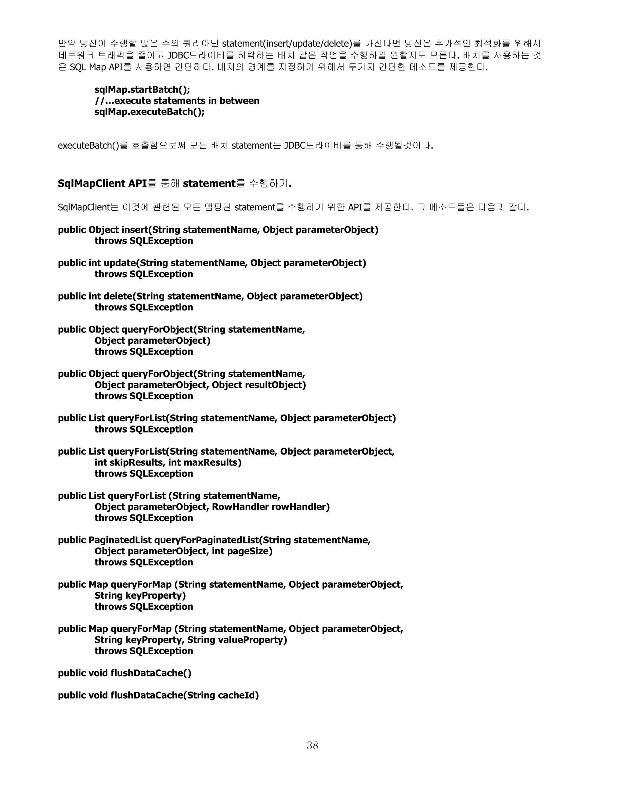 만약 당신이 수행할 많은 수의 쿼리아닌 statement(insert/update/delete)를 가진다면 당신은 추가적인 최적화를 위해서
네트워크 트래픽을 줄이고 JDBC드라이버를 허락하는 배치 같은 작업을 수행하길 원할지도 모른다. 배치를 사용하는 것
은 SQL Map API를 사용하면 간단하다. 배치의 경계를 지정하기 위해서 두가지 간단한 메소드를 제공한다.

       sqlMap.startBatch();
       //…execute statements in between
       sqlMap.executeBatch();


executeBatch()를 호출함으로써 모든 배치 statement는 JDBC드라이버를 통해 수행될것이다.



SqlMapClient API를 통해 statement를 수행하기.

SqlMapClient는 이것에 관련된 모든 맵핑된 statement를 수행하기 위한 API를 제공한다. 그 메소드들은 다음과 같다.

public Object insert(String statementName, Object parameterObject)
        throws SQLException

public int update(String statementName, Object parameterObject)
         throws SQLException

public int delete(String statementName, Object parameterObject)
         throws SQLException

public Object queryForObject(String statementName,
        Object parameterObject)
        throws SQLException

public Object queryForObject(String statementName,
        Object parameterObject, Object resultObject)
        throws SQLException

public List queryForList(String statementName, Object parameterObject)
        throws SQLException

public List queryForList(String statementName, Object parameterObject,
        int skipResults, int maxResults)
        throws SQLException

public List queryForList (String statementName,
        Object parameterObject, RowHandler rowHandler)
        throws SQLException

public PaginatedList queryForPaginatedList(String statementName,
        Object parameterObject, int pageSize)
        throws SQLException

public Map queryForMap (String statementName, Object parameterObject,
        String keyProperty)
        throws SQLException

public Map queryForMap (String statementName, Object parameterObject,
        String keyProperty, String valueProperty)
        throws SQLException

public void flushDataCache()

public void flushDataCache(String cacheId)




                                                       38
 
