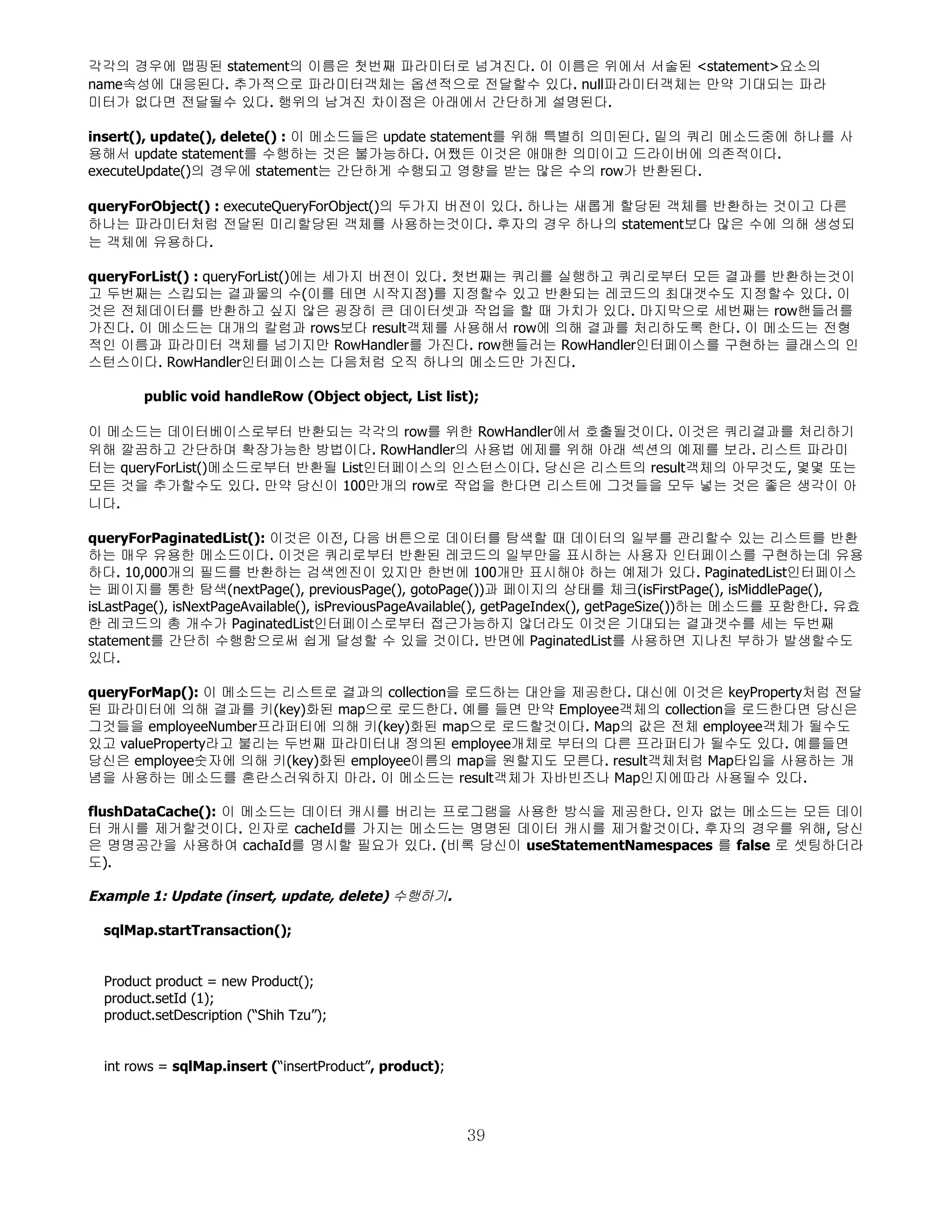 각각의 경우에 맵핑된 statement의 이름은 첫번째 파라미터로 넘겨진다. 이 이름은 위에서 서술된 <statement>요소의
name속성에 대응된다. 추가적으로 파라미터객체는 옵션적으로 전달할수 있다. null파라미터객체는 만약 기대되는 파라
미터가 없다면 전달될수 있다. 행위의 남겨진 차이점은 아래에서 간단하게 설명된다.

insert(), update(), delete() : 이 메소드들은 update statement를 위해 특별히 의미된다. 밑의 쿼리 메소드중에 하나를 사
용해서 update statement를 수행하는 것은 불가능하다. 어쨌든 이것은 애매한 의미이고 드라이버에 의존적이다.
executeUpdate()의 경우에 statement는 간단하게 수행되고 영향을 받는 많은 수의 row가 반환된다.

queryForObject() : executeQueryForObject()의 두가지 버전이 있다. 하나는 새롭게 할당된 객체를 반환하는 것이고 다른
하나는 파라미터처럼 전달된 미리할당된 객체를 사용하는것이다. 후자의 경우 하나의 statement보다 많은 수에 의해 생성되
는 객체에 유용하다.

queryForList() : queryForList()에는 세가지 버전이 있다. 첫번째는 쿼리를 실행하고 쿼리로부터 모든 결과를 반환하는것이
고 두번째는 스킵되는 결과물의 수(이를 테면 시작지점)를 지정할수 있고 반환되는 레코드의 최대갯수도 지정할수 있다. 이
것은 전체데이터를 반환하고 싶지 않은 굉장히 큰 데이터셋과 작업을 할 때 가치가 있다. 마지막으로 세번째는 row핸들러를
가진다. 이 메소드는 대개의 칼럼과 rows보다 result객체를 사용해서 row에 의해 결과를 처리하도록 한다. 이 메소드는 전형
적인 이름과 파라미터 객체를 넘기지만 RowHandler를 가진다. row핸들러는 RowHandler인터페이스를 구현하는 클래스의 인
스턴스이다. RowHandler인터페이스는 다음처럼 오직 하나의 메소드만 가진다.

        public void handleRow (Object object, List list);

이 메소드는 데이터베이스로부터 반환되는 각각의 row를 위한 RowHandler에서 호출될것이다. 이것은 쿼리결과를 처리하기
위해 깔끔하고 간단하며 확장가능한 방법이다. RowHandler의 사용법 에제를 위해 아래 섹션의 예제를 보라. 리스트 파라미
터는 queryForList()메소드로부터 반환될 List인터페이스의 인스턴스이다. 당신은 리스트의 result객체의 아무것도, 몇몇 또는
모든 것을 추가할수도 있다. 만약 당신이 100만개의 row로 작업을 한다면 리스트에 그것들을 모두 넣는 것은 좋은 생각이 아
니다.

queryForPaginatedList(): 이것은 이전, 다음 버튼으로 데이터를 탐색할 때 데이터의 일부를 관리할수 있는 리스트를 반환
하는 매우 유용한 메소드이다. 이것은 쿼리로부터 반환된 레코드의 일부만을 표시하는 사용자 인터페이스를 구현하는데 유용
하다. 10,000개의 필드를 반환하는 검색엔진이 있지만 한번에 100개만 표시해야 하는 예제가 있다. PaginatedList인터페이스
는 페이지를 통한 탐색(nextPage(), previousPage(), gotoPage())과 페이지의 상태를 체크(isFirstPage(), isMiddlePage(),
isLastPage(), isNextPageAvailable(), isPreviousPageAvailable(), getPageIndex(), getPageSize())하는 메소드를 포함한다. 유효
한 레코드의 총 개수가 PaginatedList인터페이스로부터 접근가능하지 않더라도 이것은 기대되는 결과갯수를 세는 두번째
statement를 간단히 수행함으로써 쉽게 달성할 수 있을 것이다. 반면에 PaginatedList를 사용하면 지나친 부하가 발생할수도
있다.

queryForMap(): 이 메소드는 리스트로 결과의 collection을 로드하는 대안을 제공한다. 대신에 이것은 keyProperty처럼 전달
된 파라미터에 의해 결과를 키(key)화된 map으로 로드한다. 예를 들면 만약 Employee객체의 collection을 로드한다면 당신은
그것들을 employeeNumber프라퍼티에 의해 키(key)화된 map으로 로드할것이다. Map의 값은 전체 employee객체가 될수도
있고 valueProperty라고 불리는 두번째 파라미터내 정의된 employee개체로 부터의 다른 프라퍼티가 될수도 있다. 예를들면
당신은 employee숫자에 의해 키(key)화된 employee이름의 map을 원할지도 모른다. result객체처럼 Map타입을 사용하는 개
념을 사용하는 메소드를 혼란스러워하지 마라. 이 메소드는 result객체가 자바빈즈나 Map인지에따라 사용될수 있다.

flushDataCache(): 이 메소드는 데이터 캐시를 버리는 프로그램을 사용한 방식을 제공한다. 인자 없는 메소드는 모든 데이
터 캐시를 제거할것이다. 인자로 cacheId를 가지는 메소드는 명명된 데이터 캐시를 제거할것이다. 후자의 경우를 위해, 당신
은 명명공간을 사용하여 cachaId를 명시할 필요가 있다. (비록 당신이 useStatementNamespaces 를 false 로 셋팅하더라
도).

Example 1: Update (insert, update, delete) 수행하기.

  sqlMap.startTransaction();


  Product product = new Product();
  product.setId (1);
  product.setDescription (“Shih Tzu”);


  int rows = sqlMap.insert (“insertProduct”, product);



                                                         39
 