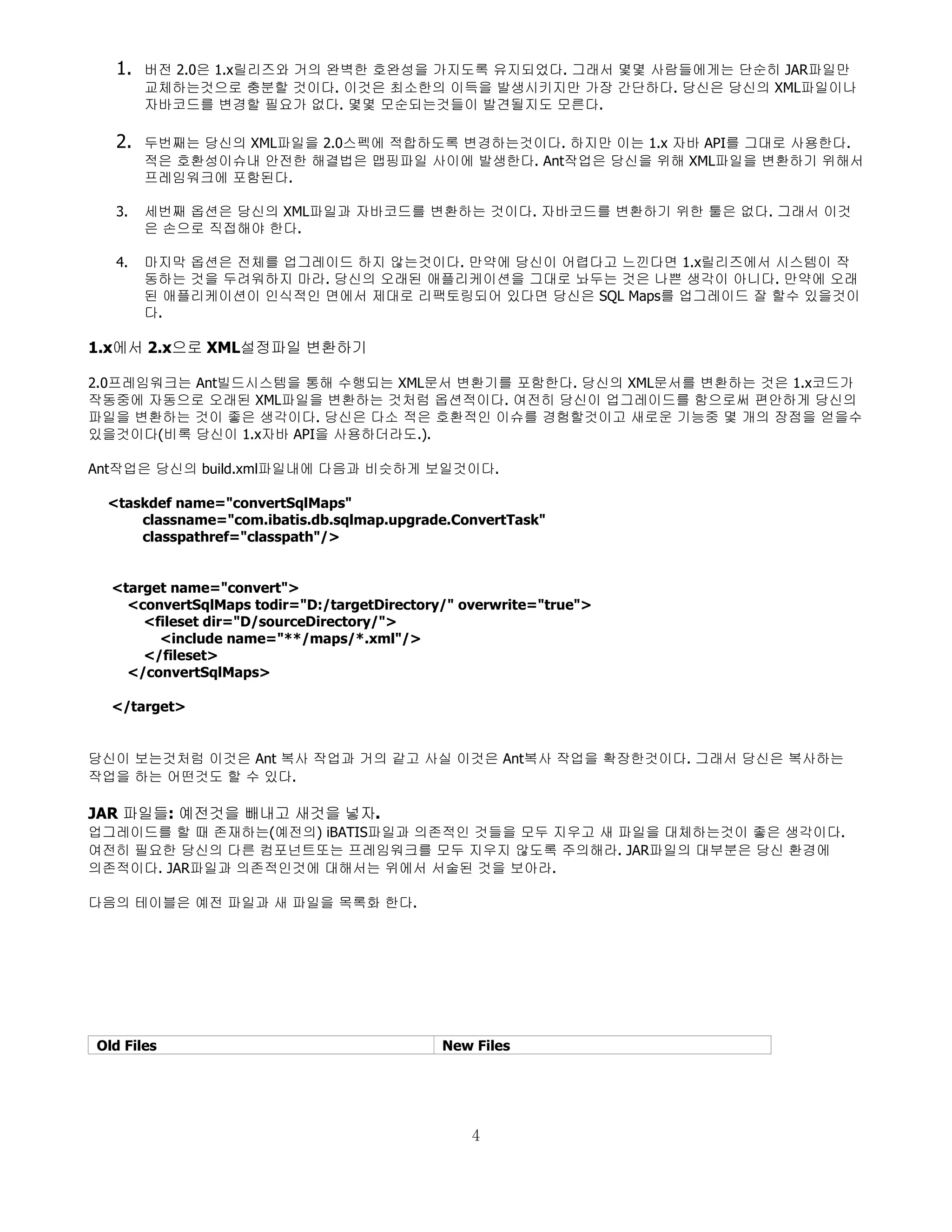 1.   버전 2.0은 1.x릴리즈와 거의 완벽한 호완성을 가지도록 유지되었다. 그래서 몇몇 사람들에게는 단순히 JAR파일만
       교체하는것으로 충분할 것이다. 이것은 최소한의 이득을 발생시키지만 가장 간단하다. 당신은 당신의 XML파일이나
       자바코드를 변경할 필요가 없다. 몇몇 모순되는것들이 발견될지도 모른다.

  2.   두번째는 당신의 XML파일을 2.0스펙에 적합하도록 변경하는것이다. 하지만 이는 1.x 자바 API를 그대로 사용한다.
       적은 호환성이슈내 안전한 해결법은 맵핑파일 사이에 발생한다. Ant작업은 당신을 위해 XML파일을 변환하기 위해서
       프레임워크에 포함된다.

  3.   세번째 옵션은 당신의 XML파일과 자바코드를 변환하는 것이다. 자바코드를 변환하기 위한 툴은 없다. 그래서 이것
       은 손으로 직접해야 한다.

  4.   마지막 옵션은 전체를 업그레이드 하지 않는것이다. 만약에 당신이 어렵다고 느낀다면 1.x릴리즈에서 시스템이 작
       동하는 것을 두려워하지 마라. 당신의 오래된 애플리케이션을 그대로 놔두는 것은 나쁜 생각이 아니다. 만약에 오래
       된 애플리케이션이 인식적인 면에서 제대로 리팩토링되어 있다면 당신은 SQL Maps를 업그레이드 잘 할수 있을것이
       다.

1.x에서 2.x으로 XML설정파일 변환하기

2.0프레임워크는 Ant빌드시스템을 통해 수행되는 XML문서 변환기를 포함한다. 당신의 XML문서를 변환하는 것은 1.x코드가
작동중에 자동으로 오래된 XML파일을 변환하는 것처럼 옵션적이다. 여전히 당신이 업그레이드를 함으로써 편안하게 당신의
파일을 변환하는 것이 좋은 생각이다. 당신은 다소 적은 호환적인 이슈를 경험할것이고 새로운 기능중 몇 개의 장점을 얻을수
있을것이다(비록 당신이 1.x자바 API을 사용하더라도.).

Ant작업은 당신의 build.xml파일내에 다음과 비슷하게 보일것이다.

 <taskdef name="convertSqlMaps"
     classname="com.ibatis.db.sqlmap.upgrade.ConvertTask"
     classpathref="classpath"/>


  <target name="convert">
    <convertSqlMaps todir="D:/targetDirectory/" overwrite="true">
      <fileset dir="D/sourceDirectory/">
        <include name="**/maps/*.xml"/>
      </fileset>
    </convertSqlMaps>

  </target>


당신이 보는것처럼 이것은 Ant 복사 작업과 거의 같고 사실 이것은 Ant복사 작업을 확장한것이다. 그래서 당신은 복사하는
작업을 하는 어떤것도 할 수 있다.

JAR 파일들: 예전것을 빼내고 새것을 넣자.
업그레이드를 할 때 존재하는(예전의) iBATIS파일과 의존적인 것들을 모두 지우고 새 파일을 대체하는것이 좋은 생각이다.
여전히 필요한 당신의 다른 컴포넌트또는 프레임워크를 모두 지우지 않도록 주의해라. JAR파일의 대부분은 당신 환경에
의존적이다. JAR파일과 의존적인것에 대해서는 위에서 서술된 것을 보아라.

다음의 테이블은 예전 파일과 새 파일을 목록화 한다.




Old Files                                    New Files




                                                 4
 
