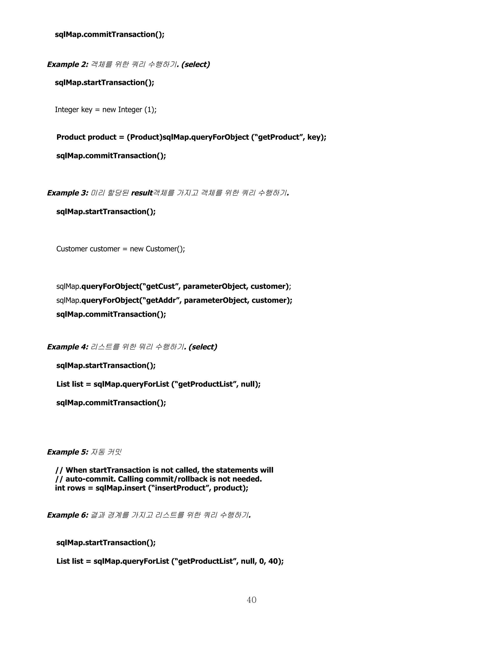 sqlMap.commitTransaction();



Example 2: 객체를 위한 쿼리 수행하기. (select)

 sqlMap.startTransaction();


 Integer key = new Integer (1);


  Product product = (Product)sqlMap.queryForObject (“getProduct”, key);

  sqlMap.commitTransaction();




Example 3: 미리 할당된 result객체를 가지고 객체를 위한 쿼리 수행하기.

  sqlMap.startTransaction();




  Customer customer = new Customer();




  sqlMap.queryForObject(“getCust”, parameterObject, customer);
  sqlMap.queryForObject(“getAddr”, parameterObject, customer);
  sqlMap.commitTransaction();



Example 4: 리스트를 위한 뭐리 수행하기. (select)

  sqlMap.startTransaction();

  List list = sqlMap.queryForList (“getProductList”, null);

  sqlMap.commitTransaction();




Example 5: 자동 커밋

 // When startTransaction is not called, the statements will
 // auto-commit. Calling commit/rollback is not needed.
 int rows = sqlMap.insert (“insertProduct”, product);


Example 6: 결과 경계를 가지고 리스트를 위한 쿼리 수행하기.


  sqlMap.startTransaction();

  List list = sqlMap.queryForList (“getProductList”, null, 0, 40);




                                                       40
 