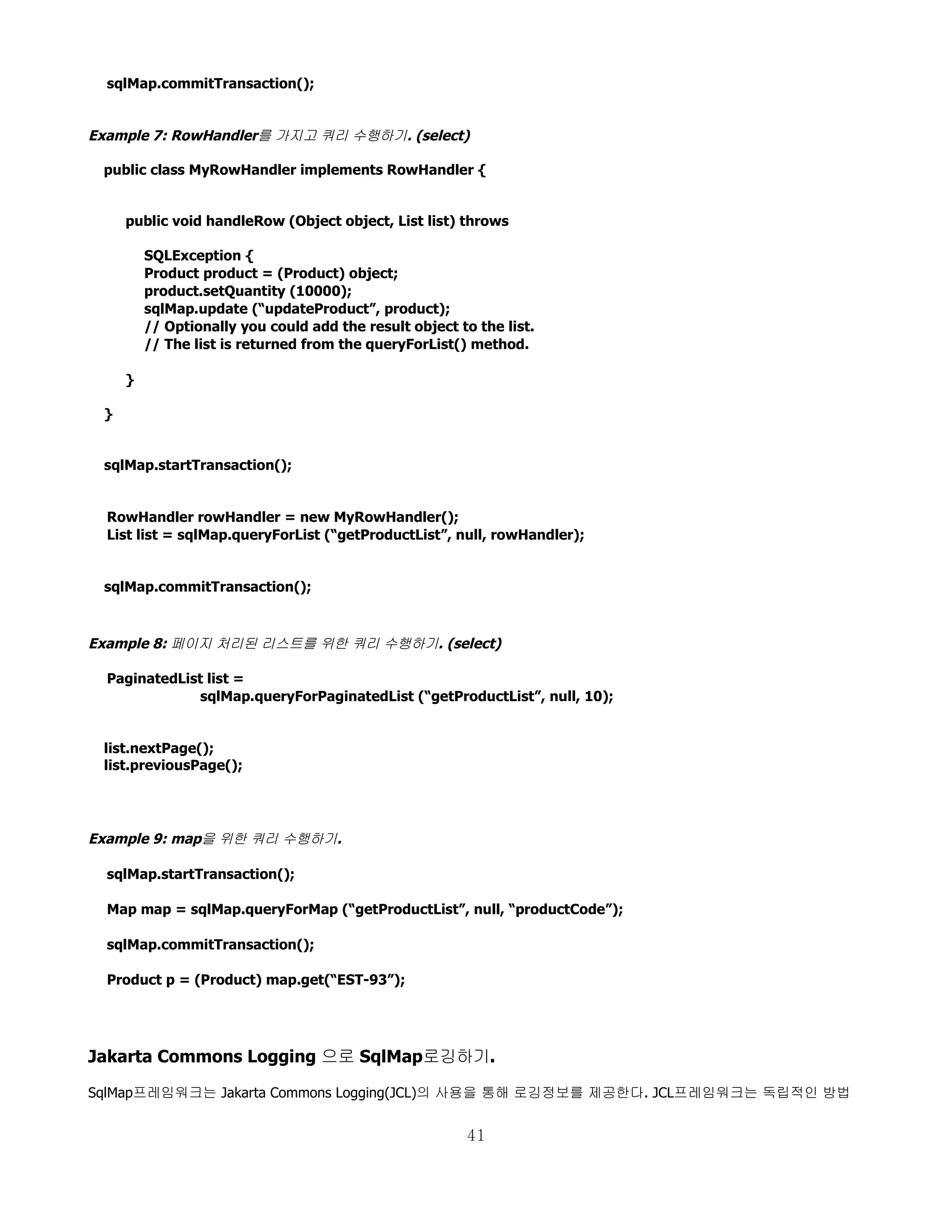 sqlMap.commitTransaction();


Example 7: RowHandler를 가지고 쿼리 수행하기. (select)

 public class MyRowHandler implements RowHandler {


     public void handleRow (Object object, List list) throws

         SQLException {
         Product product = (Product) object;
         product.setQuantity (10000);
         sqlMap.update (“updateProduct”, product);
         // Optionally you could add the result object to the list.
         // The list is returned from the queryForList() method.

     }

 }


 sqlMap.startTransaction();


  RowHandler rowHandler = new MyRowHandler();
  List list = sqlMap.queryForList (“getProductList”, null, rowHandler);


 sqlMap.commitTransaction();



Example 8: 페이지 처리된 리스트를 위한 쿼리 수행하기. (select)

  PaginatedList list =
               sqlMap.queryForPaginatedList (“getProductList”, null, 10);


 list.nextPage();
 list.previousPage();




Example 9: map을 위한 쿼리 수행하기.

  sqlMap.startTransaction();

  Map map = sqlMap.queryForMap (“getProductList”, null, “productCode”);

  sqlMap.commitTransaction();

  Product p = (Product) map.get(“EST-93”);




Jakarta Commons Logging 으로 SqlMap로깅하기.

SqlMap프레임워크는 Jakarta Commons Logging(JCL)의 사용을 통해 로깅정보를 제공한다. JCL프레임워크는 독립적인 방법


                                                        41
 