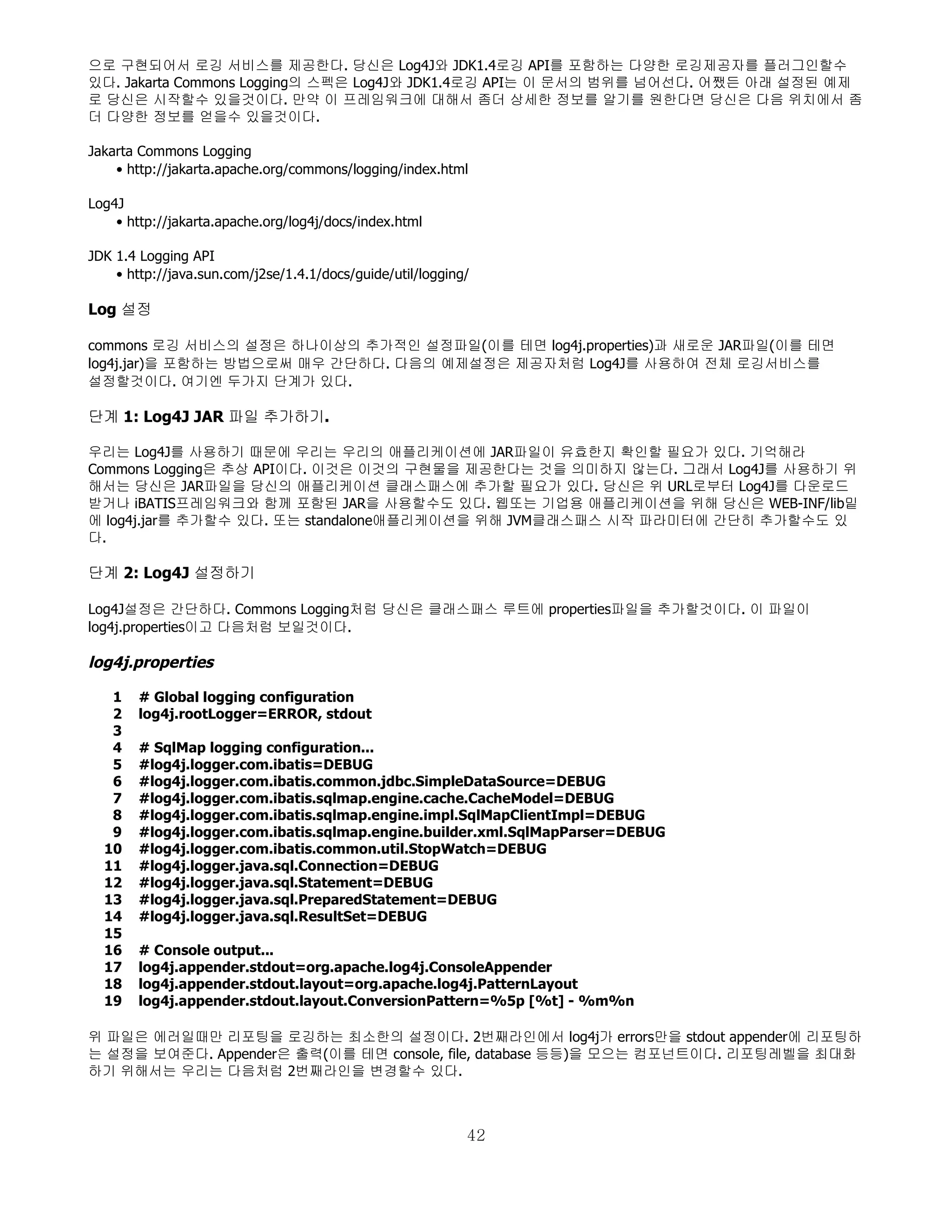 으로 구현되어서 로깅 서비스를 제공한다. 당신은 Log4J와 JDK1.4로깅 API를 포함하는 다양한 로깅제공자를 플러그인할수
있다. Jakarta Commons Logging의 스펙은 Log4J와 JDK1.4로깅 API는 이 문서의 범위를 넘어선다. 어쨌든 아래 설정된 예제
로 당신은 시작할수 있을것이다. 만약 이 프레임워크에 대해서 좀더 상세한 정보를 알기를 원한다면 당신은 다음 위치에서 좀
더 다양한 정보를 얻을수 있을것이다.

Jakarta Commons Logging
    • http://jakarta.apache.org/commons/logging/index.html

Log4J
    • http://jakarta.apache.org/log4j/docs/index.html

JDK 1.4 Logging API
    • http://java.sun.com/j2se/1.4.1/docs/guide/util/logging/

Log 설정

commons 로깅 서비스의 설정은 하나이상의 추가적인 설정파일(이를 테면 log4j.properties)과 새로운 JAR파일(이를 테면
log4j.jar)을 포함하는 방법으로써 매우 간단하다. 다음의 예제설정은 제공자처럼 Log4J를 사용하여 전체 로깅서비스를
설정할것이다. 여기엔 두가지 단계가 있다.

단계 1: Log4J JAR 파일 추가하기.

우리는 Log4J를 사용하기 때문에 우리는 우리의 애플리케이션에 JAR파일이 유효한지 확인할 필요가 있다. 기억해라
Commons Logging은 추상 API이다. 이것은 이것의 구현물을 제공한다는 것을 의미하지 않는다. 그래서 Log4J를 사용하기 위
해서는 당신은 JAR파일을 당신의 애플리케이션 클래스패스에 추가할 필요가 있다. 당신은 위 URL로부터 Log4J를 다운로드
받거나 iBATIS프레임워크와 함께 포함된 JAR을 사용할수도 있다. 웹또는 기업용 애플리케이션을 위해 당신은 WEB-INF/lib밑
에 log4j.jar를 추가할수 있다. 또는 standalone애플리케이션을 위해 JVM클래스패스 시작 파라미터에 간단히 추가할수도 있
다.

단계 2: Log4J 설정하기

Log4J설정은 간단하다. Commons Logging처럼 당신은 클래스패스 루트에 properties파일을 추가할것이다. 이 파일이
log4j.properties이고 다음처럼 보일것이다.

log4j.properties

   1    # Global logging configuration
   2    log4j.rootLogger=ERROR, stdout
   3
   4    # SqlMap logging configuration...
   5    #log4j.logger.com.ibatis=DEBUG
   6    #log4j.logger.com.ibatis.common.jdbc.SimpleDataSource=DEBUG
   7    #log4j.logger.com.ibatis.sqlmap.engine.cache.CacheModel=DEBUG
   8    #log4j.logger.com.ibatis.sqlmap.engine.impl.SqlMapClientImpl=DEBUG
   9    #log4j.logger.com.ibatis.sqlmap.engine.builder.xml.SqlMapParser=DEBUG
  10    #log4j.logger.com.ibatis.common.util.StopWatch=DEBUG
  11    #log4j.logger.java.sql.Connection=DEBUG
  12    #log4j.logger.java.sql.Statement=DEBUG
  13    #log4j.logger.java.sql.PreparedStatement=DEBUG
  14    #log4j.logger.java.sql.ResultSet=DEBUG
  15
  16    # Console output...
  17    log4j.appender.stdout=org.apache.log4j.ConsoleAppender
  18    log4j.appender.stdout.layout=org.apache.log4j.PatternLayout
  19    log4j.appender.stdout.layout.ConversionPattern=%5p [%t] - %m%n

위 파일은 에러일때만 리포팅을 로깅하는 최소한의 설정이다. 2번째라인에서 log4j가 errors만을 stdout appender에 리포팅하
는 설정을 보여준다. Appender은 출력(이를 테면 console, file, database 등등)을 모으는 컴포넌트이다. 리포팅레벨을 최대화
하기 위해서는 우리는 다음처럼 2번째라인을 변경할수 있다.



                                                            42
 