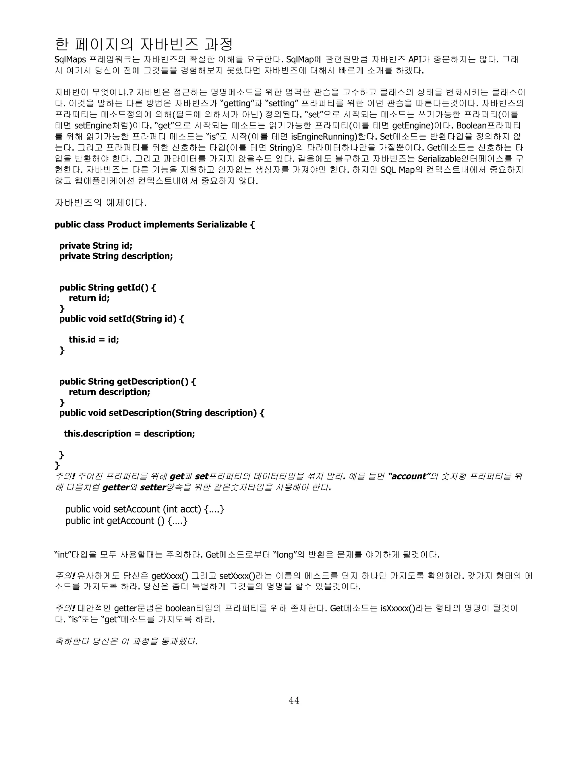한 페이지의 자바빈즈 과정
SqlMaps 프레임워크는 자바빈즈의 확실한 이해를 요구한다. SqlMap에 관련된만큼 자바빈즈 API가 충분하지는 않다. 그래
서 여기서 당신이 전에 그것들을 경험해보지 못했다면 자바빈즈에 대해서 빠르게 소개를 하겠다.

자바빈이 무엇이냐.? 자바빈은 접근하는 명명메소드를 위한 엄격한 관습을 고수하고 클래스의 상태를 변화시키는 클래스이
다. 이것을 말하는 다른 방법은 자바빈즈가 “getting”과 “setting” 프라퍼티를 위한 어떤 관습을 따른다는것이다. 자바빈즈의
프라퍼티는 메소드정의에 의해(필드에 의해서가 아닌) 정의된다. “set”으로 시작되는 메소드는 쓰기가능한 프라퍼티(이를
테면 setEngine처럼)이다. “get”으로 시작되는 메소드는 읽기가능한 프라퍼티(이를 테면 getEngine)이다. Boolean프라퍼티
를 위해 읽기가능한 프라퍼티 메소드는 “is”로 시작(이를 테면 isEngineRunning)한다. Set메소드는 반환타입을 정의하지 않
는다. 그리고 프라퍼티를 위한 선호하는 타입(이를 테면 String)의 파라미터하나만을 가질뿐이다. Get메소드는 선호하는 타
입을 반환해야 한다. 그리고 파라미터를 가지지 않을수도 있다. 같음에도 불구하고 자바빈즈는 Serializable인터페이스를 구
현한다. 자바빈즈는 다른 기능을 지원하고 인자없는 생성자를 가져야만 한다. 하지만 SQL Map의 컨텍스트내에서 중요하지
않고 웹애플리케이션 컨텍스트내에서 중요하지 않다.

자바빈즈의 예제이다.

public class Product implements Serializable {

 private String id;
 private String description;


 public String getId() {
   return id;
 }
 public void setId(String id) {

     this.id = id;
 }


 public String getDescription() {
   return description;
 }
 public void setDescription(String description) {

  this.description = description;

 }
}
주의! 주어진 프라퍼티를 위해 get과 set프라퍼티의 데이터타입을 섞지 말라. 예를 들면 “account”의 숫자형 프라퍼티를 위
해 다음처럼 getter와 setter양속을 위한 같은숫자타입을 사용해야 한다.

     public void setAccount (int acct) {….}
     public int getAccount () {….}


“int”타입을 모두 사용할때는 주의하라. Get메소드로부터 “long”의 반환은 문제를 야기하게 될것이다.

주의! 유사하게도 당신은 getXxxx() 그리고 setXxxx()라는 이름의 메소드를 단지 하나만 가지도록 확인해라. 갖가지 형태의 메
소드를 가지도록 하라. 당신은 좀더 특별하게 그것들의 명명을 할수 있을것이다.

주의! 대안적인 getter문법은 boolean타입의 프라퍼티를 위해 존재한다. Get메소드는 isXxxxx()라는 형태의 명명이 될것이
다. “is”또는 “get”메소드를 가지도록 하라.

축하한다 당신은 이 과정을 통과했다.




                                                    44
 