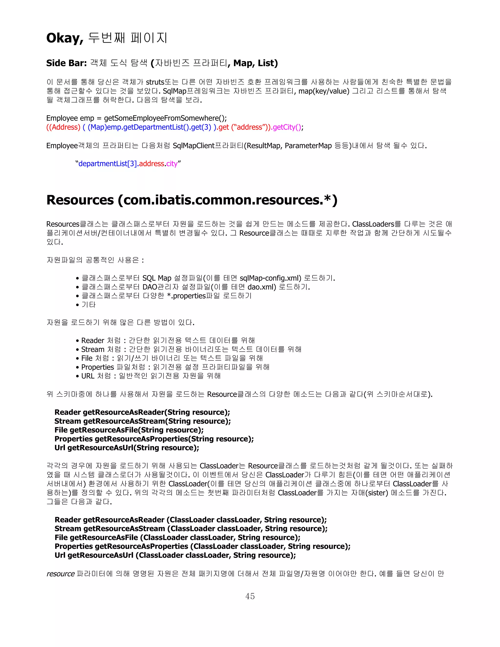 Okay, 두번째 페이지
Side Bar: 객체 도식 탐색 (자바빈즈 프라퍼티, Map, List)

이 문서를 통해 당신은 객체가 struts또는 다른 어떤 자바빈즈 호환 프레임워크를 사용하는 사람들에게 친숙한 특별한 문법을
통해 접근할수 있다는 것을 보았다. SqlMap프레임워크는 자바빈즈 프라퍼티, map(key/value) 그리고 리스트를 통해서 탐색
될 객체그래프를 허락한다. 다음의 탐색을 보라.

Employee emp = getSomeEmployeeFromSomewhere();
((Address) ( (Map)emp.getDepartmentList().get(3) ).get (“address”)).getCity();

Employee객체의 프라퍼티는 다음처럼 SqlMapClient프라퍼티(ResultMap, ParameterMap 등등)내에서 탐색 될수 있다.

        “departmentList[3].address.city”




Resources (com.ibatis.common.resources.*)
Resources클래스는 클래스패스로부터 자원을 로드하는 것을 쉽게 만드는 메소드를 제공한다. ClassLoaders를 다루는 것은 애
플리케이션서버/컨테이너내에서 특별히 변경될수 있다. 그 Resource클래스는 때때로 지루한 작업과 함께 간단하게 시도될수
있다.

자원파일의 공통적인 사용은 :

        •   클래스패스로부터 SQL Map 설정파일(이를 테면 sqlMap-config.xml) 로드하기.
        •   클래스패스로부터 DAO관리자 설정파일(이를 테면 dao.xml) 로드하기.
        •   클래스패스로부터 다양한 *.properties파일 로드하기
        •   기타

자원을 로드하기 위해 많은 다른 방법이 있다.

        •   Reader 처럼 : 간단한 읽기전용 텍스트 데이터를 위해
        •   Stream 처럼 : 간단한 읽기전용 바이너리또는 텍스트 데이터를 위해
        •   File 처럼 : 읽기/쓰기 바이너리 또는 텍스트 파일을 위해
        •   Properties 파일처럼 : 읽기전용 설정 프라퍼티파일을 위해
        •   URL 처럼 : 일반적인 읽기전용 자원을 위해

위 스키마중에 하나를 사용해서 자원을 로드하는 Resource클래스의 다양한 메소드는 다음과 같다(위 스키마순서대로).

  Reader getResourceAsReader(String resource);
  Stream getResourceAsStream(String resource);
  File getResourceAsFile(String resource);
  Properties getResourceAsProperties(String resource);
  Url getResourceAsUrl(String resource);

각각의 경우에 자원을 로드하기 위해 사용되는 ClassLoader는 Resource클래스를 로드하는것처럼 같게 될것이다. 또는 실패하
였을 때 시스템 클래스로더가 사용될것이다. 이 이벤트에서 당신은 ClassLoader가 다루기 힘든(이를 테면 어떤 애플리케이션
서버내에서) 환경에서 사용하기 위한 ClassLoader(이를 테면 당신의 애플리케이션 클래스중에 하나로부터 ClassLoader를 사
용하는)를 정의할 수 있다. 위의 각각의 메소드는 첫번째 파라미터처럼 ClassLoader를 가지는 자매(sister) 메소드를 가진다.
그들은 다음과 같다.

  Reader getResourceAsReader (ClassLoader classLoader, String resource);
  Stream getResourceAsStream (ClassLoader classLoader, String resource);
  File getResourceAsFile (ClassLoader classLoader, String resource);
  Properties getResourceAsProperties (ClassLoader classLoader, String resource);
  Url getResourceAsUrl (ClassLoader classLoader, String resource);

resource 파라미터에 의해 명명된 자원은 전체 패키지명에 더해서 전체 파일명/자원명 이어야만 한다. 예를 들면 당신이 만

                                                            45
 
