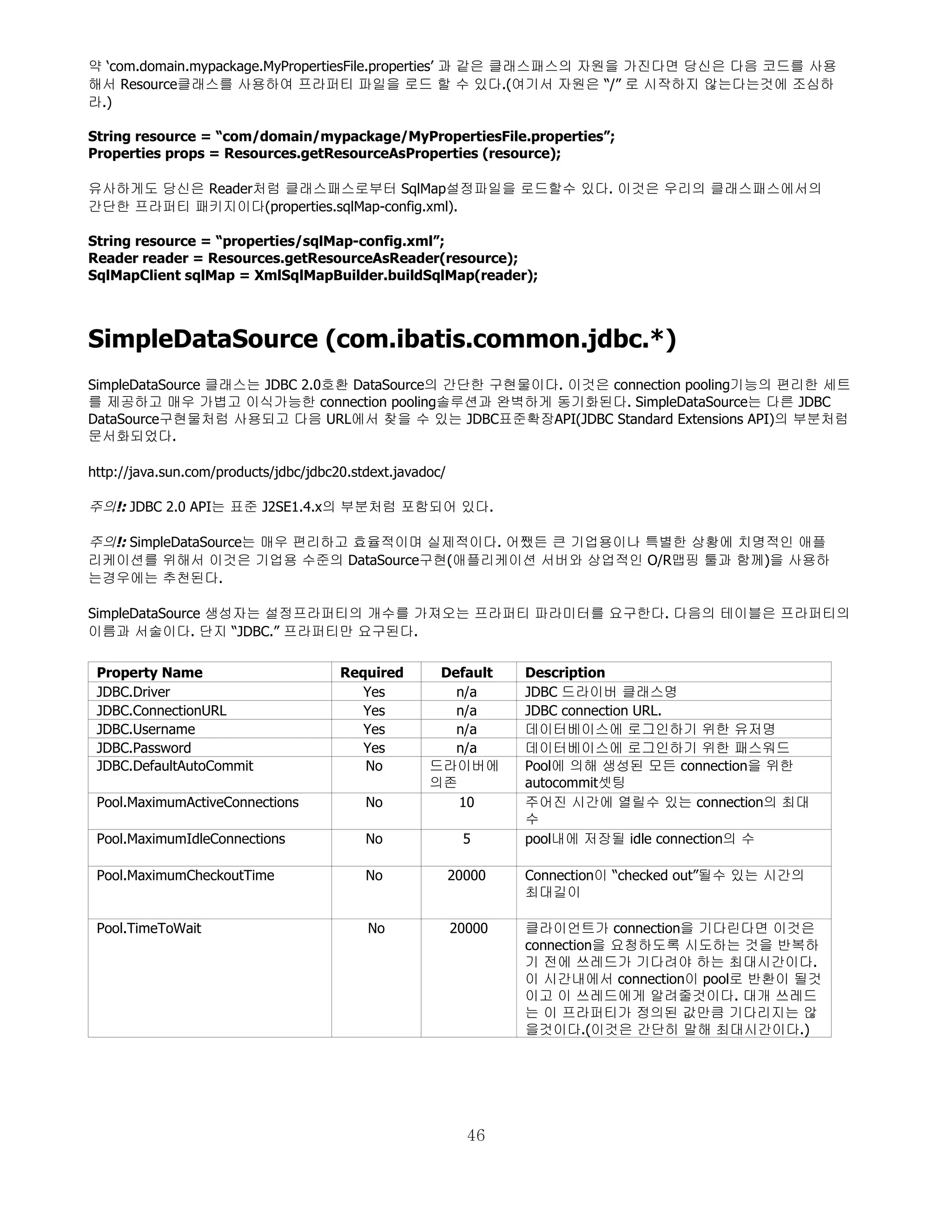 약 ‘com.domain.mypackage.MyPropertiesFile.properties’ 과 같은 클래스패스의 자원을 가진다면 당신은 다음 코드를 사용
해서 Resource클래스를 사용하여 프라퍼티 파일을 로드 할 수 있다.(여기서 자원은 “/” 로 시작하지 않는다는것에 조심하
라.)

String resource = “com/domain/mypackage/MyPropertiesFile.properties”;
Properties props = Resources.getResourceAsProperties (resource);

유사하게도 당신은 Reader처럼 클래스패스로부터 SqlMap설정파일을 로드할수 있다. 이것은 우리의 클래스패스에서의
간단한 프라퍼티 패키지이다(properties.sqlMap-config.xml).

String resource = “properties/sqlMap-config.xml”;
Reader reader = Resources.getResourceAsReader(resource);
SqlMapClient sqlMap = XmlSqlMapBuilder.buildSqlMap(reader);



SimpleDataSource (com.ibatis.common.jdbc.*)
SimpleDataSource 클래스는 JDBC 2.0호환 DataSource의 간단한 구현물이다. 이것은 connection pooling기능의 편리한 세트
를 제공하고 매우 가볍고 이식가능한 connection pooling솔루션과 완벽하게 동기화된다. SimpleDataSource는 다른 JDBC
DataSource구현물처럼 사용되고 다음 URL에서 찾을 수 있는 JDBC표준확장API(JDBC Standard Extensions API)의 부분처럼
문서화되었다.

http://java.sun.com/products/jdbc/jdbc20.stdext.javadoc/

주의!: JDBC 2.0 API는 표준 J2SE1.4.x의 부분처럼 포함되어 있다.

주의!: SimpleDataSource는 매우 편리하고 효율적이며 실제적이다. 어쨌든 큰 기업용이나 특별한 상황에 치명적인 애플
리케이션를 위해서 이것은 기업용 수준의 DataSource구현(애플리케이션 서버와 상업적인 O/R맵핑 툴과 함께)을 사용하
는경우에는 추천된다.

SimpleDataSource 생성자는 설정프라퍼티의 개수를 가져오는 프라퍼티 파라미터를 요구한다. 다음의 테이블은 프라퍼티의
이름과 서술이다. 단지 “JDBC.” 프라퍼티만 요구된다.

 Property Name                         Required       Default      Description
 JDBC.Driver                              Yes           n/a        JDBC 드라이버 클래스명
 JDBC.ConnectionURL                       Yes           n/a        JDBC connection URL.
 JDBC.Username                            Yes           n/a        데이터베이스에 로그인하기 위한 유저명
 JDBC.Password                            Yes           n/a        데이터베이스에 로그인하기 위한 패스워드
 JDBC.DefaultAutoCommit                   No         드라이버에         Pool에 의해 생성된 모든 connection을 위한
                                                     의존            autocommit셋팅
 Pool.MaximumActiveConnections             No           10         주어진 시간에 열릴수 있는 connection의 최대
                                                                   수
 Pool.MaximumIdleConnections               No                5     pool내에 저장될 idle connection의 수

 Pool.MaximumCheckoutTime                  No              20000   Connection이 “checked out”될수 있는 시간의
                                                                   최대길이

 Pool.TimeToWait                           No              20000   클라이언트가 connection을 기다린다면 이것은
                                                                   connection을 요청하도록 시도하는 것을 반복하
                                                                   기 전에 쓰레드가 기다려야 하는 최대시간이다.
                                                                   이 시간내에서 connection이 pool로 반환이 될것
                                                                   이고 이 쓰레드에게 알려줄것이다. 대개 쓰레드
                                                                   는 이 프라퍼티가 정의된 값만큼 기다리지는 않
                                                                   을것이다.(이것은 간단히 말해 최대시간이다.)




                                                             46
 