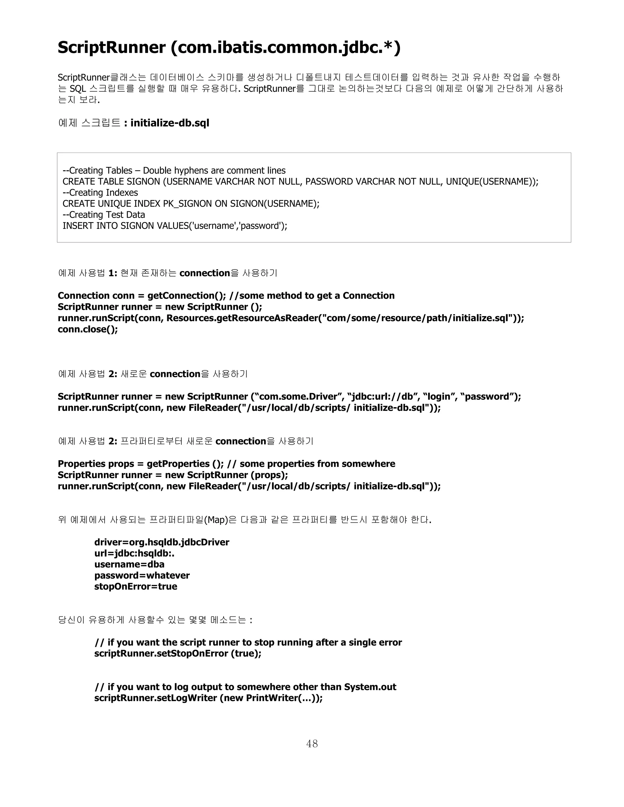 ScriptRunner (com.ibatis.common.jdbc.*)
ScriptRunner클래스는 데이터베이스 스키마를 생성하거나 디폴트내지 테스트데이터를 입력하는 것과 유사한 작업을 수행하
는 SQL 스크립트를 실행할 때 매우 유용하다. ScriptRunner를 그대로 논의하는것보다 다음의 예제로 어떻게 간단하게 사용하
는지 보라.

예제 스크립트 : initialize-db.sql



 --Creating Tables – Double hyphens are comment lines
 CREATE TABLE SIGNON (USERNAME VARCHAR NOT NULL, PASSWORD VARCHAR NOT NULL, UNIQUE(USERNAME));
 --Creating Indexes
 CREATE UNIQUE INDEX PK_SIGNON ON SIGNON(USERNAME);
 --Creating Test Data
 INSERT INTO SIGNON VALUES('username','password');




예제 사용법 1: 현재 존재하는 connection을 사용하기

Connection conn = getConnection(); //some method to get a Connection
ScriptRunner runner = new ScriptRunner ();
runner.runScript(conn, Resources.getResourceAsReader("com/some/resource/path/initialize.sql"));
conn.close();



예제 사용법 2: 새로운 connection을 사용하기

ScriptRunner runner = new ScriptRunner (“com.some.Driver”, “jdbc:url://db”, “login”, “password”);
runner.runScript(conn, new FileReader("/usr/local/db/scripts/ initialize-db.sql"));


예제 사용법 2: 프라퍼티로부터 새로운 connection을 사용하기

Properties props = getProperties (); // some properties from somewhere
ScriptRunner runner = new ScriptRunner (props);
runner.runScript(conn, new FileReader("/usr/local/db/scripts/ initialize-db.sql"));


위 예제에서 사용되는 프라퍼티파일(Map)은 다음과 같은 프라퍼티를 반드시 포함해야 한다.

       driver=org.hsqldb.jdbcDriver
       url=jdbc:hsqldb:.
       username=dba
       password=whatever
       stopOnError=true


당신이 유용하게 사용할수 있는 몇몇 메소드는 :

       // if you want the script runner to stop running after a single error
       scriptRunner.setStopOnError (true);


       // if you want to log output to somewhere other than System.out
       scriptRunner.setLogWriter (new PrintWriter(…));




                                                      48
 