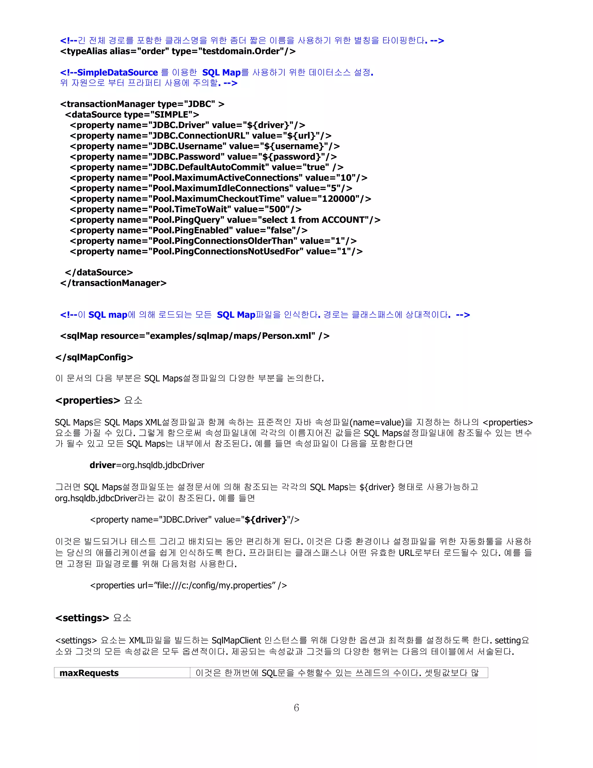 <!--긴 전체 경로를 포함한 클래스명을 위한 좀더 짧은 이름을 사용하기 위한 별칭을 타이핑한다. -->
<typeAlias alias="order" type="testdomain.Order"/>

<!--SimpleDataSource 를 이용한 SQL Map를 사용하기 위한 데이터소스 설정.
위 자원으로 부터 프라퍼티 사용에 주의할. -->

<transactionManager type="JDBC" >
 <dataSource type="SIMPLE">
  <property name="JDBC.Driver" value="${driver}"/>
  <property name="JDBC.ConnectionURL" value="${url}"/>
  <property name="JDBC.Username" value="${username}"/>
  <property name="JDBC.Password" value="${password}"/>
  <property name="JDBC.DefaultAutoCommit" value="true" />
  <property name="Pool.MaximumActiveConnections" value="10"/>
  <property name="Pool.MaximumIdleConnections" value="5"/>
  <property name="Pool.MaximumCheckoutTime" value="120000"/>
  <property name="Pool.TimeToWait" value="500"/>
  <property name="Pool.PingQuery" value="select 1 from ACCOUNT"/>
  <property name="Pool.PingEnabled" value="false"/>
  <property name="Pool.PingConnectionsOlderThan" value="1"/>
  <property name="Pool.PingConnectionsNotUsedFor" value="1"/>

 </dataSource>
</transactionManager>


<!--이 SQL map에 의해 로드되는 모든 SQL Map파일을 인식한다. 경로는 클래스패스에 상대적이다. -->

<sqlMap resource="examples/sqlmap/maps/Person.xml" />

</sqlMapConfig>

이 문서의 다음 부분은 SQL Maps설정파일의 다양한 부분을 논의한다.

<properties> 요소

SQL Maps은 SQL Maps XML설정파일과 함께 속하는 표준적인 자바 속성파일(name=value)을 지정하는 하나의 <properties>
요소를 가질 수 있다. 그렇게 함으로써 속성파일내에 각각의 이름지어진 값들은 SQL Maps설정파일내에 참조될수 있는 변수
가 될수 있고 모든 SQL Maps는 내부에서 참조된다. 예를 들면 속성파일이 다음을 포함한다면

      driver=org.hsqldb.jdbcDriver

그러면 SQL Maps설정파일또는 설정문서에 의해 참조되는 각각의 SQL Maps는 ${driver} 형태로 사용가능하고
org.hsqldb.jdbcDriver라는 값이 참조된다. 예를 들면

      <property name="JDBC.Driver" value="${driver}"/>

이것은 빌드되거나 테스트 그리고 배치되는 동안 편리하게 된다. 이것은 다중 환경이나 설정파일을 위한 자동화툴을 사용하
는 당신의 애플리케이션을 쉽게 인식하도록 한다. 프라퍼티는 클래스패스나 어떤 유효한 URL로부터 로드될수 있다. 예를 들
면 고정된 파일경로를 위해 다음처럼 사용한다.

      <properties url=”file:///c:/config/my.properties” />


<settings> 요소

<settings> 요소는 XML파일을 빌드하는 SqlMapClient 인스턴스를 위해 다양한 옵션과 최적화를 설정하도록 한다. setting요
소와 그것의 모든 속성값은 모두 옵션적이다. 제공되는 속성값과 그것들의 다양한 행위는 다음의 테이블에서 서술된다.

maxRequests                      이것은 한꺼번에 SQL문을 수행할수 있는 쓰레드의 수이다. 셋팅값보다 많



                                                             6
 