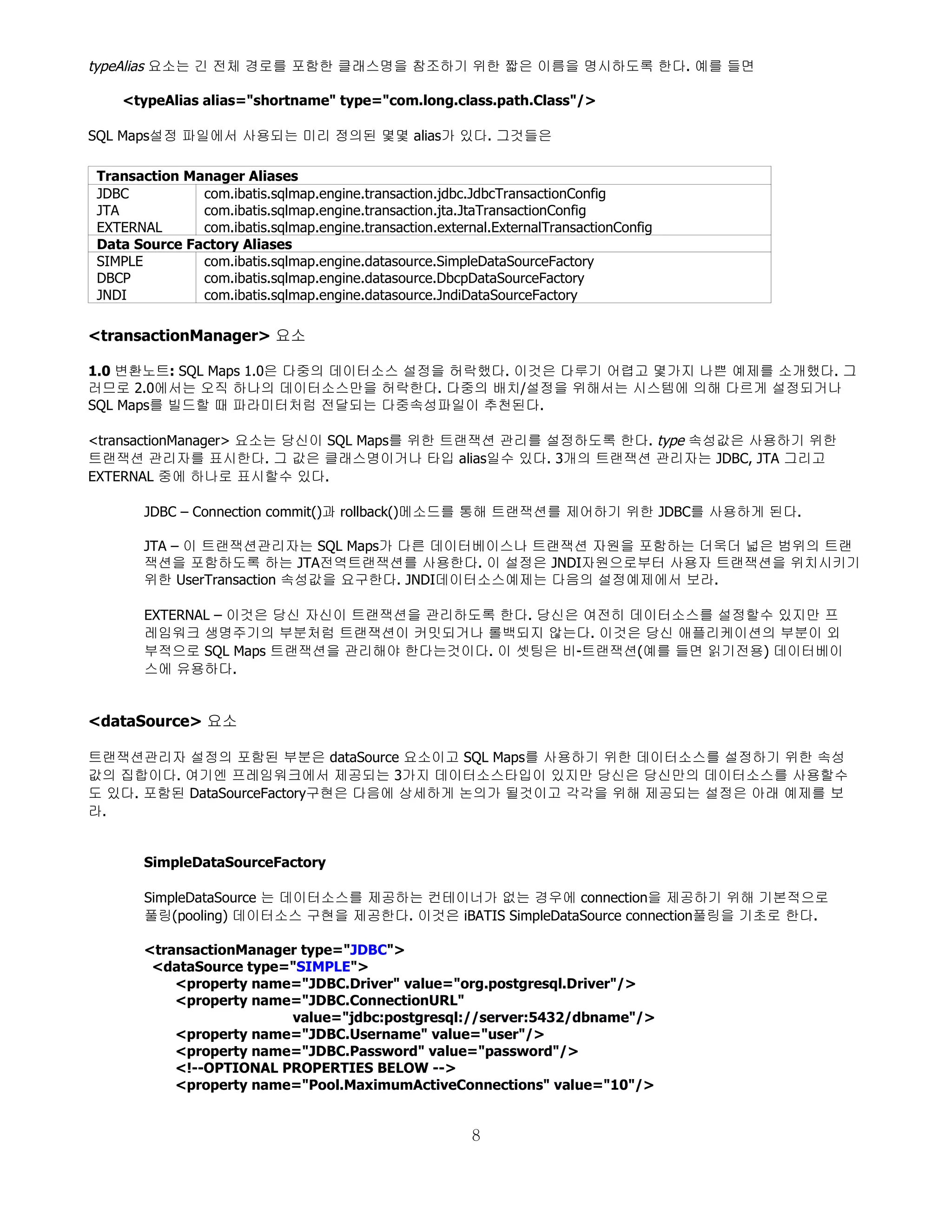 typeAlias 요소는 긴 전체 경로를 포함한 클래스명을 참조하기 위한 짧은 이름을 명시하도록 한다. 예를 들면

   <typeAlias alias="shortname" type="com.long.class.path.Class"/>

SQL Maps설정 파일에서 사용되는 미리 정의된 몇몇 alias가 있다. 그것들은

Transaction Manager Aliases
JDBC          com.ibatis.sqlmap.engine.transaction.jdbc.JdbcTransactionConfig
JTA           com.ibatis.sqlmap.engine.transaction.jta.JtaTransactionConfig
EXTERNAL      com.ibatis.sqlmap.engine.transaction.external.ExternalTransactionConfig
Data Source Factory Aliases
SIMPLE        com.ibatis.sqlmap.engine.datasource.SimpleDataSourceFactory
DBCP          com.ibatis.sqlmap.engine.datasource.DbcpDataSourceFactory
JNDI          com.ibatis.sqlmap.engine.datasource.JndiDataSourceFactory

<transactionManager> 요소

1.0 변환노트: SQL Maps 1.0은 다중의 데이터소스 설정을 허락했다. 이것은 다루기 어렵고 몇가지 나쁜 예제를 소개했다. 그
러므로 2.0에서는 오직 하나의 데이터소스만을 허락한다. 다중의 배치/설정을 위해서는 시스템에 의해 다르게 설정되거나
SQL Maps를 빌드할 때 파라미터처럼 전달되는 다중속성파일이 추천된다.

<transactionManager> 요소는 당신이 SQL Maps를 위한 트랜잭션 관리를 설정하도록 한다. type 속성값은 사용하기 위한
트랜잭션 관리자를 표시한다. 그 값은 클래스명이거나 타입 alias일수 있다. 3개의 트랜잭션 관리자는 JDBC, JTA 그리고
EXTERNAL 중에 하나로 표시할수 있다.

       JDBC – Connection commit()과 rollback()메소드를 통해 트랜잭션를 제어하기 위한 JDBC를 사용하게 된다.

       JTA – 이 트랜잭션관리자는 SQL Maps가 다른 데이터베이스나 트랜잭션 자원을 포함하는 더욱더 넓은 범위의 트랜
       잭션을 포함하도록 하는 JTA전역트랜잭션를 사용한다. 이 설정은 JNDI자원으로부터 사용자 트랜잭션을 위치시키기
       위한 UserTransaction 속성값을 요구한다. JNDI데이터소스예제는 다음의 설정예제에서 보라.

       EXTERNAL – 이것은 당신 자신이 트랜잭션을 관리하도록 한다. 당신은 여전히 데이터소스를 설정할수 있지만 프
       레임워크 생명주기의 부분처럼 트랜잭션이 커밋되거나 롤백되지 않는다. 이것은 당신 애플리케이션의 부분이 외
       부적으로 SQL Maps 트랜잭션을 관리해야 한다는것이다. 이 셋팅은 비-트랜잭션(예를 들면 읽기전용) 데이터베이
       스에 유용하다.


<dataSource> 요소

트랜잭션관리자 설정의 포함된 부분은 dataSource 요소이고 SQL Maps를 사용하기 위한 데이터소스를 설정하기 위한 속성
값의 집합이다. 여기엔 프레임워크에서 제공되는 3가지 데이터소스타입이 있지만 당신은 당신만의 데이터소스를 사용할수
도 있다. 포함된 DataSourceFactory구현은 다음에 상세하게 논의가 될것이고 각각을 위해 제공되는 설정은 아래 예제를 보
라.


       SimpleDataSourceFactory

       SimpleDataSource 는 데이터소스를 제공하는 컨테이너가 없는 경우에 connection을 제공하기 위해 기본적으로
       풀링(pooling) 데이터소스 구현을 제공한다. 이것은 iBATIS SimpleDataSource connection풀링을 기초로 한다.

       <transactionManager type="JDBC">
        <dataSource type="SIMPLE">
           <property name="JDBC.Driver" value="org.postgresql.Driver"/>
           <property name="JDBC.ConnectionURL"
                         value="jdbc:postgresql://server:5432/dbname"/>
           <property name="JDBC.Username" value="user"/>
           <property name="JDBC.Password" value="password"/>
           <!--OPTIONAL PROPERTIES BELOW -->
           <property name="Pool.MaximumActiveConnections" value="10"/>


                                                         8
 