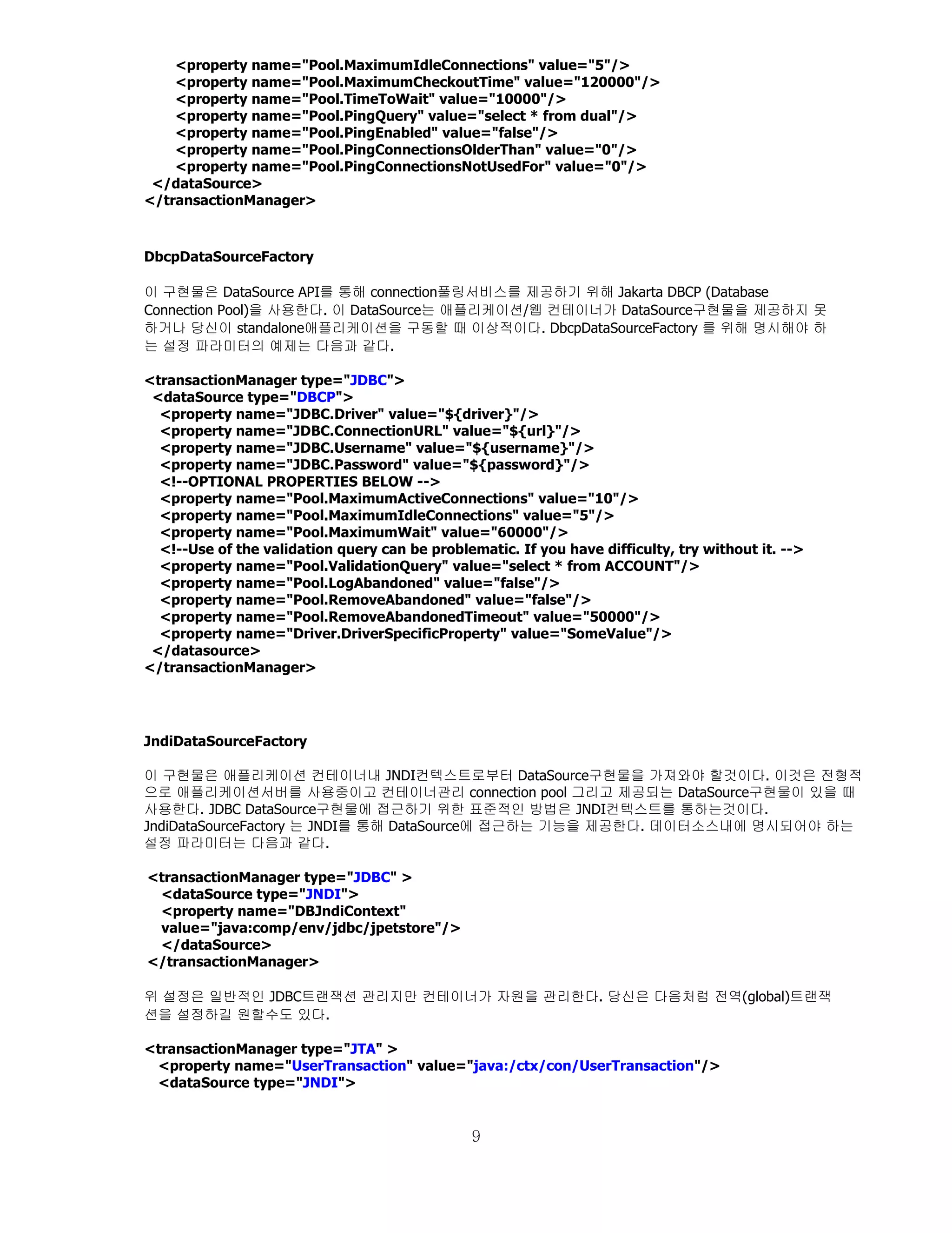 <property name="Pool.MaximumIdleConnections" value="5"/>
    <property name="Pool.MaximumCheckoutTime" value="120000"/>
    <property name="Pool.TimeToWait" value="10000"/>
    <property name="Pool.PingQuery" value="select * from dual"/>
    <property name="Pool.PingEnabled" value="false"/>
    <property name="Pool.PingConnectionsOlderThan" value="0"/>
    <property name="Pool.PingConnectionsNotUsedFor" value="0"/>
 </dataSource>
</transactionManager>



DbcpDataSourceFactory

이 구현물은 DataSource API를 통해 connection풀링서비스를 제공하기 위해 Jakarta DBCP (Database
Connection Pool)을 사용한다. 이 DataSource는 애플리케이션/웹 컨테이너가 DataSource구현물을 제공하지 못
하거나 당신이 standalone애플리케이션을 구동할 때 이상적이다. DbcpDataSourceFactory 를 위해 명시해야 하
는 설정 파라미터의 예제는 다음과 같다.

<transactionManager type="JDBC">
 <dataSource type="DBCP">
  <property name="JDBC.Driver" value="${driver}"/>
  <property name="JDBC.ConnectionURL" value="${url}"/>
  <property name="JDBC.Username" value="${username}"/>
  <property name="JDBC.Password" value="${password}"/>
  <!--OPTIONAL PROPERTIES BELOW -->
  <property name="Pool.MaximumActiveConnections" value="10"/>
  <property name="Pool.MaximumIdleConnections" value="5"/>
  <property name="Pool.MaximumWait" value="60000"/>
  <!--Use of the validation query can be problematic. If you have difficulty, try without it. -->
  <property name="Pool.ValidationQuery" value="select * from ACCOUNT"/>
  <property name="Pool.LogAbandoned" value="false"/>
  <property name="Pool.RemoveAbandoned" value="false"/>
  <property name="Pool.RemoveAbandonedTimeout" value="50000"/>
  <property name="Driver.DriverSpecificProperty" value="SomeValue"/>
 </datasource>
</transactionManager>




JndiDataSourceFactory

이 구현물은 애플리케이션 컨테이너내 JNDI컨텍스트로부터 DataSource구현물을 가져와야 할것이다. 이것은 전형적
으로 애플리케이션서버를 사용중이고 컨테이너관리 connection pool 그리고 제공되는 DataSource구현물이 있을 때
사용한다. JDBC DataSource구현물에 접근하기 위한 표준적인 방법은 JNDI컨텍스트를 통하는것이다.
JndiDataSourceFactory 는 JNDI를 통해 DataSource에 접근하는 기능을 제공한다. 데이터소스내에 명시되어야 하는
설정 파라미터는 다음과 같다.

<transactionManager type="JDBC" >
 <dataSource type="JNDI">
 <property name="DBJndiContext"
 value="java:comp/env/jdbc/jpetstore"/>
 </dataSource>
</transactionManager>

위 설정은 일반적인 JDBC트랜잭션 관리지만 컨테이너가 자원을 관리한다. 당신은 다음처럼 전역(global)트랜잭
션을 설정하길 원할수도 있다.

<transactionManager type="JTA" >
 <property name="UserTransaction" value="java:/ctx/con/UserTransaction"/>
 <dataSource type="JNDI">


                                                9
 