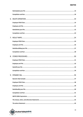 iBATIS
iii
IbatisUpdate.java File .....................................................................................................................................16
Compilation and Run ......................................................................................................................................18
6. DELETE OPERATION ...................................................................................................................19
Employee POJO Class......................................................................................................................................19
Employee.xml File...........................................................................................................................................21
IbatisDelete.java File.......................................................................................................................................22
Compilation and Run ......................................................................................................................................23
7. RESULT MAPS.............................................................................................................................24
Employee POJO Class......................................................................................................................................24
Employee.xml File...........................................................................................................................................26
IbatisResultMap.java File................................................................................................................................27
Compilation and Run ......................................................................................................................................28
8. STORED PROCEDURES................................................................................................................30
Employee POJO Class......................................................................................................................................31
Employee.xml File...........................................................................................................................................32
IbatisSP.java File .............................................................................................................................................34
Compilation and Run ......................................................................................................................................34
9. DYNAMIC SQL ............................................................................................................................36
Dynamic SQL Example.....................................................................................................................................37
Employee POJO Class......................................................................................................................................38
Employee.xml File...........................................................................................................................................39
IbatisReadDy.java File.....................................................................................................................................40
Compilation and Run ......................................................................................................................................41
iBATIS OGNL Expressions ................................................................................................................................41
The choose, when, and otherwise Statements................................................................................................42
The where Statement .....................................................................................................................................43
 
