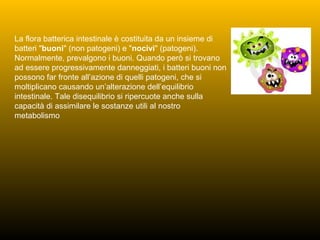 La flora batterica intestinale è costituita da un insieme di
batteri "buoni" (non patogeni) e "nocivi" (patogeni).
Normalmente, prevalgono i buoni. Quando però si trovano
ad essere progressivamente danneggiati, i batteri buoni non
possono far fronte all’azione di quelli patogeni, che si
moltiplicano causando un’alterazione dell’equilibrio
intestinale. Tale disequilibrio si ripercuote anche sulla
capacità di assimilare le sostanze utili al nostro
metabolismo
 
