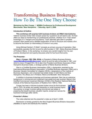 Transforming Business Brokerage:
How To Be The One They Choose
Workshop by Glen Cooper / NEBBA Conference for Professional Development
Manchester, New Hampshire / Saturday, April 5, 2008
Introduction & Outline:
This workshop will surprise both business brokers and M&A intermediaries.
Veteran business broker Glen Cooper poses four questions we all need to ask. He then
offers six steps to transforming our professional practices, whether it’s in “main street”
brokerage or in “mergers and acquisitions.” Each attendee gets Glen’s complete
prospect client packet and a detailed explanation of how to structure and market a firm
to become the broker (or intermediary) of choice in any area.
Using Michael Gerber’s “E-Myth” concepts as primary sources of inspiration, Glen
successfully operates the firm he and his wife founded in 1981, Maine Business Brokers
of Portland, Maine. In this workshop, he shares very candid insights from his own
practice development and openly discusses what he has found that works.
The Presenter:
Glen J. Cooper, CBI, CBA, BVAL is President of Maine Business Brokers
(www.MaineBusinessBrokers.com), which he and his wife co-founded in 1981, and
which is now a 10-agent firm. He is also Vice President and Broker Associate of New
Hampshire Business Sales, a strategic partner of Maine Business Brokers.
Glen is a Certified Business Intermediary (CBI), a designation awarded by the
International Business Brokers Association, a Certified Business Appraiser (CBA) and a
Business Valuator Accredited for Litigation (BVAL), designations of the Institute of
Business Appraisers, and a licensed real estate broker in both Maine and New
Hampshire. His offices are in Portland, Maine and Meredith, New Hampshire.
In addition to business brokerage and business appraisal, Glen has an extensive
background in commercial and investment real estate and was southern Maine’s first
Certified Commercial Investment Member (CCIM) of the Realtors’ National Marketing
Institute of the National Association of Realtors from 1985 to 1992.
Cooper has been a full-time business broker since his first business
sale in 1979. He writes and speaks frequently on small business topics.
His practice no longer involves selling commercial real estate or
preparing fee-based business valuation reports, except as it serves his
business brokerage seller clients.
Presenter’s Notes:
The notes attached are the presenter’s notes as of April 3, 2008.
Permission is hereby granted to the New England Business Brokers Association
(NEBBA) to reprint and distribute this material.
 